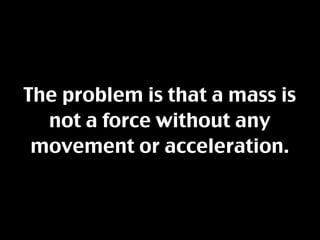 The problem is that a mass is
  not a force without any
 movement or acceleration.
 