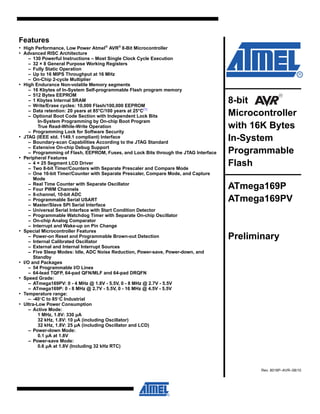 Features
• High Performance, Low Power Atmel®
AVR®
8-Bit Microcontroller
• Advanced RISC Architecture
– 130 Powerful Instructions – Most Single Clock Cycle Execution
– 32 × 8 General Purpose Working Registers
– Fully Static Operation
– Up to 16 MIPS Throughput at 16 MHz
– On-Chip 2-cycle Multiplier
• High Endurance Non-volatile Memory segments
– 16 Kbytes of In-System Self-programmable Flash program memory
– 512 Bytes EEPROM
– 1 Kbytes Internal SRAM
– Write/Erase cycles: 10,000 Flash/100,000 EEPROM
– Data retention: 20 years at 85°C/100 years at 25°C(1)
– Optional Boot Code Section with Independent Lock Bits
In-System Programming by On-chip Boot Program
True Read-While-Write Operation
– Programming Lock for Software Security
• JTAG (IEEE std. 1149.1 compliant) Interface
– Boundary-scan Capabilities According to the JTAG Standard
– Extensive On-chip Debug Support
– Programming of Flash, EEPROM, Fuses, and Lock Bits through the JTAG Interface
• Peripheral Features
– 4 × 25 Segment LCD Driver
– Two 8-bit Timer/Counters with Separate Prescaler and Compare Mode
– One 16-bit Timer/Counter with Separate Prescaler, Compare Mode, and Capture
Mode
– Real Time Counter with Separate Oscillator
– Four PWM Channels
– 8-channel, 10-bit ADC
– Programmable Serial USART
– Master/Slave SPI Serial Interface
– Universal Serial Interface with Start Condition Detector
– Programmable Watchdog Timer with Separate On-chip Oscillator
– On-chip Analog Comparator
– Interrupt and Wake-up on Pin Change
• Special Microcontroller Features
– Power-on Reset and Programmable Brown-out Detection
– Internal Calibrated Oscillator
– External and Internal Interrupt Sources
– Five Sleep Modes: Idle, ADC Noise Reduction, Power-save, Power-down, and
Standby
• I/O and Packages
– 54 Programmable I/O Lines
– 64-lead TQFP, 64-pad QFN/MLF and 64-pad DRQFN
• Speed Grade:
– ATmega169PV: 0 - 4 MHz @ 1.8V - 5.5V, 0 - 8 MHz @ 2.7V - 5.5V
– ATmega169P: 0 - 8 MHz @ 2.7V - 5.5V, 0 - 16 MHz @ 4.5V - 5.5V
• Temperature range:
– -40°C to 85°C Industrial
• Ultra-Low Power Consumption
– Active Mode:
1 MHz, 1.8V: 330 µA
32 kHz, 1.8V: 10 µA (including Oscillator)
32 kHz, 1.8V: 25 µA (including Oscillator and LCD)
– Power-down Mode:
0.1 µA at 1.8V
– Power-save Mode:
0.6 µA at 1.8V (Including 32 kHz RTC)
8-bit
Microcontroller
with 16K Bytes
In-System
Programmable
Flash
ATmega169P
ATmega169PV
Preliminary
Rev. 8018P–AVR–08/10
 