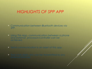 HIGHLIGHTS OF SPP APP
 Communication between Bluetooth devices via
SPP.
 Using This App, communication between a phone
and external processor/controller can be
achieved.
 Serial communication is an asset of this app.
 Text,chat,digits..etc can be transmitted to any
external Devices.
 