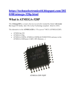 https://technoelectronics44.blogspot.com/202
0/08/atmega-328p.html
What is ATMEGA-328P
The ATmega328 is a single-chip microcontroller created by Atmel with inside
the megaAVR family, later Microchip Technology acquired Atmel in 2016.
The alternative to the ATMEGA328 is “Pico power” MCU (ATMEGA328P)
 ATMEGAp-328
 ATMEGA-328p
 ATMEGA-328PB, ATMEGA-328PB(AUTOMOTIVE)-advance to the
ATMEGA-328P(more UART, SPI, Memory...)
ATMEGA-328P-TQFP
 