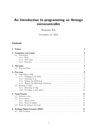 An Introduction to programming an Atmega
microcontroller
Benjamin Reh
November 14, 2013
Contents
1. Preface 3
2. Compilation and transfer 3
2.1. Preparation . . . . . . . . . . . . . . . . . . . . . . . . . . . . . . . . . . . . . . 3
2.1.1. Basis . . . . . . . . . . . . . . . . . . . . . . . . . . . . . . . . . . . . . . 3
2.1.2. First steps . . . . . . . . . . . . . . . . . . . . . . . . . . . . . . . . . . . 3
2.1.3. Fuse-bits . . . . . . . . . . . . . . . . . . . . . . . . . . . . . . . . . . . 4
3. The basics 4
3.1. Pins and Ports . . . . . . . . . . . . . . . . . . . . . . . . . . . . . . . . . . . . 5
4. First steps 5
4.1. Controlling a LED . . . . . . . . . . . . . . . . . . . . . . . . . . . . . . . . . . 5
4.1.1. Plugging in the LED . . . . . . . . . . . . . . . . . . . . . . . . . . . . . 5
4.1.2. Switching it on . . . . . . . . . . . . . . . . . . . . . . . . . . . . . . . . 6
4.1.3. Making the LED blink . . . . . . . . . . . . . . . . . . . . . . . . . . . . 7
4.1.4. Making the LED blink (advanced) . . . . . . . . . . . . . . . . . . . . . 8
4.2. Reading an input . . . . . . . . . . . . . . . . . . . . . . . . . . . . . . . . . . . 8
4.2.1. Detecting an edge . . . . . . . . . . . . . . . . . . . . . . . . . . . . . . 9
4.2.2. Providing a clean signal . . . . . . . . . . . . . . . . . . . . . . . . . . . 10
5. Timer/Counter 11
5.1. Hardware timer . . . . . . . . . . . . . . . . . . . . . . . . . . . . . . . . . . . . 11
5.2. Servo control . . . . . . . . . . . . . . . . . . . . . . . . . . . . . . . . . . . . . 11
5.2.1. About servos . . . . . . . . . . . . . . . . . . . . . . . . . . . . . . . . . 11
5.2.2. Servos in basis . . . . . . . . . . . . . . . . . . . . . . . . . . . . . . . . 12
5.3. Timer for software interrupt . . . . . . . . . . . . . . . . . . . . . . . . . . . . . 12
6. Analogue-Digital-Converter (ADC) 13
6.1. ADC in basis . . . . . . . . . . . . . . . . . . . . . . . . . . . . . . . . . . . . 13
1
 