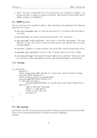 Version 1.1 IWR - robotics lab
2. Speed: The baud (bandwidth) has to be generated by the controller’s oscillator. An
internal prescaler is applied to generate the baud. That limits the baud usable with a
16MHz oscillator to 38.400kbit/s.
7.1. UART in basis
First the baud has to be speciﬁed in uart.h. After initializing with uartInit() the following
functions can be used:
• uart putc(unsigned char c) sends the char stored in c. It blocks if the send buﬀer is
not empty.
• uart puts(char *s) sends a string (terminated with ’0’) stored in s.
• uart puts pgm (const prog char * str) sends a string like uart puts(). The only
diﬀerence is, that this string is stored in ﬂash memory and therefor does not waste
valueable SRAM.
• uart puti (int16 t i) sends an integer. Be careful that cannot be longer than 16 bit.
• unsigned char uart getc() receives a char. It blocks until one is in the in buﬀer.
• uart data waiting() determines if the input buﬀer stores a valid byte. This can be used
as a test before calling uart getc() because uart data waiting() is non-blocking.
7.1.1. Example
. . .
int main(void) {
uartInit();
//This string wastes RAM, because it’s static and could be stored in flash
uart_puts("Hello Worldnr");
//This string is stored in program memory
uart_puts_pgm(PSTR("Hello World!rn");
if (uart_data_waiting())
uart_puts_pgm(PSTR("There is already data in the input buffer!rn");
while (1) {
//get a character (blocking)
uint8_t c = uart_getc();
//send it back, aka echo
uart_putc(c);
}
}
. . .
7.2. The terminal
On the side of the PC a terminal program is needed to directly communicate with the controller.
There is for example minicom which is old and text based or gtkterm.
Settings:
14
 