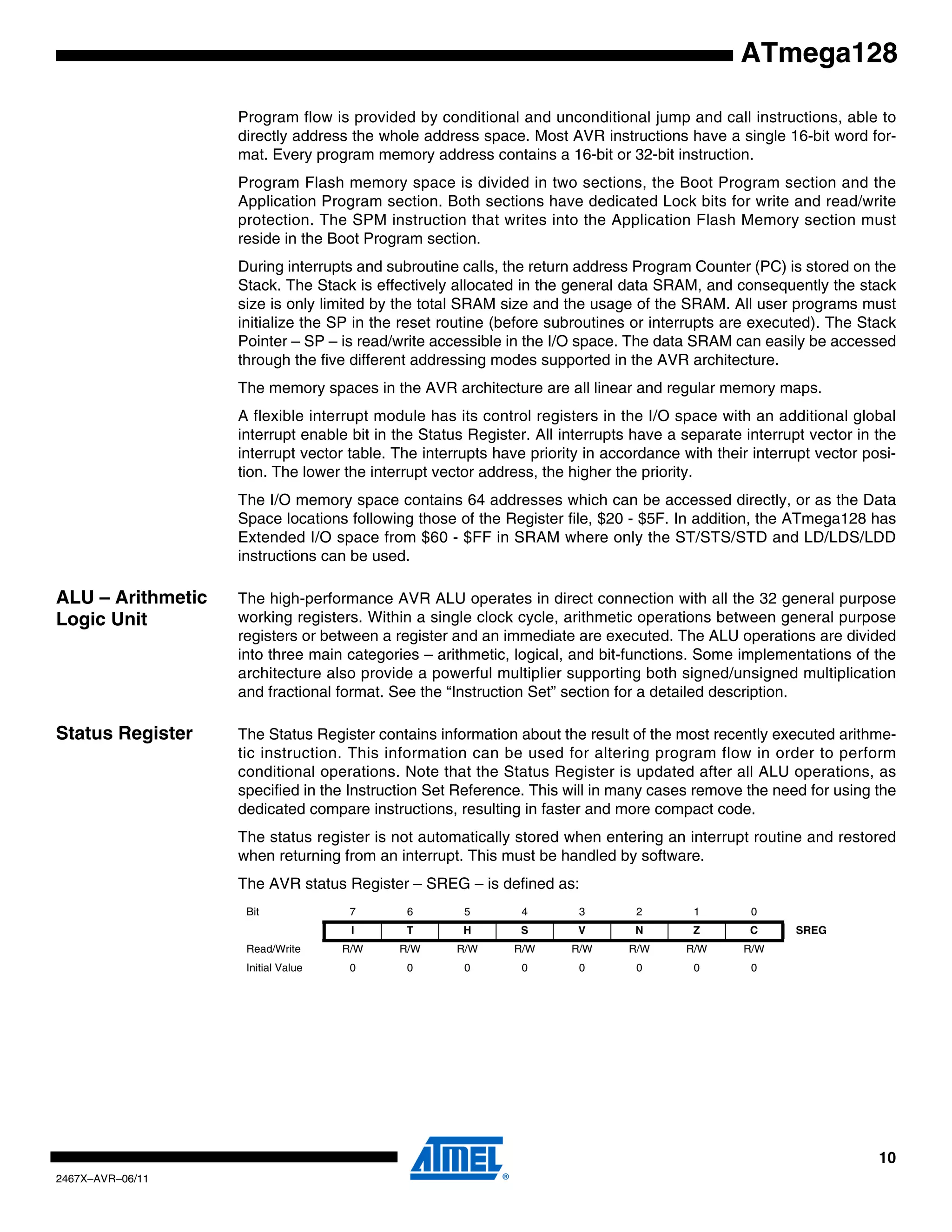 10
2467X–AVR–06/11
ATmega128
Program flow is provided by conditional and unconditional jump and call instructions, able to
directly address the whole address space. Most AVR instructions have a single 16-bit word for-
mat. Every program memory address contains a 16-bit or 32-bit instruction.
Program Flash memory space is divided in two sections, the Boot Program section and the
Application Program section. Both sections have dedicated Lock bits for write and read/write
protection. The SPM instruction that writes into the Application Flash Memory section must
reside in the Boot Program section.
During interrupts and subroutine calls, the return address Program Counter (PC) is stored on the
Stack. The Stack is effectively allocated in the general data SRAM, and consequently the stack
size is only limited by the total SRAM size and the usage of the SRAM. All user programs must
initialize the SP in the reset routine (before subroutines or interrupts are executed). The Stack
Pointer – SP – is read/write accessible in the I/O space. The data SRAM can easily be accessed
through the five different addressing modes supported in the AVR architecture.
The memory spaces in the AVR architecture are all linear and regular memory maps.
A flexible interrupt module has its control registers in the I/O space with an additional global
interrupt enable bit in the Status Register. All interrupts have a separate interrupt vector in the
interrupt vector table. The interrupts have priority in accordance with their interrupt vector posi-
tion. The lower the interrupt vector address, the higher the priority.
The I/O memory space contains 64 addresses which can be accessed directly, or as the Data
Space locations following those of the Register file, $20 - $5F. In addition, the ATmega128 has
Extended I/O space from $60 - $FF in SRAM where only the ST/STS/STD and LD/LDS/LDD
instructions can be used.
ALU – Arithmetic
Logic Unit
The high-performance AVR ALU operates in direct connection with all the 32 general purpose
working registers. Within a single clock cycle, arithmetic operations between general purpose
registers or between a register and an immediate are executed. The ALU operations are divided
into three main categories – arithmetic, logical, and bit-functions. Some implementations of the
architecture also provide a powerful multiplier supporting both signed/unsigned multiplication
and fractional format. See the “Instruction Set” section for a detailed description.
Status Register The Status Register contains information about the result of the most recently executed arithme-
tic instruction. This information can be used for altering program flow in order to perform
conditional operations. Note that the Status Register is updated after all ALU operations, as
specified in the Instruction Set Reference. This will in many cases remove the need for using the
dedicated compare instructions, resulting in faster and more compact code.
The status register is not automatically stored when entering an interrupt routine and restored
when returning from an interrupt. This must be handled by software.
The AVR status Register – SREG – is defined as:
Bit 7 6 5 4 3 2 1 0
I T H S V N Z C SREG
Read/Write R/W R/W R/W R/W R/W R/W R/W R/W
Initial Value 0 0 0 0 0 0 0 0
 