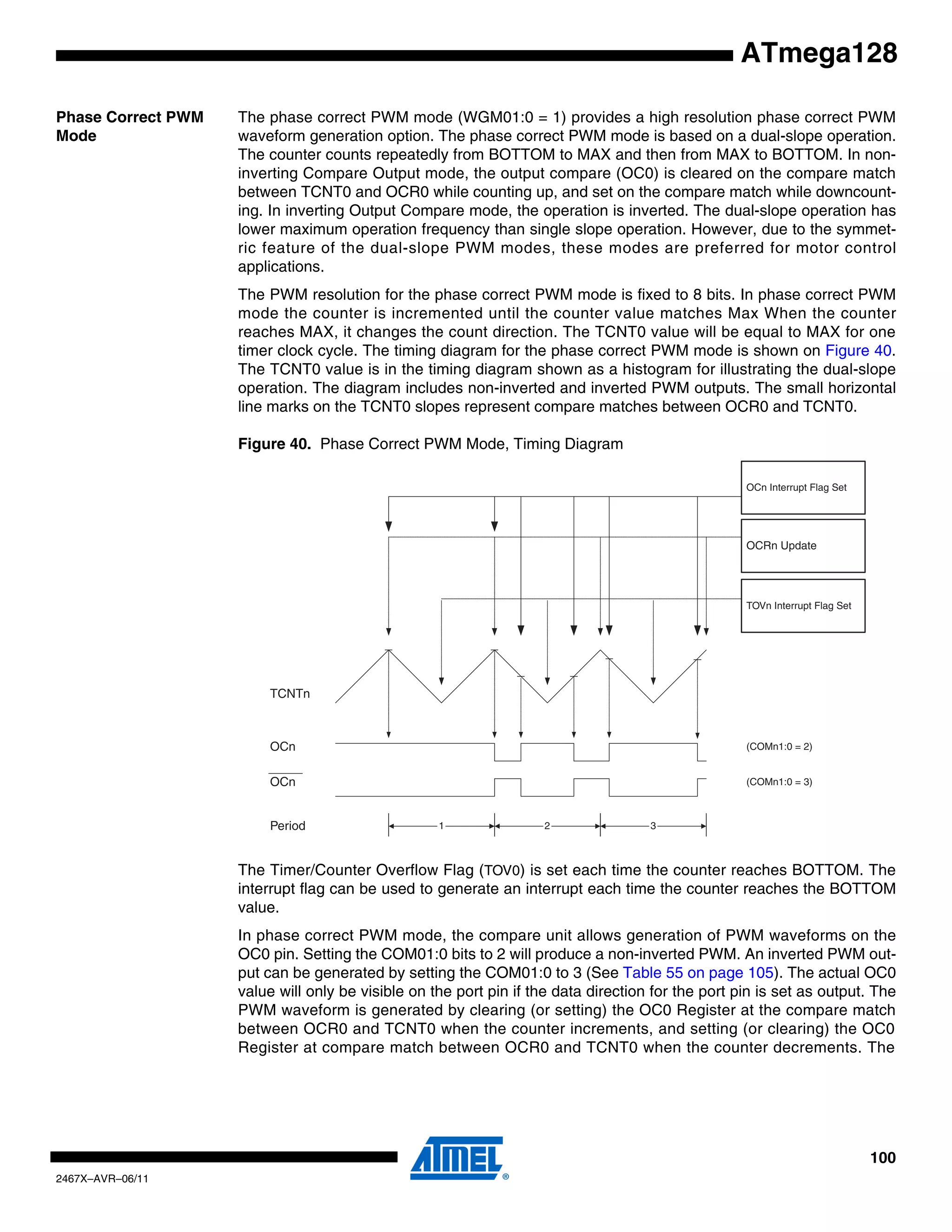 100
2467X–AVR–06/11
ATmega128
Phase Correct PWM
Mode
The phase correct PWM mode (WGM01:0 = 1) provides a high resolution phase correct PWM
waveform generation option. The phase correct PWM mode is based on a dual-slope operation.
The counter counts repeatedly from BOTTOM to MAX and then from MAX to BOTTOM. In non-
inverting Compare Output mode, the output compare (OC0) is cleared on the compare match
between TCNT0 and OCR0 while counting up, and set on the compare match while downcount-
ing. In inverting Output Compare mode, the operation is inverted. The dual-slope operation has
lower maximum operation frequency than single slope operation. However, due to the symmet-
ric feature of the dual-slope PWM modes, these modes are preferred for motor control
applications.
The PWM resolution for the phase correct PWM mode is fixed to 8 bits. In phase correct PWM
mode the counter is incremented until the counter value matches Max When the counter
reaches MAX, it changes the count direction. The TCNT0 value will be equal to MAX for one
timer clock cycle. The timing diagram for the phase correct PWM mode is shown on Figure 40.
The TCNT0 value is in the timing diagram shown as a histogram for illustrating the dual-slope
operation. The diagram includes non-inverted and inverted PWM outputs. The small horizontal
line marks on the TCNT0 slopes represent compare matches between OCR0 and TCNT0.
Figure 40. Phase Correct PWM Mode, Timing Diagram
The Timer/Counter Overflow Flag (TOV0) is set each time the counter reaches BOTTOM. The
interrupt flag can be used to generate an interrupt each time the counter reaches the BOTTOM
value.
In phase correct PWM mode, the compare unit allows generation of PWM waveforms on the
OC0 pin. Setting the COM01:0 bits to 2 will produce a non-inverted PWM. An inverted PWM out-
put can be generated by setting the COM01:0 to 3 (See Table 55 on page 105). The actual OC0
value will only be visible on the port pin if the data direction for the port pin is set as output. The
PWM waveform is generated by clearing (or setting) the OC0 Register at the compare match
between OCR0 and TCNT0 when the counter increments, and setting (or clearing) the OC0
Register at compare match between OCR0 and TCNT0 when the counter decrements. The
TOVn Interrupt Flag Set
OCn Interrupt Flag Set
1 2 3
TCNTn
Period
OCn
OCn
(COMn1:0 = 2)
(COMn1:0 = 3)
OCRn Update
 
