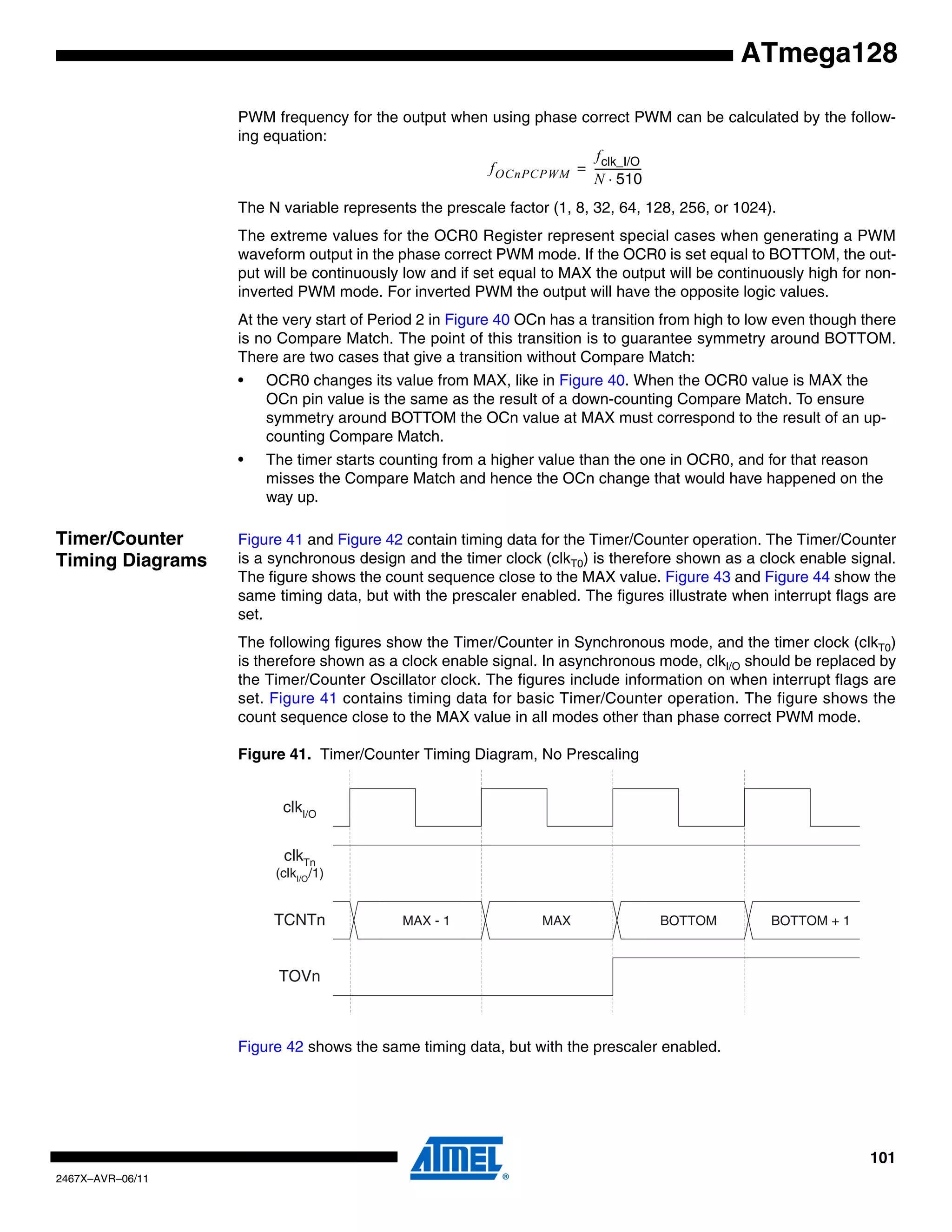 101
2467X–AVR–06/11
ATmega128
PWM frequency for the output when using phase correct PWM can be calculated by the follow-
ing equation:
The N variable represents the prescale factor (1, 8, 32, 64, 128, 256, or 1024).
The extreme values for the OCR0 Register represent special cases when generating a PWM
waveform output in the phase correct PWM mode. If the OCR0 is set equal to BOTTOM, the out-
put will be continuously low and if set equal to MAX the output will be continuously high for non-
inverted PWM mode. For inverted PWM the output will have the opposite logic values.
At the very start of Period 2 in Figure 40 OCn has a transition from high to low even though there
is no Compare Match. The point of this transition is to guarantee symmetry around BOTTOM.
There are two cases that give a transition without Compare Match:
• OCR0 changes its value from MAX, like in Figure 40. When the OCR0 value is MAX the
OCn pin value is the same as the result of a down-counting Compare Match. To ensure
symmetry around BOTTOM the OCn value at MAX must correspond to the result of an up-
counting Compare Match.
• The timer starts counting from a higher value than the one in OCR0, and for that reason
misses the Compare Match and hence the OCn change that would have happened on the
way up.
Timer/Counter
Timing Diagrams
Figure 41 and Figure 42 contain timing data for the Timer/Counter operation. The Timer/Counter
is a synchronous design and the timer clock (clkT0) is therefore shown as a clock enable signal.
The figure shows the count sequence close to the MAX value. Figure 43 and Figure 44 show the
same timing data, but with the prescaler enabled. The figures illustrate when interrupt flags are
set.
The following figures show the Timer/Counter in Synchronous mode, and the timer clock (clkT0)
is therefore shown as a clock enable signal. In asynchronous mode, clkI/O should be replaced by
the Timer/Counter Oscillator clock. The figures include information on when interrupt flags are
set. Figure 41 contains timing data for basic Timer/Counter operation. The figure shows the
count sequence close to the MAX value in all modes other than phase correct PWM mode.
Figure 41. Timer/Counter Timing Diagram, No Prescaling
Figure 42 shows the same timing data, but with the prescaler enabled.
fOCnPCPWM
fclk_I/O
N 510⋅
------------------=
clkTn
(clkI/O
/1)
TOVn
clkI/O
TCNTn MAX - 1 MAX BOTTOM BOTTOM + 1
 