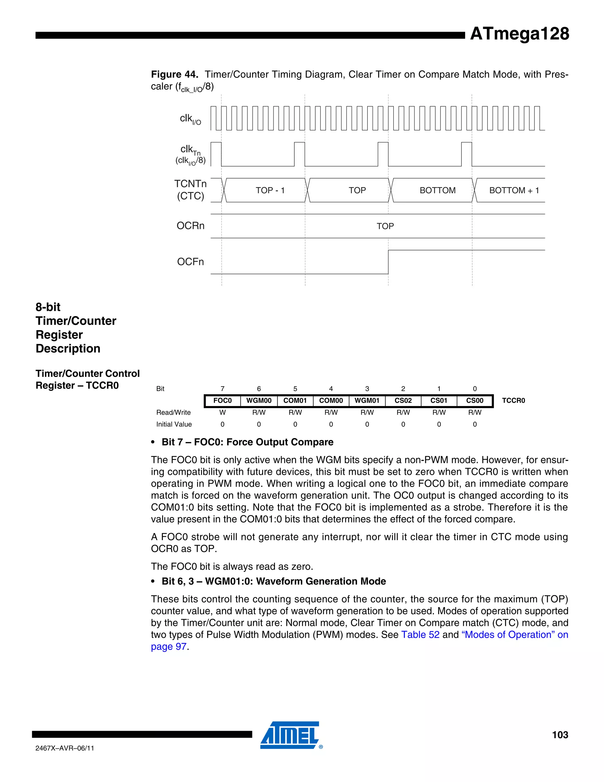 103
2467X–AVR–06/11
ATmega128
Figure 44. Timer/Counter Timing Diagram, Clear Timer on Compare Match Mode, with Pres-
caler (fclk_I/O/8)
8-bit
Timer/Counter
Register
Description
Timer/Counter Control
Register – TCCR0
• Bit 7 – FOC0: Force Output Compare
The FOC0 bit is only active when the WGM bits specify a non-PWM mode. However, for ensur-
ing compatibility with future devices, this bit must be set to zero when TCCR0 is written when
operating in PWM mode. When writing a logical one to the FOC0 bit, an immediate compare
match is forced on the waveform generation unit. The OC0 output is changed according to its
COM01:0 bits setting. Note that the FOC0 bit is implemented as a strobe. Therefore it is the
value present in the COM01:0 bits that determines the effect of the forced compare.
A FOC0 strobe will not generate any interrupt, nor will it clear the timer in CTC mode using
OCR0 as TOP.
The FOC0 bit is always read as zero.
• Bit 6, 3 – WGM01:0: Waveform Generation Mode
These bits control the counting sequence of the counter, the source for the maximum (TOP)
counter value, and what type of waveform generation to be used. Modes of operation supported
by the Timer/Counter unit are: Normal mode, Clear Timer on Compare match (CTC) mode, and
two types of Pulse Width Modulation (PWM) modes. See Table 52 and “Modes of Operation” on
page 97.
OCFn
OCRn
TCNTn
(CTC)
TOP
TOP - 1 TOP BOTTOM BOTTOM + 1
clkI/O
clkTn
(clkI/O/8)
Bit 7 6 5 4 3 2 1 0
FOC0 WGM00 COM01 COM00 WGM01 CS02 CS01 CS00 TCCR0
Read/Write W R/W R/W R/W R/W R/W R/W R/W
Initial Value 0 0 0 0 0 0 0 0
 
