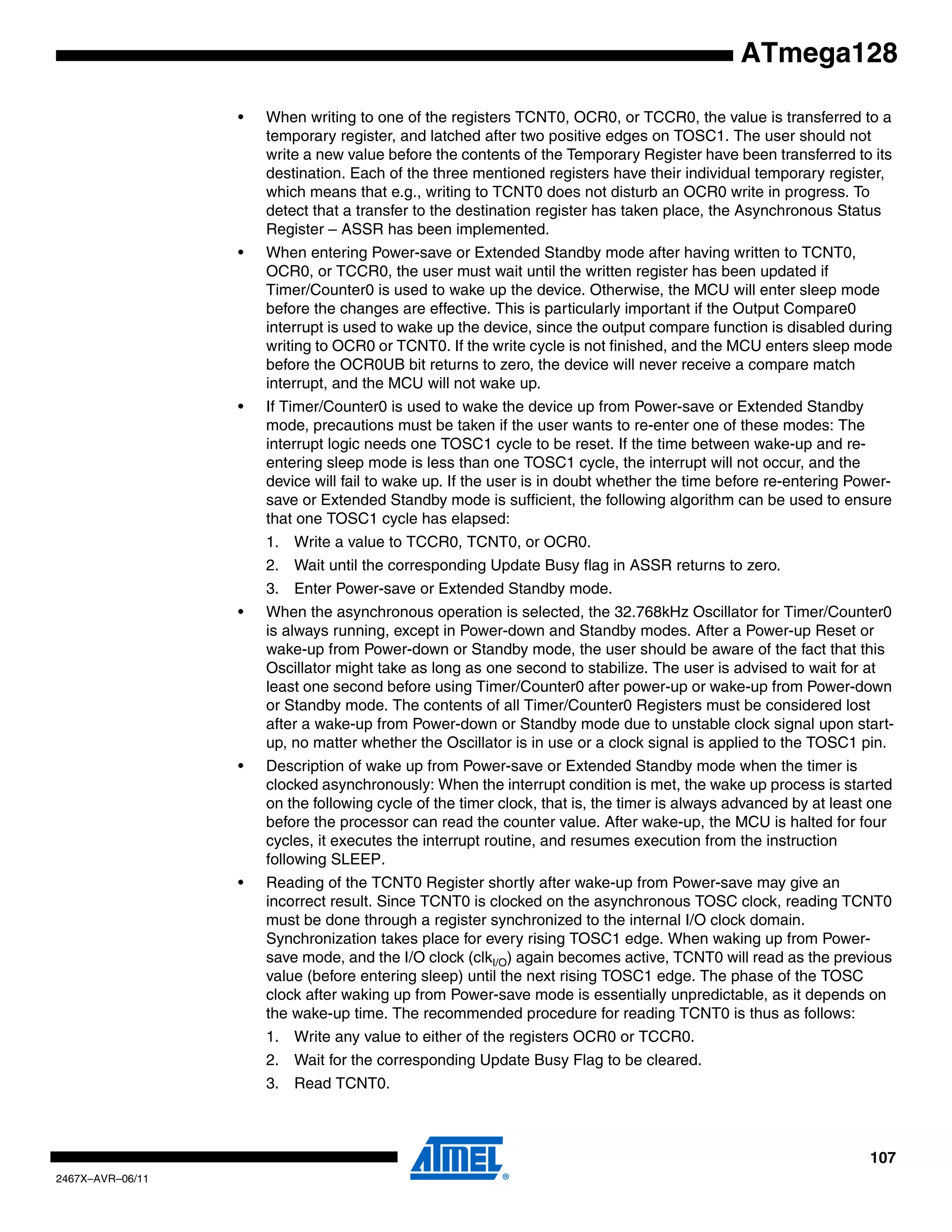 107
2467X–AVR–06/11
ATmega128
• When writing to one of the registers TCNT0, OCR0, or TCCR0, the value is transferred to a
temporary register, and latched after two positive edges on TOSC1. The user should not
write a new value before the contents of the Temporary Register have been transferred to its
destination. Each of the three mentioned registers have their individual temporary register,
which means that e.g., writing to TCNT0 does not disturb an OCR0 write in progress. To
detect that a transfer to the destination register has taken place, the Asynchronous Status
Register – ASSR has been implemented.
• When entering Power-save or Extended Standby mode after having written to TCNT0,
OCR0, or TCCR0, the user must wait until the written register has been updated if
Timer/Counter0 is used to wake up the device. Otherwise, the MCU will enter sleep mode
before the changes are effective. This is particularly important if the Output Compare0
interrupt is used to wake up the device, since the output compare function is disabled during
writing to OCR0 or TCNT0. If the write cycle is not finished, and the MCU enters sleep mode
before the OCR0UB bit returns to zero, the device will never receive a compare match
interrupt, and the MCU will not wake up.
• If Timer/Counter0 is used to wake the device up from Power-save or Extended Standby
mode, precautions must be taken if the user wants to re-enter one of these modes: The
interrupt logic needs one TOSC1 cycle to be reset. If the time between wake-up and re-
entering sleep mode is less than one TOSC1 cycle, the interrupt will not occur, and the
device will fail to wake up. If the user is in doubt whether the time before re-entering Power-
save or Extended Standby mode is sufficient, the following algorithm can be used to ensure
that one TOSC1 cycle has elapsed:
1. Write a value to TCCR0, TCNT0, or OCR0.
2. Wait until the corresponding Update Busy flag in ASSR returns to zero.
3. Enter Power-save or Extended Standby mode.
• When the asynchronous operation is selected, the 32.768kHz Oscillator for Timer/Counter0
is always running, except in Power-down and Standby modes. After a Power-up Reset or
wake-up from Power-down or Standby mode, the user should be aware of the fact that this
Oscillator might take as long as one second to stabilize. The user is advised to wait for at
least one second before using Timer/Counter0 after power-up or wake-up from Power-down
or Standby mode. The contents of all Timer/Counter0 Registers must be considered lost
after a wake-up from Power-down or Standby mode due to unstable clock signal upon start-
up, no matter whether the Oscillator is in use or a clock signal is applied to the TOSC1 pin.
• Description of wake up from Power-save or Extended Standby mode when the timer is
clocked asynchronously: When the interrupt condition is met, the wake up process is started
on the following cycle of the timer clock, that is, the timer is always advanced by at least one
before the processor can read the counter value. After wake-up, the MCU is halted for four
cycles, it executes the interrupt routine, and resumes execution from the instruction
following SLEEP.
• Reading of the TCNT0 Register shortly after wake-up from Power-save may give an
incorrect result. Since TCNT0 is clocked on the asynchronous TOSC clock, reading TCNT0
must be done through a register synchronized to the internal I/O clock domain.
Synchronization takes place for every rising TOSC1 edge. When waking up from Power-
save mode, and the I/O clock (clkI/O) again becomes active, TCNT0 will read as the previous
value (before entering sleep) until the next rising TOSC1 edge. The phase of the TOSC
clock after waking up from Power-save mode is essentially unpredictable, as it depends on
the wake-up time. The recommended procedure for reading TCNT0 is thus as follows:
1. Write any value to either of the registers OCR0 or TCCR0.
2. Wait for the corresponding Update Busy Flag to be cleared.
3. Read TCNT0.
 