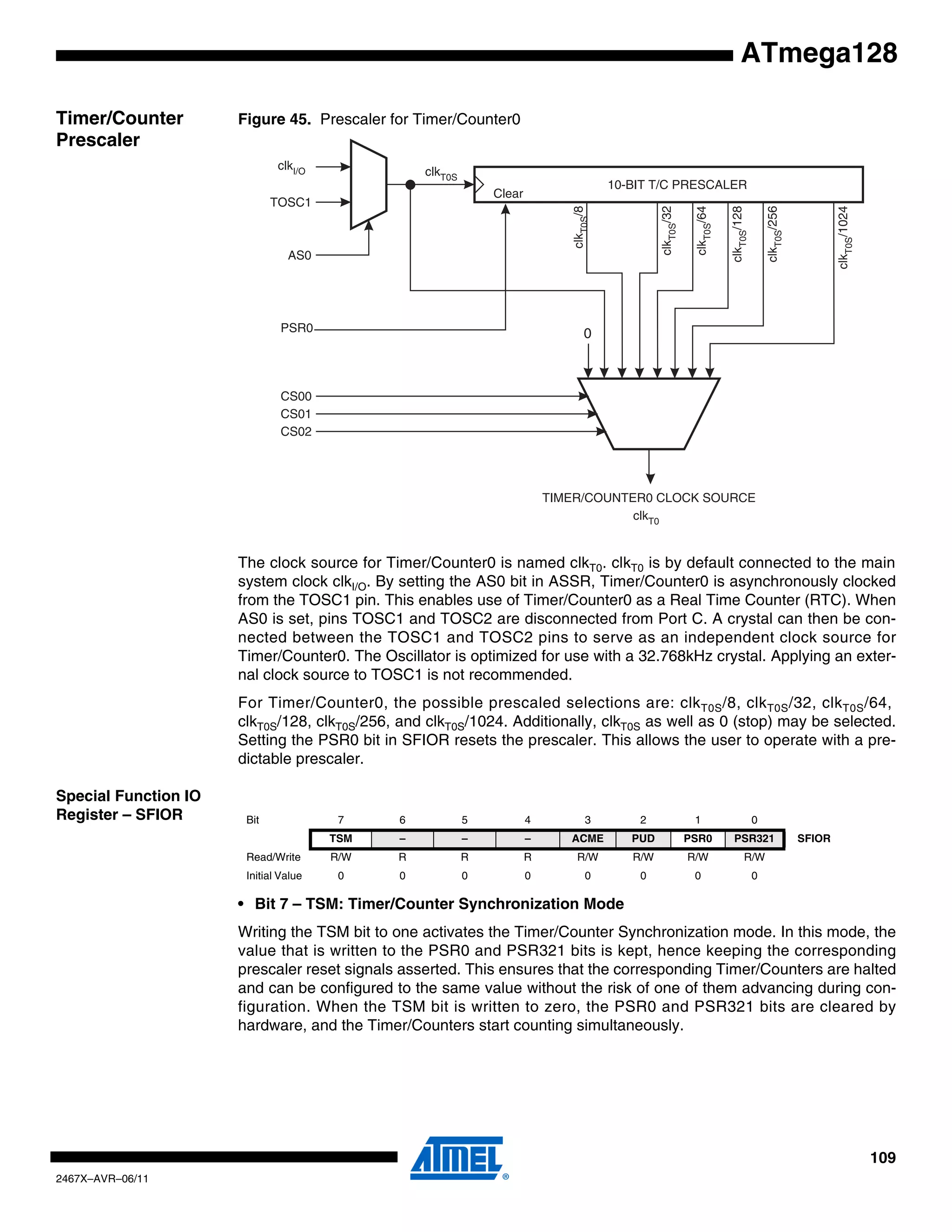 109
2467X–AVR–06/11
ATmega128
Timer/Counter
Prescaler
Figure 45. Prescaler for Timer/Counter0
The clock source for Timer/Counter0 is named clkT0. clkT0 is by default connected to the main
system clock clkI/O. By setting the AS0 bit in ASSR, Timer/Counter0 is asynchronously clocked
from the TOSC1 pin. This enables use of Timer/Counter0 as a Real Time Counter (RTC). When
AS0 is set, pins TOSC1 and TOSC2 are disconnected from Port C. A crystal can then be con-
nected between the TOSC1 and TOSC2 pins to serve as an independent clock source for
Timer/Counter0. The Oscillator is optimized for use with a 32.768kHz crystal. Applying an exter-
nal clock source to TOSC1 is not recommended.
For Timer/Counter0, the possible prescaled selections are: clkT0S/8, clkT0S/32, clkT0S/64,
clkT0S/128, clkT0S/256, and clkT0S/1024. Additionally, clkT0S as well as 0 (stop) may be selected.
Setting the PSR0 bit in SFIOR resets the prescaler. This allows the user to operate with a pre-
dictable prescaler.
Special Function IO
Register – SFIOR
• Bit 7 – TSM: Timer/Counter Synchronization Mode
Writing the TSM bit to one activates the Timer/Counter Synchronization mode. In this mode, the
value that is written to the PSR0 and PSR321 bits is kept, hence keeping the corresponding
prescaler reset signals asserted. This ensures that the corresponding Timer/Counters are halted
and can be configured to the same value without the risk of one of them advancing during con-
figuration. When the TSM bit is written to zero, the PSR0 and PSR321 bits are cleared by
hardware, and the Timer/Counters start counting simultaneously.
10-BIT T/C PRESCALER
TIMER/COUNTER0 CLOCK SOURCE
clkI/O clkT0S
TOSC1
AS0
CS00
CS01
CS02
clkT0S/8
clkT0S/64
clkT0S/128
clkT0S/1024
clkT0S/256
clkT0S/32
0PSR0
Clear
clkT0
Bit 7 6 5 4 3 2 1 0
TSM – – – ACME PUD PSR0 PSR321 SFIOR
Read/Write R/W R R R R/W R/W R/W R/W
Initial Value 0 0 0 0 0 0 0 0
 
