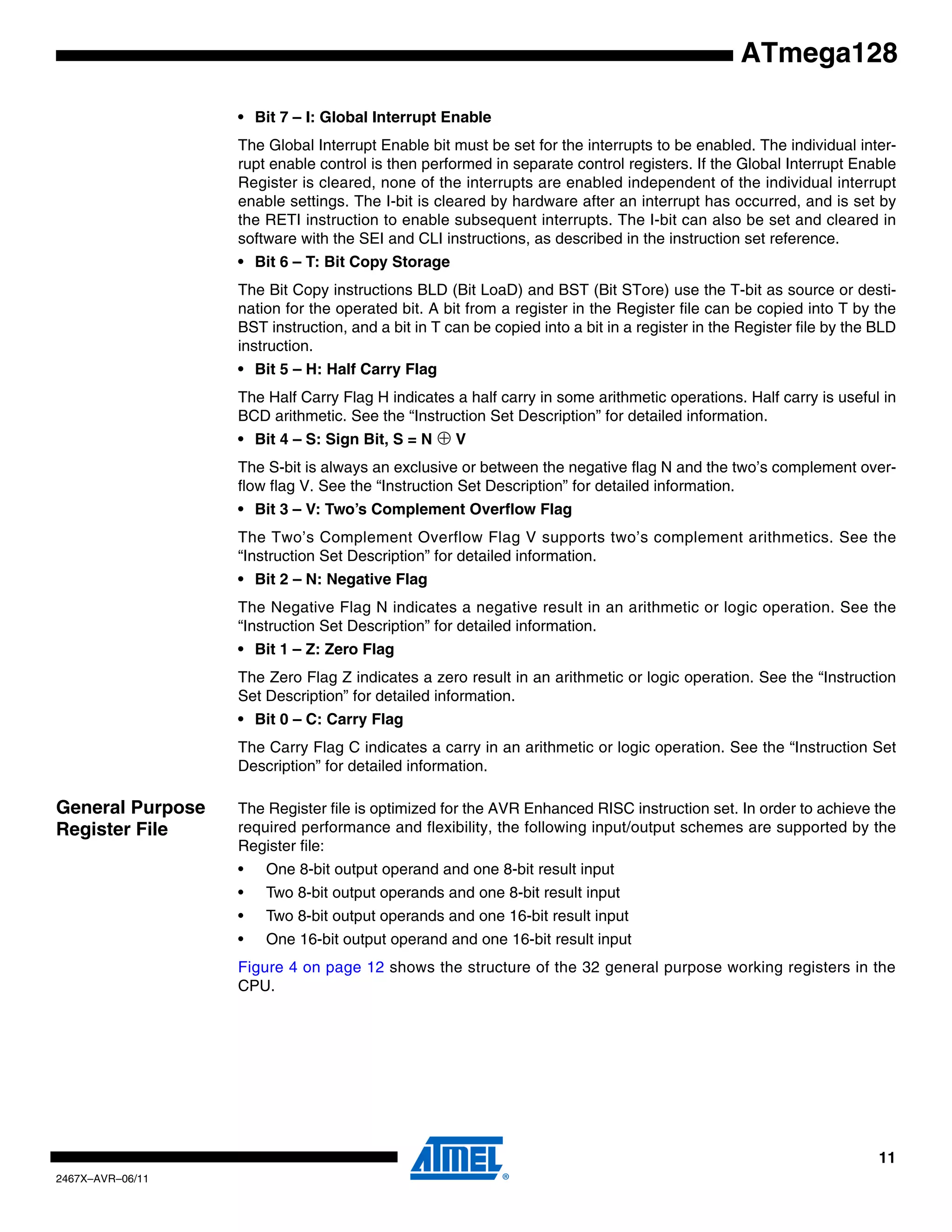 11
2467X–AVR–06/11
ATmega128
• Bit 7 – I: Global Interrupt Enable
The Global Interrupt Enable bit must be set for the interrupts to be enabled. The individual inter-
rupt enable control is then performed in separate control registers. If the Global Interrupt Enable
Register is cleared, none of the interrupts are enabled independent of the individual interrupt
enable settings. The I-bit is cleared by hardware after an interrupt has occurred, and is set by
the RETI instruction to enable subsequent interrupts. The I-bit can also be set and cleared in
software with the SEI and CLI instructions, as described in the instruction set reference.
• Bit 6 – T: Bit Copy Storage
The Bit Copy instructions BLD (Bit LoaD) and BST (Bit STore) use the T-bit as source or desti-
nation for the operated bit. A bit from a register in the Register file can be copied into T by the
BST instruction, and a bit in T can be copied into a bit in a register in the Register file by the BLD
instruction.
• Bit 5 – H: Half Carry Flag
The Half Carry Flag H indicates a half carry in some arithmetic operations. Half carry is useful in
BCD arithmetic. See the “Instruction Set Description” for detailed information.
• Bit 4 – S: Sign Bit, S = N ⊕ V
The S-bit is always an exclusive or between the negative flag N and the two’s complement over-
flow flag V. See the “Instruction Set Description” for detailed information.
• Bit 3 – V: Two’s Complement Overflow Flag
The Two’s Complement Overflow Flag V supports two’s complement arithmetics. See the
“Instruction Set Description” for detailed information.
• Bit 2 – N: Negative Flag
The Negative Flag N indicates a negative result in an arithmetic or logic operation. See the
“Instruction Set Description” for detailed information.
• Bit 1 – Z: Zero Flag
The Zero Flag Z indicates a zero result in an arithmetic or logic operation. See the “Instruction
Set Description” for detailed information.
• Bit 0 – C: Carry Flag
The Carry Flag C indicates a carry in an arithmetic or logic operation. See the “Instruction Set
Description” for detailed information.
General Purpose
Register File
The Register file is optimized for the AVR Enhanced RISC instruction set. In order to achieve the
required performance and flexibility, the following input/output schemes are supported by the
Register file:
• One 8-bit output operand and one 8-bit result input
• Two 8-bit output operands and one 8-bit result input
• Two 8-bit output operands and one 16-bit result input
• One 16-bit output operand and one 16-bit result input
Figure 4 on page 12 shows the structure of the 32 general purpose working registers in the
CPU.
 