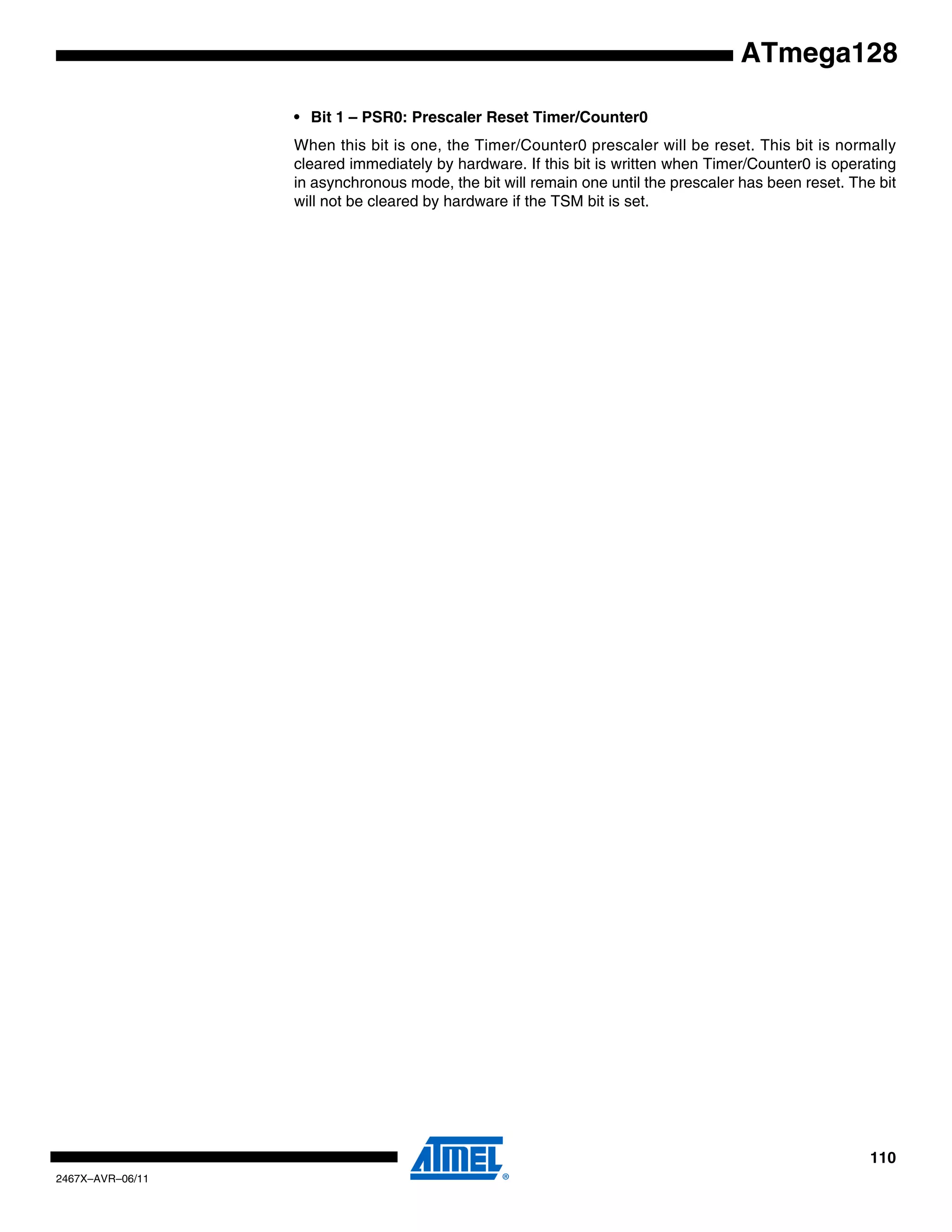 110
2467X–AVR–06/11
ATmega128
• Bit 1 – PSR0: Prescaler Reset Timer/Counter0
When this bit is one, the Timer/Counter0 prescaler will be reset. This bit is normally
cleared immediately by hardware. If this bit is written when Timer/Counter0 is operating
in asynchronous mode, the bit will remain one until the prescaler has been reset. The bit
will not be cleared by hardware if the TSM bit is set.
 
