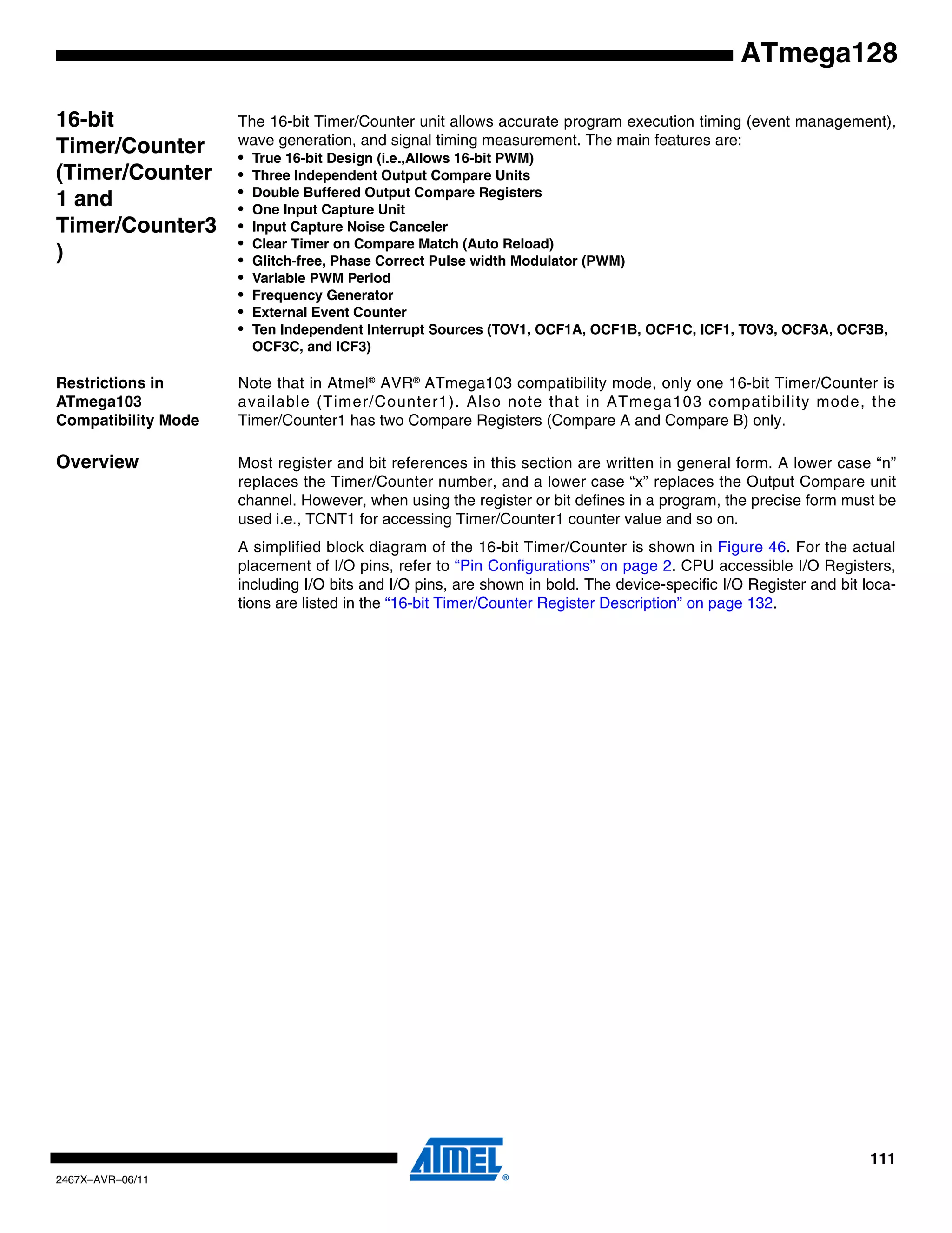 111
2467X–AVR–06/11
ATmega128
16-bit
Timer/Counter
(Timer/Counter
1 and
Timer/Counter3
)
The 16-bit Timer/Counter unit allows accurate program execution timing (event management),
wave generation, and signal timing measurement. The main features are:
• True 16-bit Design (i.e.,Allows 16-bit PWM)
• Three Independent Output Compare Units
• Double Buffered Output Compare Registers
• One Input Capture Unit
• Input Capture Noise Canceler
• Clear Timer on Compare Match (Auto Reload)
• Glitch-free, Phase Correct Pulse width Modulator (PWM)
• Variable PWM Period
• Frequency Generator
• External Event Counter
• Ten Independent Interrupt Sources (TOV1, OCF1A, OCF1B, OCF1C, ICF1, TOV3, OCF3A, OCF3B,
OCF3C, and ICF3)
Restrictions in
ATmega103
Compatibility Mode
Note that in Atmel®
AVR®
ATmega103 compatibility mode, only one 16-bit Timer/Counter is
available (Timer/Counter1). Also note that in ATmega103 compatibility mode, the
Timer/Counter1 has two Compare Registers (Compare A and Compare B) only.
Overview Most register and bit references in this section are written in general form. A lower case “n”
replaces the Timer/Counter number, and a lower case “x” replaces the Output Compare unit
channel. However, when using the register or bit defines in a program, the precise form must be
used i.e., TCNT1 for accessing Timer/Counter1 counter value and so on.
A simplified block diagram of the 16-bit Timer/Counter is shown in Figure 46. For the actual
placement of I/O pins, refer to “Pin Configurations” on page 2. CPU accessible I/O Registers,
including I/O bits and I/O pins, are shown in bold. The device-specific I/O Register and bit loca-
tions are listed in the “16-bit Timer/Counter Register Description” on page 132.
 