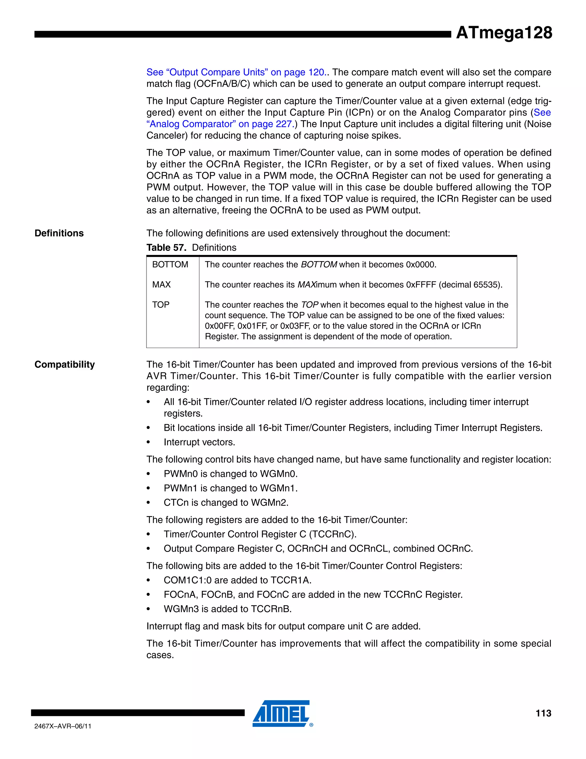 113
2467X–AVR–06/11
ATmega128
See “Output Compare Units” on page 120.. The compare match event will also set the compare
match flag (OCFnA/B/C) which can be used to generate an output compare interrupt request.
The Input Capture Register can capture the Timer/Counter value at a given external (edge trig-
gered) event on either the Input Capture Pin (ICPn) or on the Analog Comparator pins (See
“Analog Comparator” on page 227.) The Input Capture unit includes a digital filtering unit (Noise
Canceler) for reducing the chance of capturing noise spikes.
The TOP value, or maximum Timer/Counter value, can in some modes of operation be defined
by either the OCRnA Register, the ICRn Register, or by a set of fixed values. When using
OCRnA as TOP value in a PWM mode, the OCRnA Register can not be used for generating a
PWM output. However, the TOP value will in this case be double buffered allowing the TOP
value to be changed in run time. If a fixed TOP value is required, the ICRn Register can be used
as an alternative, freeing the OCRnA to be used as PWM output.
Definitions The following definitions are used extensively throughout the document:
Compatibility The 16-bit Timer/Counter has been updated and improved from previous versions of the 16-bit
AVR Timer/Counter. This 16-bit Timer/Counter is fully compatible with the earlier version
regarding:
• All 16-bit Timer/Counter related I/O register address locations, including timer interrupt
registers.
• Bit locations inside all 16-bit Timer/Counter Registers, including Timer Interrupt Registers.
• Interrupt vectors.
The following control bits have changed name, but have same functionality and register location:
• PWMn0 is changed to WGMn0.
• PWMn1 is changed to WGMn1.
• CTCn is changed to WGMn2.
The following registers are added to the 16-bit Timer/Counter:
• Timer/Counter Control Register C (TCCRnC).
• Output Compare Register C, OCRnCH and OCRnCL, combined OCRnC.
The following bits are added to the 16-bit Timer/Counter Control Registers:
• COM1C1:0 are added to TCCR1A.
• FOCnA, FOCnB, and FOCnC are added in the new TCCRnC Register.
• WGMn3 is added to TCCRnB.
Interrupt flag and mask bits for output compare unit C are added.
The 16-bit Timer/Counter has improvements that will affect the compatibility in some special
cases.
Table 57. Definitions
BOTTOM The counter reaches the BOTTOM when it becomes 0x0000.
MAX The counter reaches its MAXimum when it becomes 0xFFFF (decimal 65535).
TOP The counter reaches the TOP when it becomes equal to the highest value in the
count sequence. The TOP value can be assigned to be one of the fixed values:
0x00FF, 0x01FF, or 0x03FF, or to the value stored in the OCRnA or ICRn
Register. The assignment is dependent of the mode of operation.
 