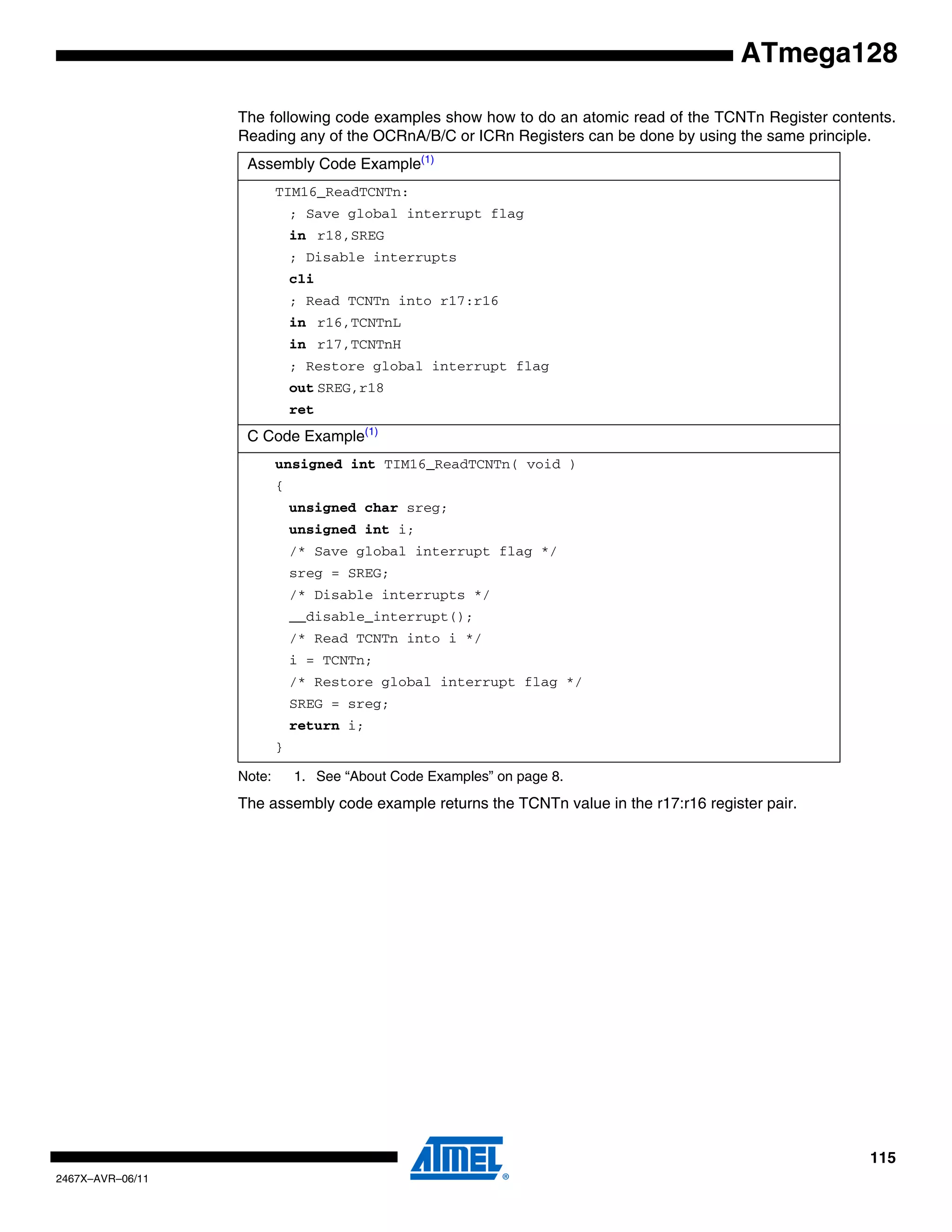 115
2467X–AVR–06/11
ATmega128
The following code examples show how to do an atomic read of the TCNTn Register contents.
Reading any of the OCRnA/B/C or ICRn Registers can be done by using the same principle.
Note: 1. See “About Code Examples” on page 8.
The assembly code example returns the TCNTn value in the r17:r16 register pair.
Assembly Code Example(1)
TIM16_ReadTCNTn:
; Save global interrupt flag
in r18,SREG
; Disable interrupts
cli
; Read TCNTn into r17:r16
in r16,TCNTnL
in r17,TCNTnH
; Restore global interrupt flag
out SREG,r18
ret
C Code Example(1)
unsigned int TIM16_ReadTCNTn( void )
{
unsigned char sreg;
unsigned int i;
/* Save global interrupt flag */
sreg = SREG;
/* Disable interrupts */
__disable_interrupt();
/* Read TCNTn into i */
i = TCNTn;
/* Restore global interrupt flag */
SREG = sreg;
return i;
}
 