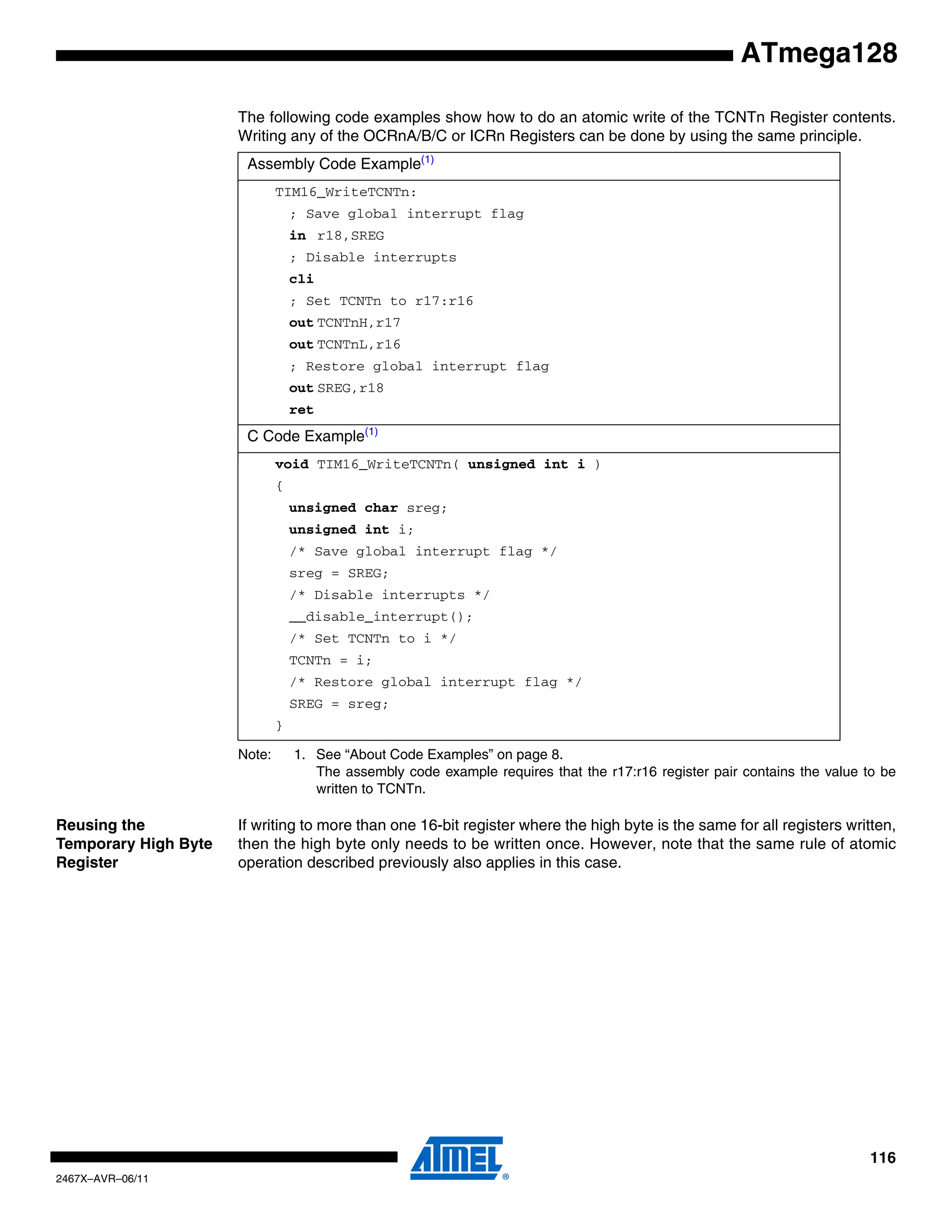 116
2467X–AVR–06/11
ATmega128
The following code examples show how to do an atomic write of the TCNTn Register contents.
Writing any of the OCRnA/B/C or ICRn Registers can be done by using the same principle.
Note: 1. See “About Code Examples” on page 8.
The assembly code example requires that the r17:r16 register pair contains the value to be
written to TCNTn.
Reusing the
Temporary High Byte
Register
If writing to more than one 16-bit register where the high byte is the same for all registers written,
then the high byte only needs to be written once. However, note that the same rule of atomic
operation described previously also applies in this case.
Assembly Code Example(1)
TIM16_WriteTCNTn:
; Save global interrupt flag
in r18,SREG
; Disable interrupts
cli
; Set TCNTn to r17:r16
out TCNTnH,r17
out TCNTnL,r16
; Restore global interrupt flag
out SREG,r18
ret
C Code Example(1)
void TIM16_WriteTCNTn( unsigned int i )
{
unsigned char sreg;
unsigned int i;
/* Save global interrupt flag */
sreg = SREG;
/* Disable interrupts */
__disable_interrupt();
/* Set TCNTn to i */
TCNTn = i;
/* Restore global interrupt flag */
SREG = sreg;
}
 