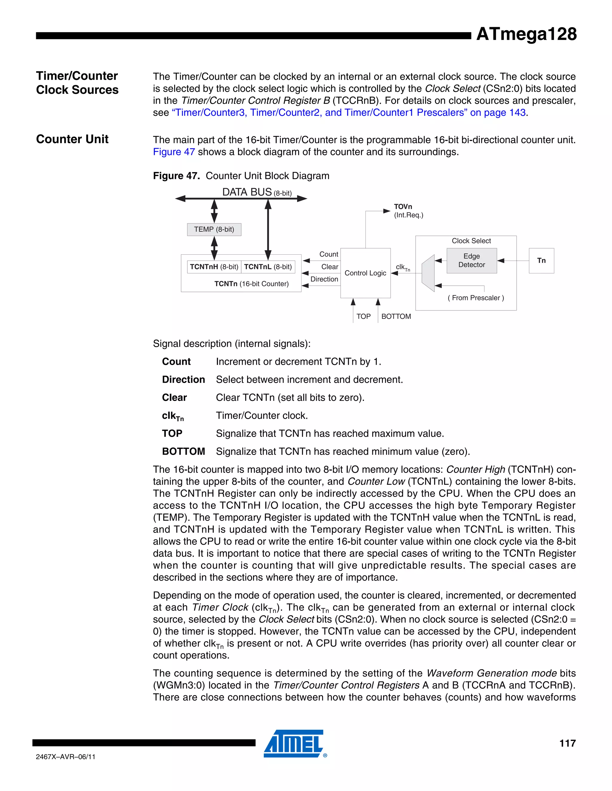 117
2467X–AVR–06/11
ATmega128
Timer/Counter
Clock Sources
The Timer/Counter can be clocked by an internal or an external clock source. The clock source
is selected by the clock select logic which is controlled by the Clock Select (CSn2:0) bits located
in the Timer/Counter Control Register B (TCCRnB). For details on clock sources and prescaler,
see “Timer/Counter3, Timer/Counter2, and Timer/Counter1 Prescalers” on page 143.
Counter Unit The main part of the 16-bit Timer/Counter is the programmable 16-bit bi-directional counter unit.
Figure 47 shows a block diagram of the counter and its surroundings.
Figure 47. Counter Unit Block Diagram
Signal description (internal signals):
Count Increment or decrement TCNTn by 1.
Direction Select between increment and decrement.
Clear Clear TCNTn (set all bits to zero).
clkTn Timer/Counter clock.
TOP Signalize that TCNTn has reached maximum value.
BOTTOM Signalize that TCNTn has reached minimum value (zero).
The 16-bit counter is mapped into two 8-bit I/O memory locations: Counter High (TCNTnH) con-
taining the upper 8-bits of the counter, and Counter Low (TCNTnL) containing the lower 8-bits.
The TCNTnH Register can only be indirectly accessed by the CPU. When the CPU does an
access to the TCNTnH I/O location, the CPU accesses the high byte Temporary Register
(TEMP). The Temporary Register is updated with the TCNTnH value when the TCNTnL is read,
and TCNTnH is updated with the Temporary Register value when TCNTnL is written. This
allows the CPU to read or write the entire 16-bit counter value within one clock cycle via the 8-bit
data bus. It is important to notice that there are special cases of writing to the TCNTn Register
when the counter is counting that will give unpredictable results. The special cases are
described in the sections where they are of importance.
Depending on the mode of operation used, the counter is cleared, incremented, or decremented
at each Timer Clock (clkTn). The clkTn can be generated from an external or internal clock
source, selected by the Clock Select bits (CSn2:0). When no clock source is selected (CSn2:0 =
0) the timer is stopped. However, the TCNTn value can be accessed by the CPU, independent
of whether clkTn is present or not. A CPU write overrides (has priority over) all counter clear or
count operations.
The counting sequence is determined by the setting of the Waveform Generation mode bits
(WGMn3:0) located in the Timer/Counter Control Registers A and B (TCCRnA and TCCRnB).
There are close connections between how the counter behaves (counts) and how waveforms
TEMP (8-bit)
DATA BUS(8-bit)
TCNTn (16-bit Counter)
TCNTnH (8-bit) TCNTnL (8-bit)
Control Logic
Count
Clear
Direction
TOVn
(Int.Req.)
Clock Select
TOP BOTTOM
Tn
Edge
Detector
( From Prescaler )
clkTn
 