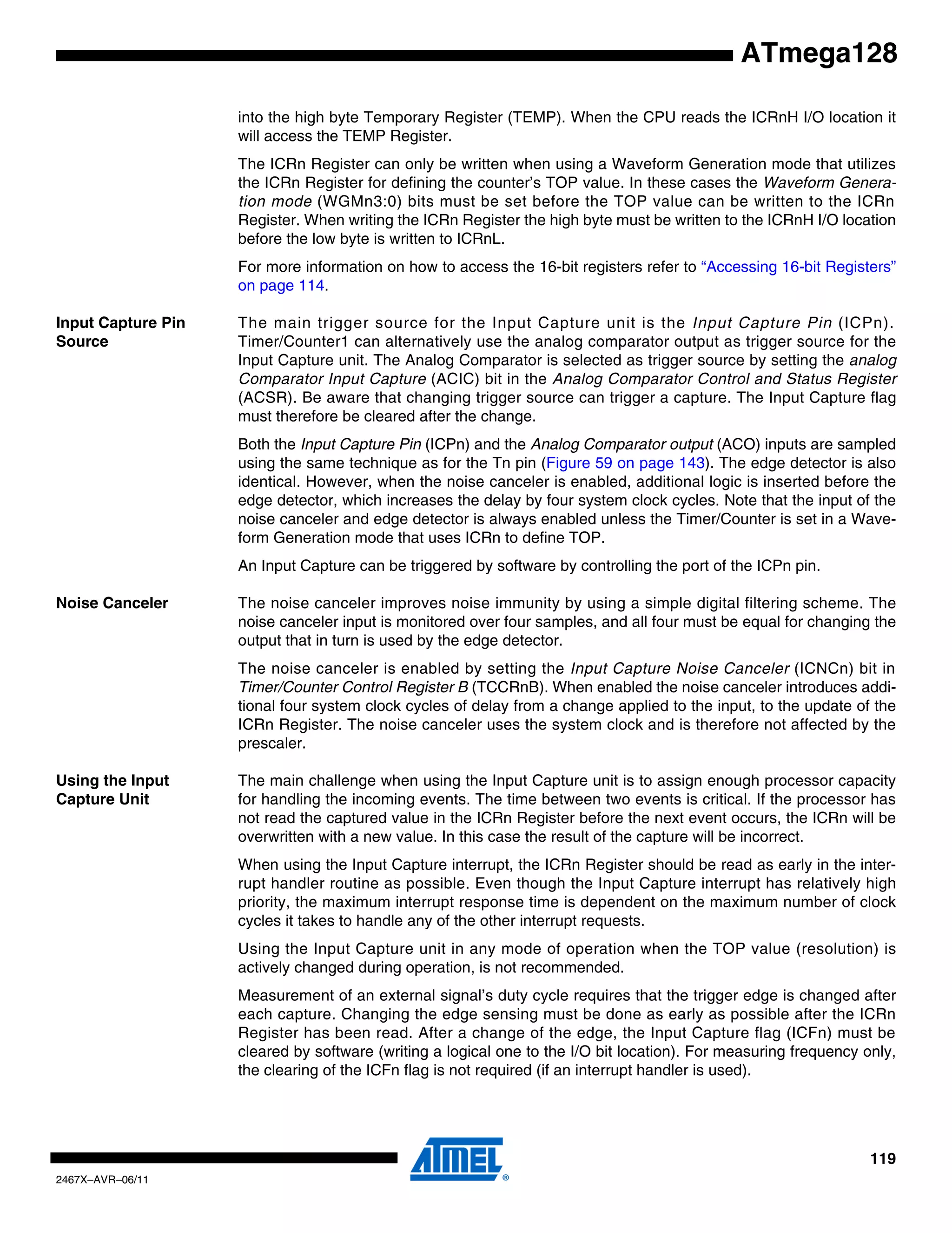 119
2467X–AVR–06/11
ATmega128
into the high byte Temporary Register (TEMP). When the CPU reads the ICRnH I/O location it
will access the TEMP Register.
The ICRn Register can only be written when using a Waveform Generation mode that utilizes
the ICRn Register for defining the counter’s TOP value. In these cases the Waveform Genera-
tion mode (WGMn3:0) bits must be set before the TOP value can be written to the ICRn
Register. When writing the ICRn Register the high byte must be written to the ICRnH I/O location
before the low byte is written to ICRnL.
For more information on how to access the 16-bit registers refer to “Accessing 16-bit Registers”
on page 114.
Input Capture Pin
Source
The main trigger source for the Input Capture unit is the Input Capture Pin (ICPn).
Timer/Counter1 can alternatively use the analog comparator output as trigger source for the
Input Capture unit. The Analog Comparator is selected as trigger source by setting the analog
Comparator Input Capture (ACIC) bit in the Analog Comparator Control and Status Register
(ACSR). Be aware that changing trigger source can trigger a capture. The Input Capture flag
must therefore be cleared after the change.
Both the Input Capture Pin (ICPn) and the Analog Comparator output (ACO) inputs are sampled
using the same technique as for the Tn pin (Figure 59 on page 143). The edge detector is also
identical. However, when the noise canceler is enabled, additional logic is inserted before the
edge detector, which increases the delay by four system clock cycles. Note that the input of the
noise canceler and edge detector is always enabled unless the Timer/Counter is set in a Wave-
form Generation mode that uses ICRn to define TOP.
An Input Capture can be triggered by software by controlling the port of the ICPn pin.
Noise Canceler The noise canceler improves noise immunity by using a simple digital filtering scheme. The
noise canceler input is monitored over four samples, and all four must be equal for changing the
output that in turn is used by the edge detector.
The noise canceler is enabled by setting the Input Capture Noise Canceler (ICNCn) bit in
Timer/Counter Control Register B (TCCRnB). When enabled the noise canceler introduces addi-
tional four system clock cycles of delay from a change applied to the input, to the update of the
ICRn Register. The noise canceler uses the system clock and is therefore not affected by the
prescaler.
Using the Input
Capture Unit
The main challenge when using the Input Capture unit is to assign enough processor capacity
for handling the incoming events. The time between two events is critical. If the processor has
not read the captured value in the ICRn Register before the next event occurs, the ICRn will be
overwritten with a new value. In this case the result of the capture will be incorrect.
When using the Input Capture interrupt, the ICRn Register should be read as early in the inter-
rupt handler routine as possible. Even though the Input Capture interrupt has relatively high
priority, the maximum interrupt response time is dependent on the maximum number of clock
cycles it takes to handle any of the other interrupt requests.
Using the Input Capture unit in any mode of operation when the TOP value (resolution) is
actively changed during operation, is not recommended.
Measurement of an external signal’s duty cycle requires that the trigger edge is changed after
each capture. Changing the edge sensing must be done as early as possible after the ICRn
Register has been read. After a change of the edge, the Input Capture flag (ICFn) must be
cleared by software (writing a logical one to the I/O bit location). For measuring frequency only,
the clearing of the ICFn flag is not required (if an interrupt handler is used).
 