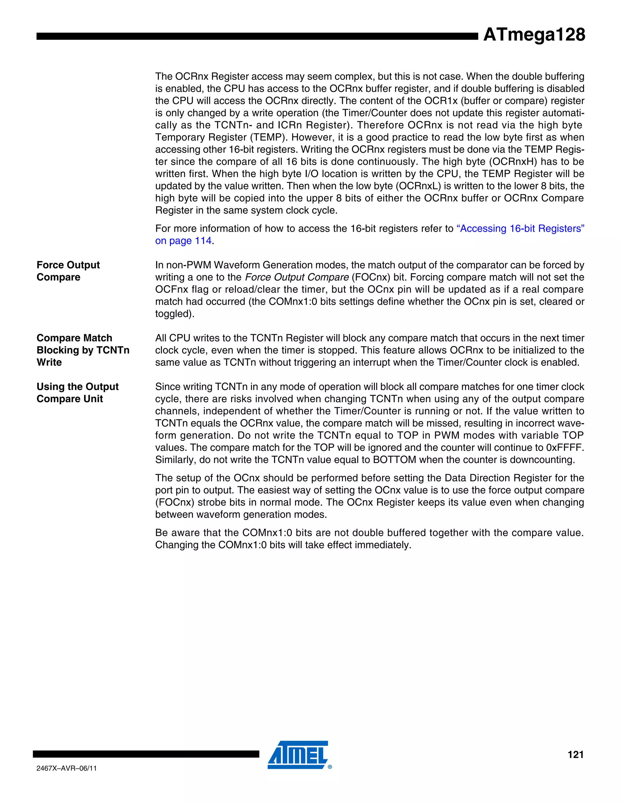 121
2467X–AVR–06/11
ATmega128
The OCRnx Register access may seem complex, but this is not case. When the double buffering
is enabled, the CPU has access to the OCRnx buffer register, and if double buffering is disabled
the CPU will access the OCRnx directly. The content of the OCR1x (buffer or compare) register
is only changed by a write operation (the Timer/Counter does not update this register automati-
cally as the TCNTn- and ICRn Register). Therefore OCRnx is not read via the high byte
Temporary Register (TEMP). However, it is a good practice to read the low byte first as when
accessing other 16-bit registers. Writing the OCRnx registers must be done via the TEMP Regis-
ter since the compare of all 16 bits is done continuously. The high byte (OCRnxH) has to be
written first. When the high byte I/O location is written by the CPU, the TEMP Register will be
updated by the value written. Then when the low byte (OCRnxL) is written to the lower 8 bits, the
high byte will be copied into the upper 8 bits of either the OCRnx buffer or OCRnx Compare
Register in the same system clock cycle.
For more information of how to access the 16-bit registers refer to “Accessing 16-bit Registers”
on page 114.
Force Output
Compare
In non-PWM Waveform Generation modes, the match output of the comparator can be forced by
writing a one to the Force Output Compare (FOCnx) bit. Forcing compare match will not set the
OCFnx flag or reload/clear the timer, but the OCnx pin will be updated as if a real compare
match had occurred (the COMnx1:0 bits settings define whether the OCnx pin is set, cleared or
toggled).
Compare Match
Blocking by TCNTn
Write
All CPU writes to the TCNTn Register will block any compare match that occurs in the next timer
clock cycle, even when the timer is stopped. This feature allows OCRnx to be initialized to the
same value as TCNTn without triggering an interrupt when the Timer/Counter clock is enabled.
Using the Output
Compare Unit
Since writing TCNTn in any mode of operation will block all compare matches for one timer clock
cycle, there are risks involved when changing TCNTn when using any of the output compare
channels, independent of whether the Timer/Counter is running or not. If the value written to
TCNTn equals the OCRnx value, the compare match will be missed, resulting in incorrect wave-
form generation. Do not write the TCNTn equal to TOP in PWM modes with variable TOP
values. The compare match for the TOP will be ignored and the counter will continue to 0xFFFF.
Similarly, do not write the TCNTn value equal to BOTTOM when the counter is downcounting.
The setup of the OCnx should be performed before setting the Data Direction Register for the
port pin to output. The easiest way of setting the OCnx value is to use the force output compare
(FOCnx) strobe bits in normal mode. The OCnx Register keeps its value even when changing
between waveform generation modes.
Be aware that the COMnx1:0 bits are not double buffered together with the compare value.
Changing the COMnx1:0 bits will take effect immediately.
 