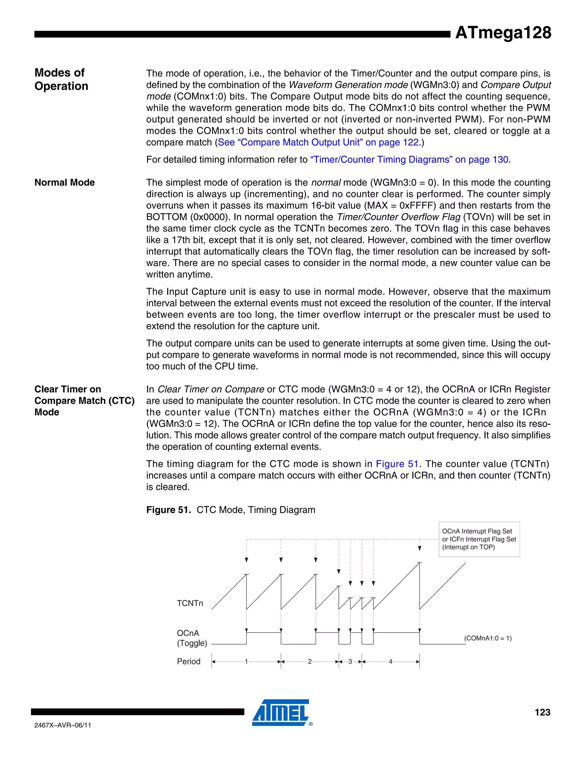 123
2467X–AVR–06/11
ATmega128
Modes of
Operation
The mode of operation, i.e., the behavior of the Timer/Counter and the output compare pins, is
defined by the combination of the Waveform Generation mode (WGMn3:0) and Compare Output
mode (COMnx1:0) bits. The Compare Output mode bits do not affect the counting sequence,
while the waveform generation mode bits do. The COMnx1:0 bits control whether the PWM
output generated should be inverted or not (inverted or non-inverted PWM). For non-PWM
modes the COMnx1:0 bits control whether the output should be set, cleared or toggle at a
compare match (See “Compare Match Output Unit” on page 122.)
For detailed timing information refer to “Timer/Counter Timing Diagrams” on page 130.
Normal Mode The simplest mode of operation is the normal mode (WGMn3:0 = 0). In this mode the counting
direction is always up (incrementing), and no counter clear is performed. The counter simply
overruns when it passes its maximum 16-bit value (MAX = 0xFFFF) and then restarts from the
BOTTOM (0x0000). In normal operation the Timer/Counter Overflow Flag (TOVn) will be set in
the same timer clock cycle as the TCNTn becomes zero. The TOVn flag in this case behaves
like a 17th bit, except that it is only set, not cleared. However, combined with the timer overflow
interrupt that automatically clears the TOVn flag, the timer resolution can be increased by soft-
ware. There are no special cases to consider in the normal mode, a new counter value can be
written anytime.
The Input Capture unit is easy to use in normal mode. However, observe that the maximum
interval between the external events must not exceed the resolution of the counter. If the interval
between events are too long, the timer overflow interrupt or the prescaler must be used to
extend the resolution for the capture unit.
The output compare units can be used to generate interrupts at some given time. Using the out-
put compare to generate waveforms in normal mode is not recommended, since this will occupy
too much of the CPU time.
Clear Timer on
Compare Match (CTC)
Mode
In Clear Timer on Compare or CTC mode (WGMn3:0 = 4 or 12), the OCRnA or ICRn Register
are used to manipulate the counter resolution. In CTC mode the counter is cleared to zero when
the counter value (TCNTn) matches either the OCRnA (WGMn3:0 = 4) or the ICRn
(WGMn3:0 = 12). The OCRnA or ICRn define the top value for the counter, hence also its reso-
lution. This mode allows greater control of the compare match output frequency. It also simplifies
the operation of counting external events.
The timing diagram for the CTC mode is shown in Figure 51. The counter value (TCNTn)
increases until a compare match occurs with either OCRnA or ICRn, and then counter (TCNTn)
is cleared.
Figure 51. CTC Mode, Timing Diagram
TCNTn
OCnA
(Toggle)
OCnA Interrupt Flag Set
or ICFn Interrupt Flag Set
(Interrupt on TOP)
1 4Period 2 3
(COMnA1:0 = 1)
 