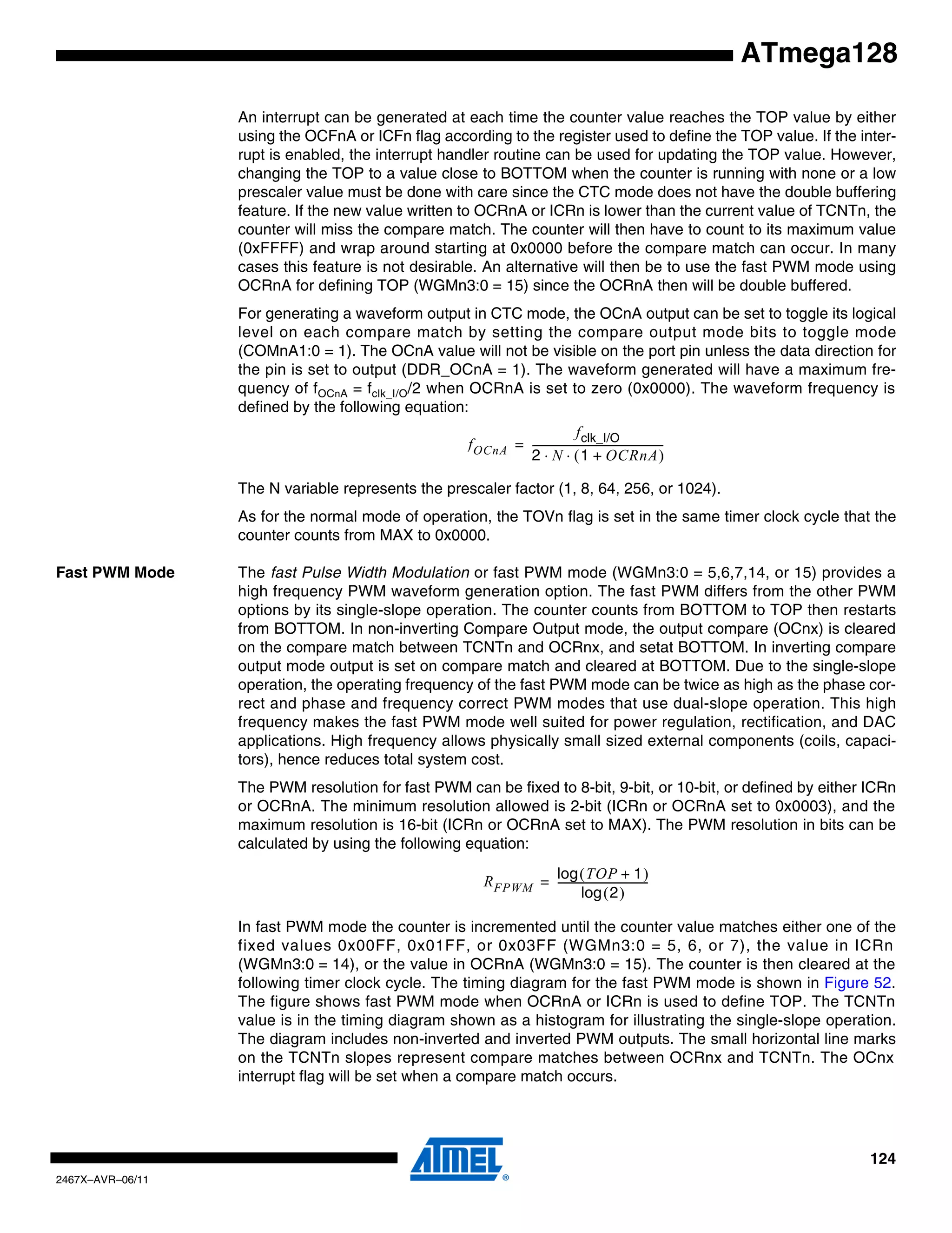 124
2467X–AVR–06/11
ATmega128
An interrupt can be generated at each time the counter value reaches the TOP value by either
using the OCFnA or ICFn flag according to the register used to define the TOP value. If the inter-
rupt is enabled, the interrupt handler routine can be used for updating the TOP value. However,
changing the TOP to a value close to BOTTOM when the counter is running with none or a low
prescaler value must be done with care since the CTC mode does not have the double buffering
feature. If the new value written to OCRnA or ICRn is lower than the current value of TCNTn, the
counter will miss the compare match. The counter will then have to count to its maximum value
(0xFFFF) and wrap around starting at 0x0000 before the compare match can occur. In many
cases this feature is not desirable. An alternative will then be to use the fast PWM mode using
OCRnA for defining TOP (WGMn3:0 = 15) since the OCRnA then will be double buffered.
For generating a waveform output in CTC mode, the OCnA output can be set to toggle its logical
level on each compare match by setting the compare output mode bits to toggle mode
(COMnA1:0 = 1). The OCnA value will not be visible on the port pin unless the data direction for
the pin is set to output (DDR_OCnA = 1). The waveform generated will have a maximum fre-
quency of fOCnA = fclk_I/O/2 when OCRnA is set to zero (0x0000). The waveform frequency is
defined by the following equation:
The N variable represents the prescaler factor (1, 8, 64, 256, or 1024).
As for the normal mode of operation, the TOVn flag is set in the same timer clock cycle that the
counter counts from MAX to 0x0000.
Fast PWM Mode The fast Pulse Width Modulation or fast PWM mode (WGMn3:0 = 5,6,7,14, or 15) provides a
high frequency PWM waveform generation option. The fast PWM differs from the other PWM
options by its single-slope operation. The counter counts from BOTTOM to TOP then restarts
from BOTTOM. In non-inverting Compare Output mode, the output compare (OCnx) is cleared
on the compare match between TCNTn and OCRnx, and setat BOTTOM. In inverting compare
output mode output is set on compare match and cleared at BOTTOM. Due to the single-slope
operation, the operating frequency of the fast PWM mode can be twice as high as the phase cor-
rect and phase and frequency correct PWM modes that use dual-slope operation. This high
frequency makes the fast PWM mode well suited for power regulation, rectification, and DAC
applications. High frequency allows physically small sized external components (coils, capaci-
tors), hence reduces total system cost.
The PWM resolution for fast PWM can be fixed to 8-bit, 9-bit, or 10-bit, or defined by either ICRn
or OCRnA. The minimum resolution allowed is 2-bit (ICRn or OCRnA set to 0x0003), and the
maximum resolution is 16-bit (ICRn or OCRnA set to MAX). The PWM resolution in bits can be
calculated by using the following equation:
In fast PWM mode the counter is incremented until the counter value matches either one of the
fixed values 0x00FF, 0x01FF, or 0x03FF (WGMn3:0 = 5, 6, or 7), the value in ICRn
(WGMn3:0 = 14), or the value in OCRnA (WGMn3:0 = 15). The counter is then cleared at the
following timer clock cycle. The timing diagram for the fast PWM mode is shown in Figure 52.
The figure shows fast PWM mode when OCRnA or ICRn is used to define TOP. The TCNTn
value is in the timing diagram shown as a histogram for illustrating the single-slope operation.
The diagram includes non-inverted and inverted PWM outputs. The small horizontal line marks
on the TCNTn slopes represent compare matches between OCRnx and TCNTn. The OCnx
interrupt flag will be set when a compare match occurs.
fOCnA
fclk_I/O
2 N 1 OCRnA+( )⋅ ⋅
---------------------------------------------------=
RFPWM
TOP 1+( )log
2( )log
-----------------------------------=
 
