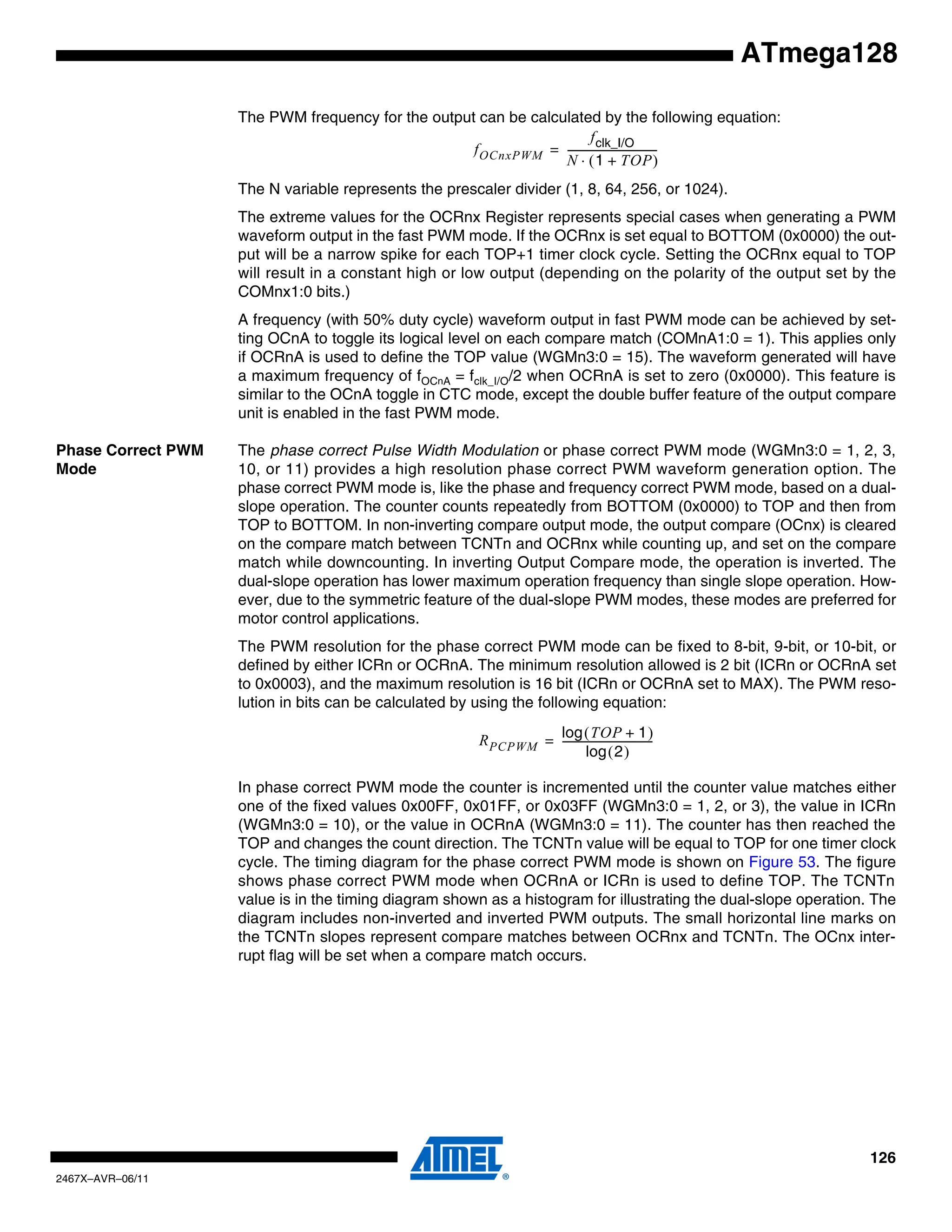 126
2467X–AVR–06/11
ATmega128
The PWM frequency for the output can be calculated by the following equation:
The N variable represents the prescaler divider (1, 8, 64, 256, or 1024).
The extreme values for the OCRnx Register represents special cases when generating a PWM
waveform output in the fast PWM mode. If the OCRnx is set equal to BOTTOM (0x0000) the out-
put will be a narrow spike for each TOP+1 timer clock cycle. Setting the OCRnx equal to TOP
will result in a constant high or low output (depending on the polarity of the output set by the
COMnx1:0 bits.)
A frequency (with 50% duty cycle) waveform output in fast PWM mode can be achieved by set-
ting OCnA to toggle its logical level on each compare match (COMnA1:0 = 1). This applies only
if OCRnA is used to define the TOP value (WGMn3:0 = 15). The waveform generated will have
a maximum frequency of fOCnA = fclk_I/O/2 when OCRnA is set to zero (0x0000). This feature is
similar to the OCnA toggle in CTC mode, except the double buffer feature of the output compare
unit is enabled in the fast PWM mode.
Phase Correct PWM
Mode
The phase correct Pulse Width Modulation or phase correct PWM mode (WGMn3:0 = 1, 2, 3,
10, or 11) provides a high resolution phase correct PWM waveform generation option. The
phase correct PWM mode is, like the phase and frequency correct PWM mode, based on a dual-
slope operation. The counter counts repeatedly from BOTTOM (0x0000) to TOP and then from
TOP to BOTTOM. In non-inverting compare output mode, the output compare (OCnx) is cleared
on the compare match between TCNTn and OCRnx while counting up, and set on the compare
match while downcounting. In inverting Output Compare mode, the operation is inverted. The
dual-slope operation has lower maximum operation frequency than single slope operation. How-
ever, due to the symmetric feature of the dual-slope PWM modes, these modes are preferred for
motor control applications.
The PWM resolution for the phase correct PWM mode can be fixed to 8-bit, 9-bit, or 10-bit, or
defined by either ICRn or OCRnA. The minimum resolution allowed is 2 bit (ICRn or OCRnA set
to 0x0003), and the maximum resolution is 16 bit (ICRn or OCRnA set to MAX). The PWM reso-
lution in bits can be calculated by using the following equation:
In phase correct PWM mode the counter is incremented until the counter value matches either
one of the fixed values 0x00FF, 0x01FF, or 0x03FF (WGMn3:0 = 1, 2, or 3), the value in ICRn
(WGMn3:0 = 10), or the value in OCRnA (WGMn3:0 = 11). The counter has then reached the
TOP and changes the count direction. The TCNTn value will be equal to TOP for one timer clock
cycle. The timing diagram for the phase correct PWM mode is shown on Figure 53. The figure
shows phase correct PWM mode when OCRnA or ICRn is used to define TOP. The TCNTn
value is in the timing diagram shown as a histogram for illustrating the dual-slope operation. The
diagram includes non-inverted and inverted PWM outputs. The small horizontal line marks on
the TCNTn slopes represent compare matches between OCRnx and TCNTn. The OCnx inter-
rupt flag will be set when a compare match occurs.
fOCnxPWM
fclk_I/O
N 1 TOP+( )⋅
-----------------------------------=
RPCPWM
TOP 1+( )log
2( )log
-----------------------------------=
 