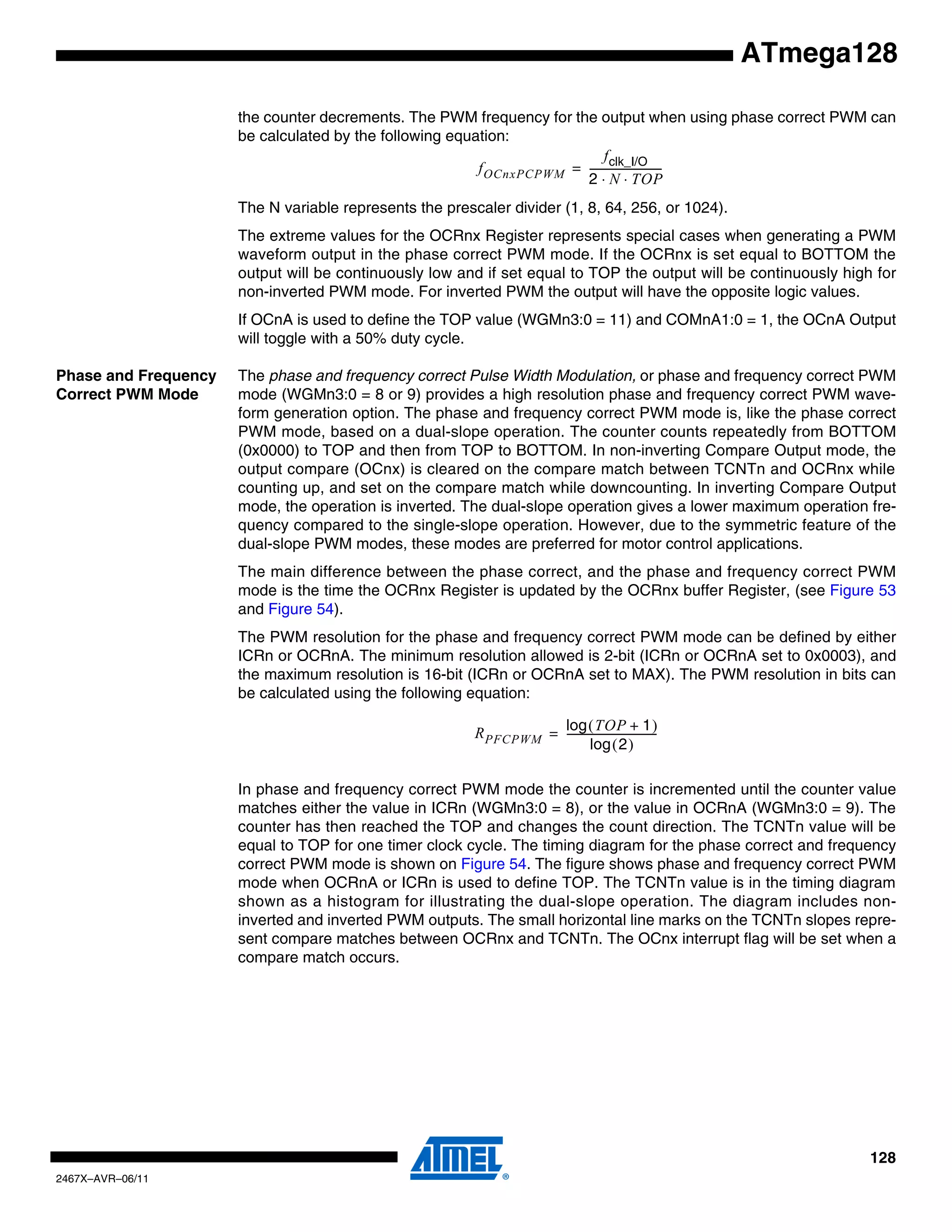 128
2467X–AVR–06/11
ATmega128
the counter decrements. The PWM frequency for the output when using phase correct PWM can
be calculated by the following equation:
The N variable represents the prescaler divider (1, 8, 64, 256, or 1024).
The extreme values for the OCRnx Register represents special cases when generating a PWM
waveform output in the phase correct PWM mode. If the OCRnx is set equal to BOTTOM the
output will be continuously low and if set equal to TOP the output will be continuously high for
non-inverted PWM mode. For inverted PWM the output will have the opposite logic values.
If OCnA is used to define the TOP value (WGMn3:0 = 11) and COMnA1:0 = 1, the OCnA Output
will toggle with a 50% duty cycle.
Phase and Frequency
Correct PWM Mode
The phase and frequency correct Pulse Width Modulation, or phase and frequency correct PWM
mode (WGMn3:0 = 8 or 9) provides a high resolution phase and frequency correct PWM wave-
form generation option. The phase and frequency correct PWM mode is, like the phase correct
PWM mode, based on a dual-slope operation. The counter counts repeatedly from BOTTOM
(0x0000) to TOP and then from TOP to BOTTOM. In non-inverting Compare Output mode, the
output compare (OCnx) is cleared on the compare match between TCNTn and OCRnx while
counting up, and set on the compare match while downcounting. In inverting Compare Output
mode, the operation is inverted. The dual-slope operation gives a lower maximum operation fre-
quency compared to the single-slope operation. However, due to the symmetric feature of the
dual-slope PWM modes, these modes are preferred for motor control applications.
The main difference between the phase correct, and the phase and frequency correct PWM
mode is the time the OCRnx Register is updated by the OCRnx buffer Register, (see Figure 53
and Figure 54).
The PWM resolution for the phase and frequency correct PWM mode can be defined by either
ICRn or OCRnA. The minimum resolution allowed is 2-bit (ICRn or OCRnA set to 0x0003), and
the maximum resolution is 16-bit (ICRn or OCRnA set to MAX). The PWM resolution in bits can
be calculated using the following equation:
In phase and frequency correct PWM mode the counter is incremented until the counter value
matches either the value in ICRn (WGMn3:0 = 8), or the value in OCRnA (WGMn3:0 = 9). The
counter has then reached the TOP and changes the count direction. The TCNTn value will be
equal to TOP for one timer clock cycle. The timing diagram for the phase correct and frequency
correct PWM mode is shown on Figure 54. The figure shows phase and frequency correct PWM
mode when OCRnA or ICRn is used to define TOP. The TCNTn value is in the timing diagram
shown as a histogram for illustrating the dual-slope operation. The diagram includes non-
inverted and inverted PWM outputs. The small horizontal line marks on the TCNTn slopes repre-
sent compare matches between OCRnx and TCNTn. The OCnx interrupt flag will be set when a
compare match occurs.
fOCnxPCPWM
fclk_I/O
2 N TOP⋅ ⋅
----------------------------=
RPFCPWM
TOP 1+( )log
2( )log
-----------------------------------=
 