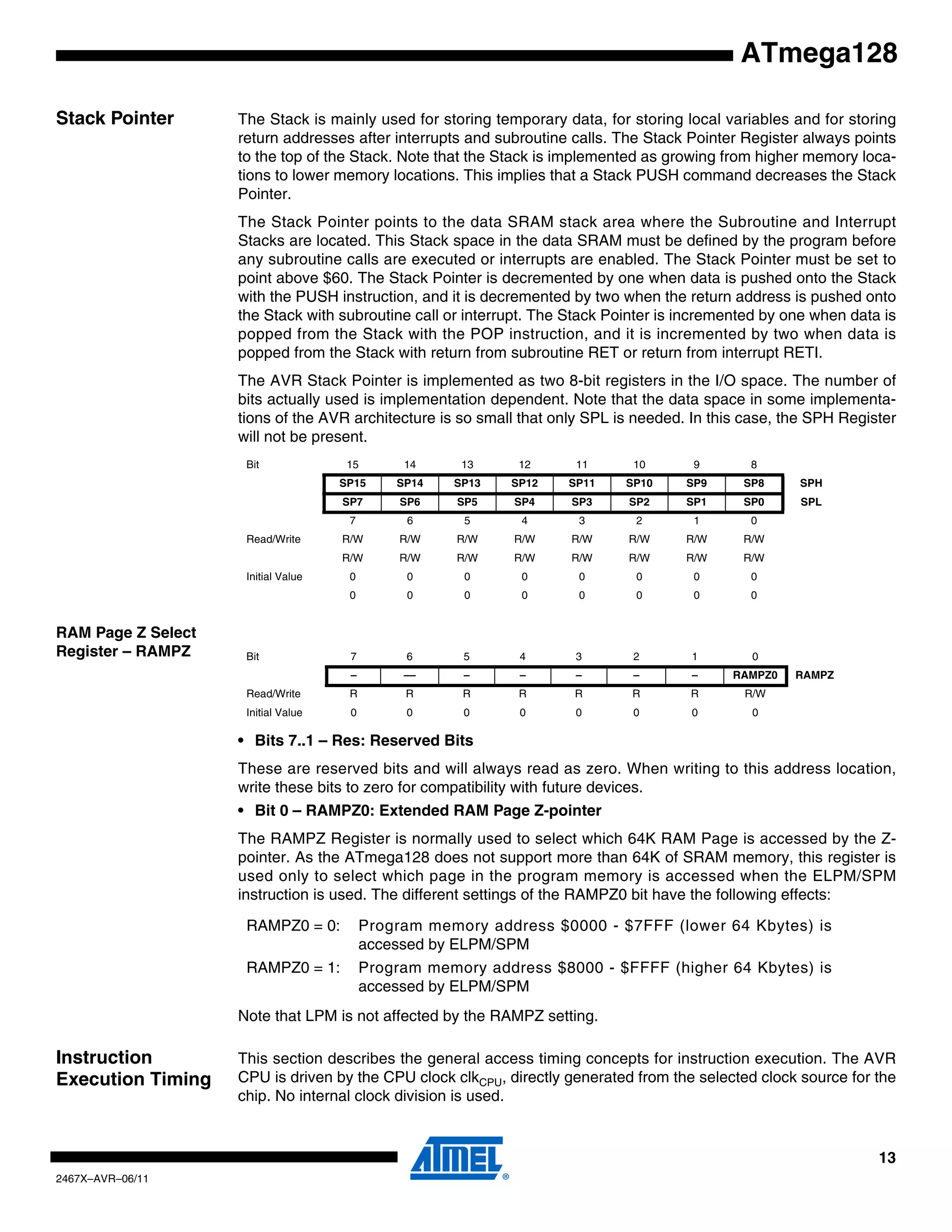 13
2467X–AVR–06/11
ATmega128
Stack Pointer The Stack is mainly used for storing temporary data, for storing local variables and for storing
return addresses after interrupts and subroutine calls. The Stack Pointer Register always points
to the top of the Stack. Note that the Stack is implemented as growing from higher memory loca-
tions to lower memory locations. This implies that a Stack PUSH command decreases the Stack
Pointer.
The Stack Pointer points to the data SRAM stack area where the Subroutine and Interrupt
Stacks are located. This Stack space in the data SRAM must be defined by the program before
any subroutine calls are executed or interrupts are enabled. The Stack Pointer must be set to
point above $60. The Stack Pointer is decremented by one when data is pushed onto the Stack
with the PUSH instruction, and it is decremented by two when the return address is pushed onto
the Stack with subroutine call or interrupt. The Stack Pointer is incremented by one when data is
popped from the Stack with the POP instruction, and it is incremented by two when data is
popped from the Stack with return from subroutine RET or return from interrupt RETI.
The AVR Stack Pointer is implemented as two 8-bit registers in the I/O space. The number of
bits actually used is implementation dependent. Note that the data space in some implementa-
tions of the AVR architecture is so small that only SPL is needed. In this case, the SPH Register
will not be present.
RAM Page Z Select
Register – RAMPZ
• Bits 7..1 – Res: Reserved Bits
These are reserved bits and will always read as zero. When writing to this address location,
write these bits to zero for compatibility with future devices.
• Bit 0 – RAMPZ0: Extended RAM Page Z-pointer
The RAMPZ Register is normally used to select which 64K RAM Page is accessed by the Z-
pointer. As the ATmega128 does not support more than 64K of SRAM memory, this register is
used only to select which page in the program memory is accessed when the ELPM/SPM
instruction is used. The different settings of the RAMPZ0 bit have the following effects:
Note that LPM is not affected by the RAMPZ setting.
Instruction
Execution Timing
This section describes the general access timing concepts for instruction execution. The AVR
CPU is driven by the CPU clock clkCPU, directly generated from the selected clock source for the
chip. No internal clock division is used.
Bit 15 14 13 12 11 10 9 8
SP15 SP14 SP13 SP12 SP11 SP10 SP9 SP8 SPH
SP7 SP6 SP5 SP4 SP3 SP2 SP1 SP0 SPL
7 6 5 4 3 2 1 0
Read/Write R/W R/W R/W R/W R/W R/W R/W R/W
R/W R/W R/W R/W R/W R/W R/W R/W
Initial Value 0 0 0 0 0 0 0 0
0 0 0 0 0 0 0 0
Bit 7 6 5 4 3 2 1 0
– –– – – – – – RAMPZ0 RAMPZ
Read/Write R R R R R R R R/W
Initial Value 0 0 0 0 0 0 0 0
RAMPZ0 = 0: Program memory address $0000 - $7FFF (lower 64 Kbytes) is
accessed by ELPM/SPM
RAMPZ0 = 1: Program memory address $8000 - $FFFF (higher 64 Kbytes) is
accessed by ELPM/SPM
 