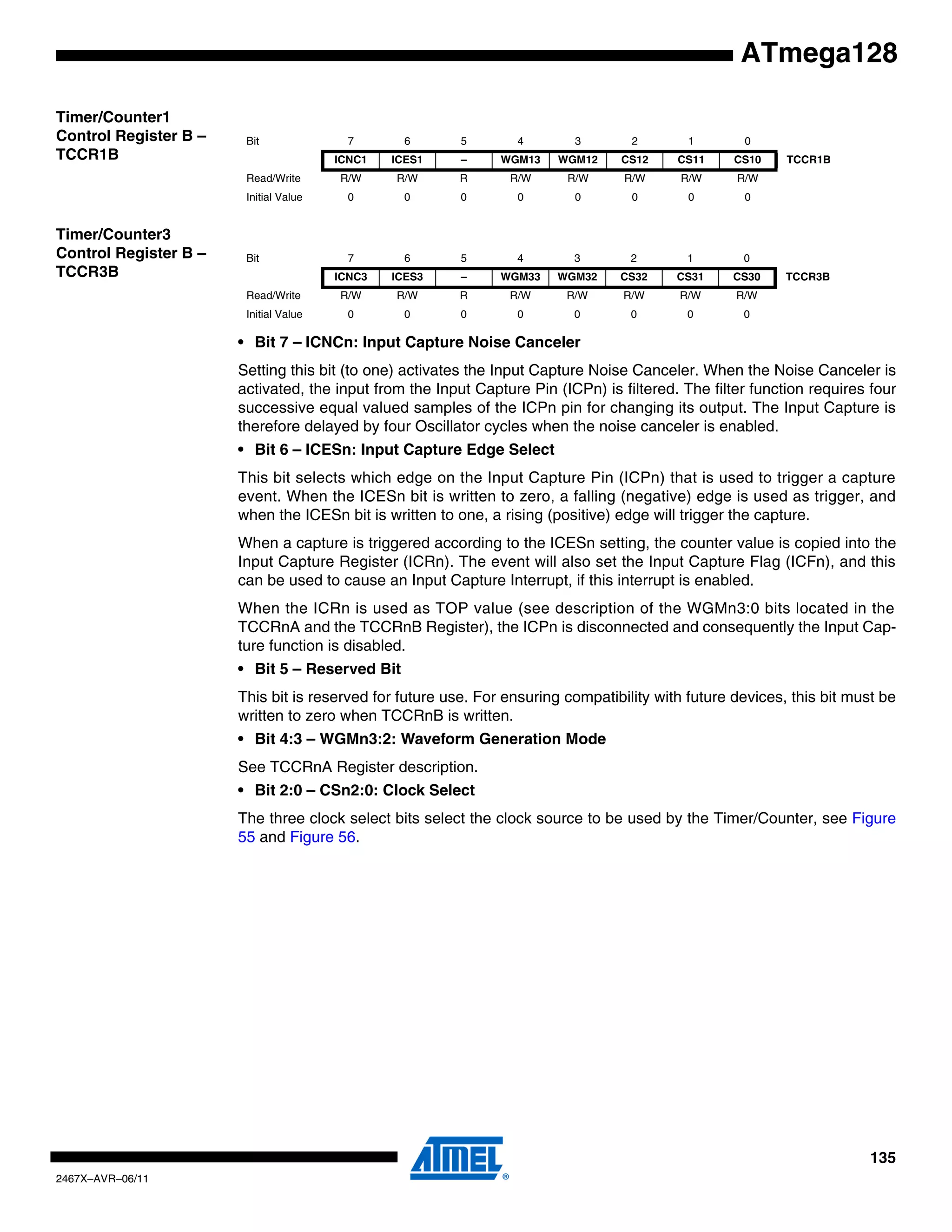 135
2467X–AVR–06/11
ATmega128
Timer/Counter1
Control Register B –
TCCR1B
Timer/Counter3
Control Register B –
TCCR3B
• Bit 7 – ICNCn: Input Capture Noise Canceler
Setting this bit (to one) activates the Input Capture Noise Canceler. When the Noise Canceler is
activated, the input from the Input Capture Pin (ICPn) is filtered. The filter function requires four
successive equal valued samples of the ICPn pin for changing its output. The Input Capture is
therefore delayed by four Oscillator cycles when the noise canceler is enabled.
• Bit 6 – ICESn: Input Capture Edge Select
This bit selects which edge on the Input Capture Pin (ICPn) that is used to trigger a capture
event. When the ICESn bit is written to zero, a falling (negative) edge is used as trigger, and
when the ICESn bit is written to one, a rising (positive) edge will trigger the capture.
When a capture is triggered according to the ICESn setting, the counter value is copied into the
Input Capture Register (ICRn). The event will also set the Input Capture Flag (ICFn), and this
can be used to cause an Input Capture Interrupt, if this interrupt is enabled.
When the ICRn is used as TOP value (see description of the WGMn3:0 bits located in the
TCCRnA and the TCCRnB Register), the ICPn is disconnected and consequently the Input Cap-
ture function is disabled.
• Bit 5 – Reserved Bit
This bit is reserved for future use. For ensuring compatibility with future devices, this bit must be
written to zero when TCCRnB is written.
• Bit 4:3 – WGMn3:2: Waveform Generation Mode
See TCCRnA Register description.
• Bit 2:0 – CSn2:0: Clock Select
The three clock select bits select the clock source to be used by the Timer/Counter, see Figure
55 and Figure 56.
Bit 7 6 5 4 3 2 1 0
ICNC1 ICES1 – WGM13 WGM12 CS12 CS11 CS10 TCCR1B
Read/Write R/W R/W R R/W R/W R/W R/W R/W
Initial Value 0 0 0 0 0 0 0 0
Bit 7 6 5 4 3 2 1 0
ICNC3 ICES3 – WGM33 WGM32 CS32 CS31 CS30 TCCR3B
Read/Write R/W R/W R R/W R/W R/W R/W R/W
Initial Value 0 0 0 0 0 0 0 0
 
