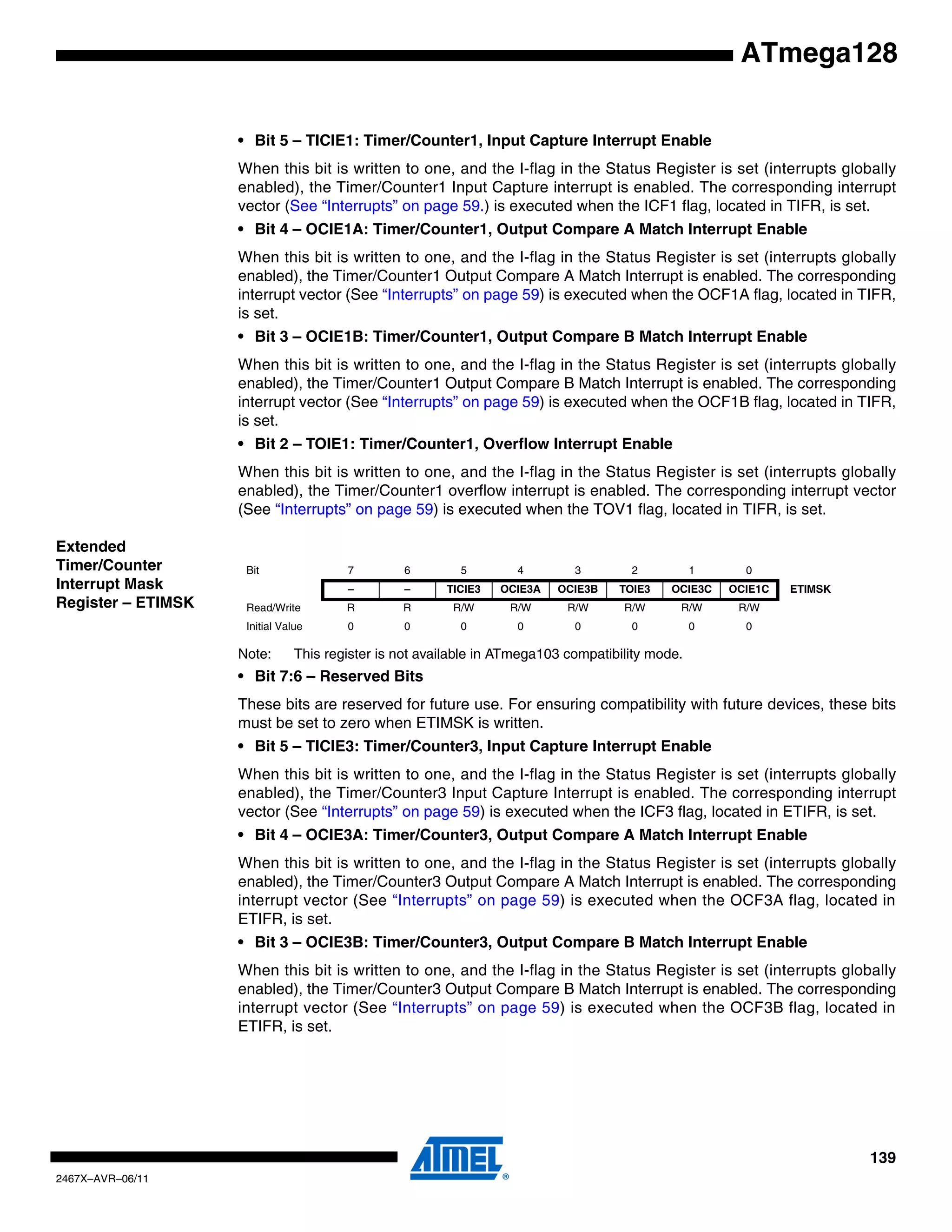 139
2467X–AVR–06/11
ATmega128
• Bit 5 – TICIE1: Timer/Counter1, Input Capture Interrupt Enable
When this bit is written to one, and the I-flag in the Status Register is set (interrupts globally
enabled), the Timer/Counter1 Input Capture interrupt is enabled. The corresponding interrupt
vector (See “Interrupts” on page 59.) is executed when the ICF1 flag, located in TIFR, is set.
• Bit 4 – OCIE1A: Timer/Counter1, Output Compare A Match Interrupt Enable
When this bit is written to one, and the I-flag in the Status Register is set (interrupts globally
enabled), the Timer/Counter1 Output Compare A Match Interrupt is enabled. The corresponding
interrupt vector (See “Interrupts” on page 59) is executed when the OCF1A flag, located in TIFR,
is set.
• Bit 3 – OCIE1B: Timer/Counter1, Output Compare B Match Interrupt Enable
When this bit is written to one, and the I-flag in the Status Register is set (interrupts globally
enabled), the Timer/Counter1 Output Compare B Match Interrupt is enabled. The corresponding
interrupt vector (See “Interrupts” on page 59) is executed when the OCF1B flag, located in TIFR,
is set.
• Bit 2 – TOIE1: Timer/Counter1, Overflow Interrupt Enable
When this bit is written to one, and the I-flag in the Status Register is set (interrupts globally
enabled), the Timer/Counter1 overflow interrupt is enabled. The corresponding interrupt vector
(See “Interrupts” on page 59) is executed when the TOV1 flag, located in TIFR, is set.
Extended
Timer/Counter
Interrupt Mask
Register – ETIMSK
Note: This register is not available in ATmega103 compatibility mode.
• Bit 7:6 – Reserved Bits
These bits are reserved for future use. For ensuring compatibility with future devices, these bits
must be set to zero when ETIMSK is written.
• Bit 5 – TICIE3: Timer/Counter3, Input Capture Interrupt Enable
When this bit is written to one, and the I-flag in the Status Register is set (interrupts globally
enabled), the Timer/Counter3 Input Capture Interrupt is enabled. The corresponding interrupt
vector (See “Interrupts” on page 59) is executed when the ICF3 flag, located in ETIFR, is set.
• Bit 4 – OCIE3A: Timer/Counter3, Output Compare A Match Interrupt Enable
When this bit is written to one, and the I-flag in the Status Register is set (interrupts globally
enabled), the Timer/Counter3 Output Compare A Match Interrupt is enabled. The corresponding
interrupt vector (See “Interrupts” on page 59) is executed when the OCF3A flag, located in
ETIFR, is set.
• Bit 3 – OCIE3B: Timer/Counter3, Output Compare B Match Interrupt Enable
When this bit is written to one, and the I-flag in the Status Register is set (interrupts globally
enabled), the Timer/Counter3 Output Compare B Match Interrupt is enabled. The corresponding
interrupt vector (See “Interrupts” on page 59) is executed when the OCF3B flag, located in
ETIFR, is set.
Bit 7 6 5 4 3 2 1 0
– – TICIE3 OCIE3A OCIE3B TOIE3 OCIE3C OCIE1C ETIMSK
Read/Write R R R/W R/W R/W R/W R/W R/W
Initial Value 0 0 0 0 0 0 0 0
 