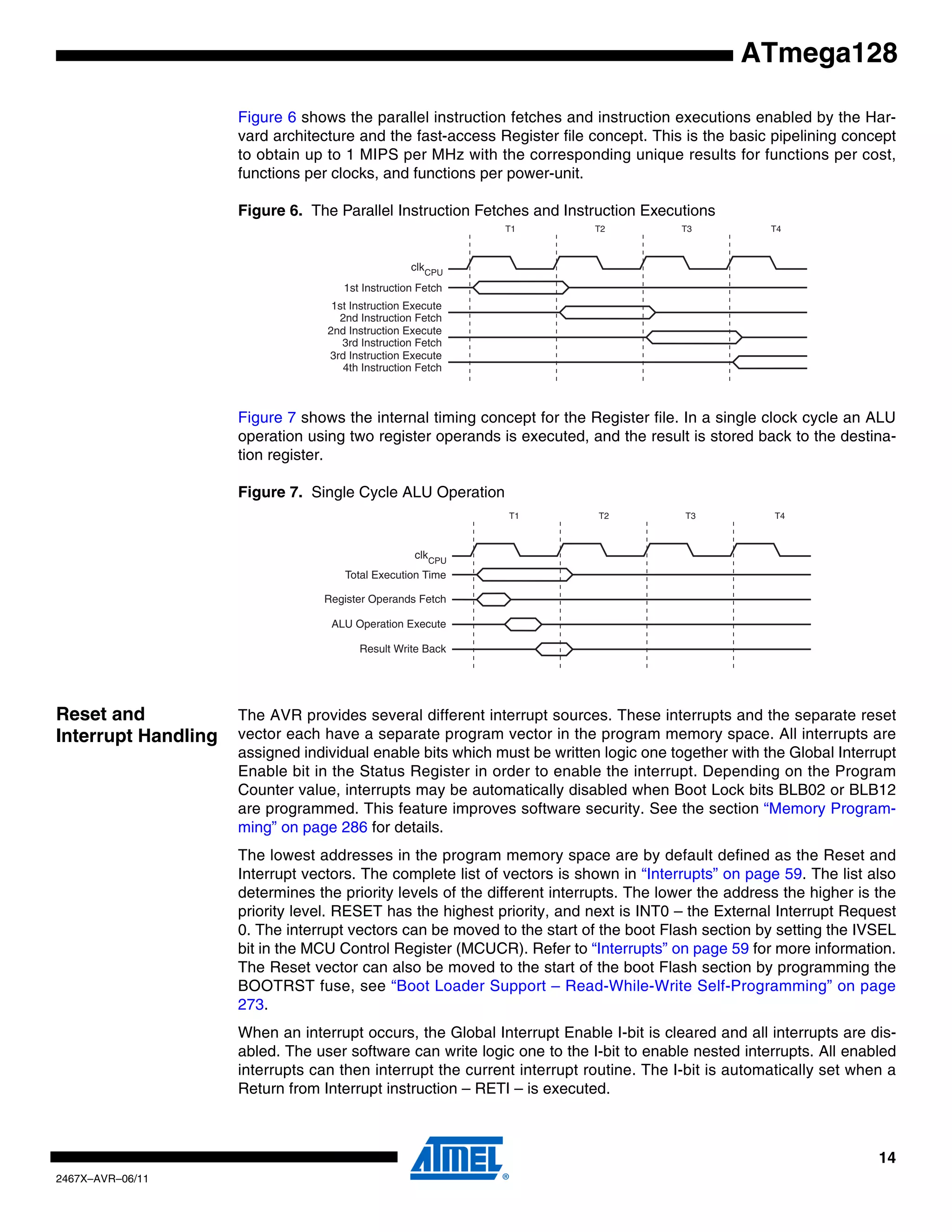 14
2467X–AVR–06/11
ATmega128
Figure 6 shows the parallel instruction fetches and instruction executions enabled by the Har-
vard architecture and the fast-access Register file concept. This is the basic pipelining concept
to obtain up to 1 MIPS per MHz with the corresponding unique results for functions per cost,
functions per clocks, and functions per power-unit.
Figure 6. The Parallel Instruction Fetches and Instruction Executions
Figure 7 shows the internal timing concept for the Register file. In a single clock cycle an ALU
operation using two register operands is executed, and the result is stored back to the destina-
tion register.
Figure 7. Single Cycle ALU Operation
Reset and
Interrupt Handling
The AVR provides several different interrupt sources. These interrupts and the separate reset
vector each have a separate program vector in the program memory space. All interrupts are
assigned individual enable bits which must be written logic one together with the Global Interrupt
Enable bit in the Status Register in order to enable the interrupt. Depending on the Program
Counter value, interrupts may be automatically disabled when Boot Lock bits BLB02 or BLB12
are programmed. This feature improves software security. See the section “Memory Program-
ming” on page 286 for details.
The lowest addresses in the program memory space are by default defined as the Reset and
Interrupt vectors. The complete list of vectors is shown in “Interrupts” on page 59. The list also
determines the priority levels of the different interrupts. The lower the address the higher is the
priority level. RESET has the highest priority, and next is INT0 – the External Interrupt Request
0. The interrupt vectors can be moved to the start of the boot Flash section by setting the IVSEL
bit in the MCU Control Register (MCUCR). Refer to “Interrupts” on page 59 for more information.
The Reset vector can also be moved to the start of the boot Flash section by programming the
BOOTRST fuse, see “Boot Loader Support – Read-While-Write Self-Programming” on page
273.
When an interrupt occurs, the Global Interrupt Enable I-bit is cleared and all interrupts are dis-
abled. The user software can write logic one to the I-bit to enable nested interrupts. All enabled
interrupts can then interrupt the current interrupt routine. The I-bit is automatically set when a
Return from Interrupt instruction – RETI – is executed.
clk
1st Instruction Fetch
1st Instruction Execute
2nd Instruction Fetch
2nd Instruction Execute
3rd Instruction Fetch
3rd Instruction Execute
4th Instruction Fetch
T1 T2 T3 T4
CPU
Total Execution Time
Register Operands Fetch
ALU Operation Execute
Result Write Back
T1 T2 T3 T4
clkCPU
 