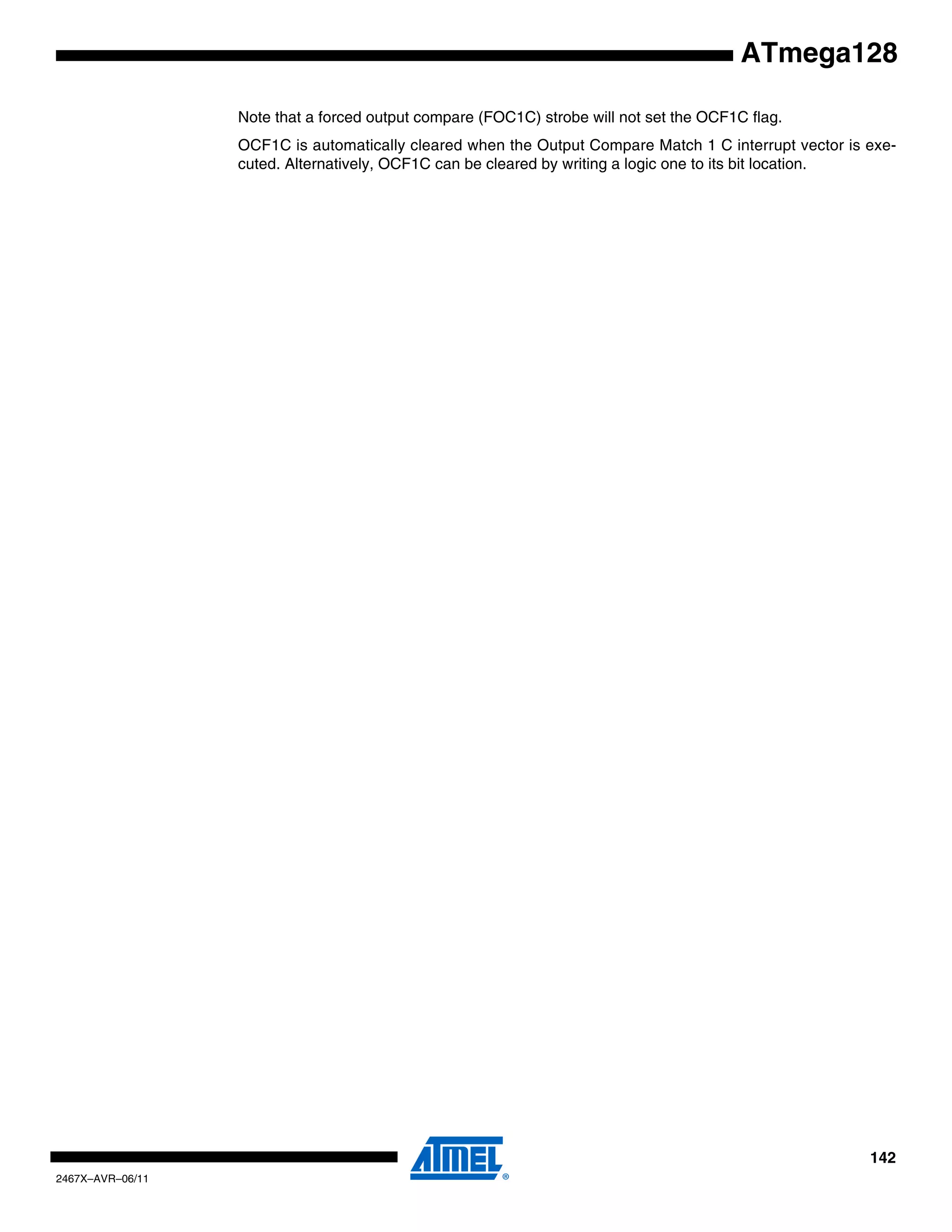 142
2467X–AVR–06/11
ATmega128
Note that a forced output compare (FOC1C) strobe will not set the OCF1C flag.
OCF1C is automatically cleared when the Output Compare Match 1 C interrupt vector is exe-
cuted. Alternatively, OCF1C can be cleared by writing a logic one to its bit location.
 