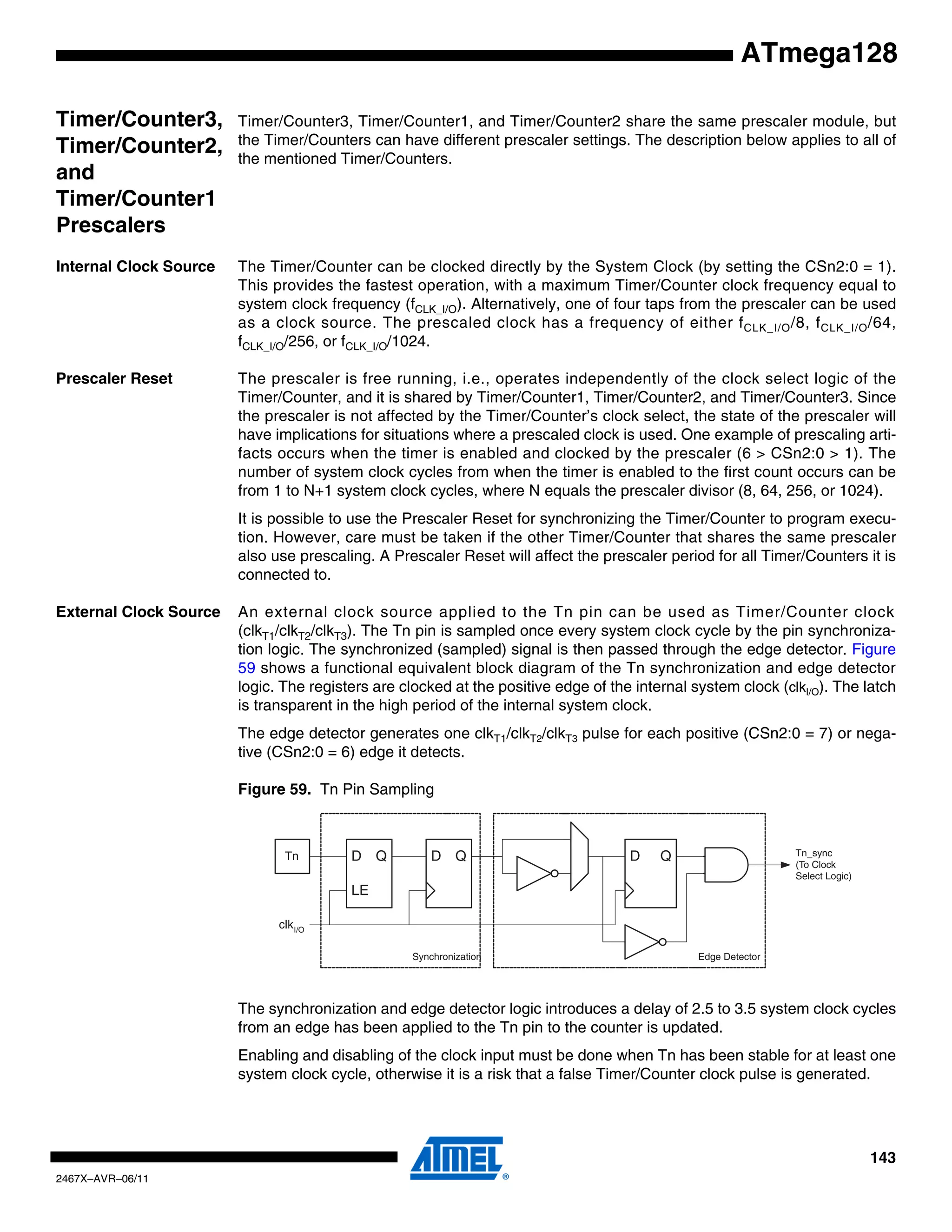 143
2467X–AVR–06/11
ATmega128
Timer/Counter3,
Timer/Counter2,
and
Timer/Counter1
Prescalers
Timer/Counter3, Timer/Counter1, and Timer/Counter2 share the same prescaler module, but
the Timer/Counters can have different prescaler settings. The description below applies to all of
the mentioned Timer/Counters.
Internal Clock Source The Timer/Counter can be clocked directly by the System Clock (by setting the CSn2:0 = 1).
This provides the fastest operation, with a maximum Timer/Counter clock frequency equal to
system clock frequency (fCLK_I/O). Alternatively, one of four taps from the prescaler can be used
as a clock source. The prescaled clock has a frequency of either fCLK_I/O/8, fCLK_I/O/64,
fCLK_I/O/256, or fCLK_I/O/1024.
Prescaler Reset The prescaler is free running, i.e., operates independently of the clock select logic of the
Timer/Counter, and it is shared by Timer/Counter1, Timer/Counter2, and Timer/Counter3. Since
the prescaler is not affected by the Timer/Counter’s clock select, the state of the prescaler will
have implications for situations where a prescaled clock is used. One example of prescaling arti-
facts occurs when the timer is enabled and clocked by the prescaler (6 > CSn2:0 > 1). The
number of system clock cycles from when the timer is enabled to the first count occurs can be
from 1 to N+1 system clock cycles, where N equals the prescaler divisor (8, 64, 256, or 1024).
It is possible to use the Prescaler Reset for synchronizing the Timer/Counter to program execu-
tion. However, care must be taken if the other Timer/Counter that shares the same prescaler
also use prescaling. A Prescaler Reset will affect the prescaler period for all Timer/Counters it is
connected to.
External Clock Source An external clock source applied to the Tn pin can be used as Timer/Counter clock
(clkT1/clkT2/clkT3). The Tn pin is sampled once every system clock cycle by the pin synchroniza-
tion logic. The synchronized (sampled) signal is then passed through the edge detector. Figure
59 shows a functional equivalent block diagram of the Tn synchronization and edge detector
logic. The registers are clocked at the positive edge of the internal system clock (clkI/O). The latch
is transparent in the high period of the internal system clock.
The edge detector generates one clkT1/clkT2/clkT3 pulse for each positive (CSn2:0 = 7) or nega-
tive (CSn2:0 = 6) edge it detects.
Figure 59. Tn Pin Sampling
The synchronization and edge detector logic introduces a delay of 2.5 to 3.5 system clock cycles
from an edge has been applied to the Tn pin to the counter is updated.
Enabling and disabling of the clock input must be done when Tn has been stable for at least one
system clock cycle, otherwise it is a risk that a false Timer/Counter clock pulse is generated.
Tn_sync
(To Clock
Select Logic)
Edge DetectorSynchronization
D QD Q
LE
D QTn
clkI/O
 