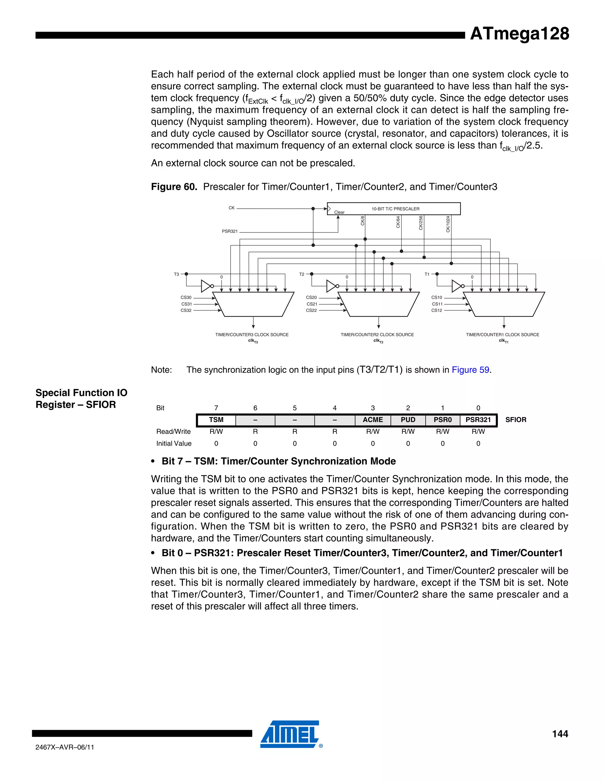 144
2467X–AVR–06/11
ATmega128
Each half period of the external clock applied must be longer than one system clock cycle to
ensure correct sampling. The external clock must be guaranteed to have less than half the sys-
tem clock frequency (fExtClk < fclk_I/O/2) given a 50/50% duty cycle. Since the edge detector uses
sampling, the maximum frequency of an external clock it can detect is half the sampling fre-
quency (Nyquist sampling theorem). However, due to variation of the system clock frequency
and duty cycle caused by Oscillator source (crystal, resonator, and capacitors) tolerances, it is
recommended that maximum frequency of an external clock source is less than fclk_I/O/2.5.
An external clock source can not be prescaled.
Figure 60. Prescaler for Timer/Counter1, Timer/Counter2, and Timer/Counter3
Note: The synchronization logic on the input pins (T3/T2/T1) is shown in Figure 59.
Special Function IO
Register – SFIOR
• Bit 7 – TSM: Timer/Counter Synchronization Mode
Writing the TSM bit to one activates the Timer/Counter Synchronization mode. In this mode, the
value that is written to the PSR0 and PSR321 bits is kept, hence keeping the corresponding
prescaler reset signals asserted. This ensures that the corresponding Timer/Counters are halted
and can be configured to the same value without the risk of one of them advancing during con-
figuration. When the TSM bit is written to zero, the PSR0 and PSR321 bits are cleared by
hardware, and the Timer/Counters start counting simultaneously.
• Bit 0 – PSR321: Prescaler Reset Timer/Counter3, Timer/Counter2, and Timer/Counter1
When this bit is one, the Timer/Counter3, Timer/Counter1, and Timer/Counter2 prescaler will be
reset. This bit is normally cleared immediately by hardware, except if the TSM bit is set. Note
that Timer/Counter3, Timer/Counter1, and Timer/Counter2 share the same prescaler and a
reset of this prescaler will affect all three timers.
PSR321
Clear
clkT2
TIMER/COUNTER2 CLOCK SOURCE
0
CS20
CS21
CS22
T2
clkT1
TIMER/COUNTER1 CLOCK SOURCE
0
CS10
CS11
CS12
T1
clkT3
TIMER/COUNTER3 CLOCK SOURCE
0
CS30
CS31
CS32
T3
10-BIT T/C PRESCALERCK
CK/8
CK/64
CK/256
CK/1024
Bit 7 6 5 4 3 2 1 0
TSM – – – ACME PUD PSR0 PSR321 SFIOR
Read/Write R/W R R R R/W R/W R/W R/W
Initial Value 0 0 0 0 0 0 0 0
 