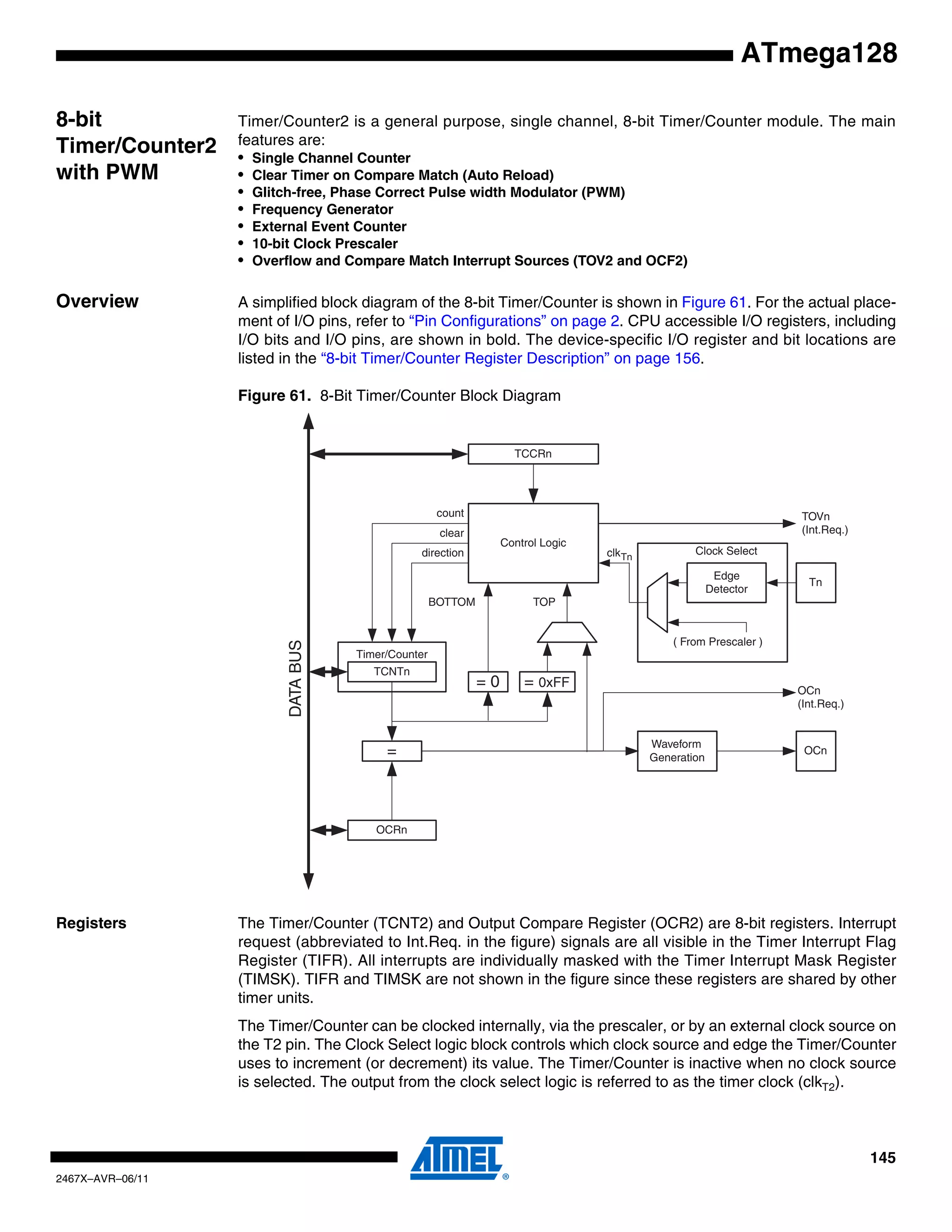 145
2467X–AVR–06/11
ATmega128
8-bit
Timer/Counter2
with PWM
Timer/Counter2 is a general purpose, single channel, 8-bit Timer/Counter module. The main
features are:
• Single Channel Counter
• Clear Timer on Compare Match (Auto Reload)
• Glitch-free, Phase Correct Pulse width Modulator (PWM)
• Frequency Generator
• External Event Counter
• 10-bit Clock Prescaler
• Overflow and Compare Match Interrupt Sources (TOV2 and OCF2)
Overview A simplified block diagram of the 8-bit Timer/Counter is shown in Figure 61. For the actual place-
ment of I/O pins, refer to “Pin Configurations” on page 2. CPU accessible I/O registers, including
I/O bits and I/O pins, are shown in bold. The device-specific I/O register and bit locations are
listed in the “8-bit Timer/Counter Register Description” on page 156.
Figure 61. 8-Bit Timer/Counter Block Diagram
Registers The Timer/Counter (TCNT2) and Output Compare Register (OCR2) are 8-bit registers. Interrupt
request (abbreviated to Int.Req. in the figure) signals are all visible in the Timer Interrupt Flag
Register (TIFR). All interrupts are individually masked with the Timer Interrupt Mask Register
(TIMSK). TIFR and TIMSK are not shown in the figure since these registers are shared by other
timer units.
The Timer/Counter can be clocked internally, via the prescaler, or by an external clock source on
the T2 pin. The Clock Select logic block controls which clock source and edge the Timer/Counter
uses to increment (or decrement) its value. The Timer/Counter is inactive when no clock source
is selected. The output from the clock select logic is referred to as the timer clock (clkT2).
Timer/Counter
DATABUS
=
TCNTn
Waveform
Generation
OCn
= 0
Control Logic
= 0xFF
BOTTOM
count
clear
direction
TOVn
(Int.Req.)
OCRn
TCCRn
Clock Select
Tn
Edge
Detector
( From Prescaler )
clkTn
TOP
OCn
(Int.Req.)
 