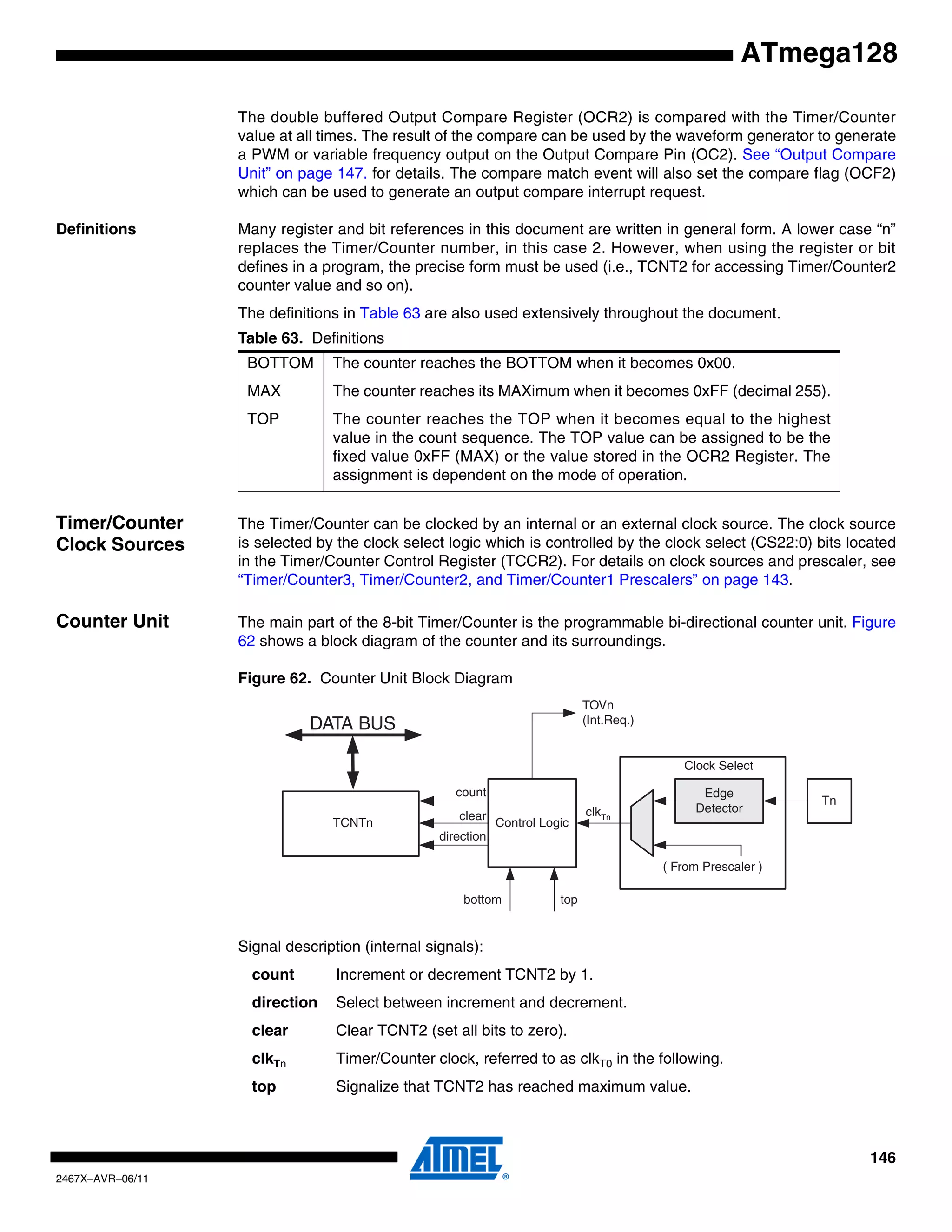 146
2467X–AVR–06/11
ATmega128
The double buffered Output Compare Register (OCR2) is compared with the Timer/Counter
value at all times. The result of the compare can be used by the waveform generator to generate
a PWM or variable frequency output on the Output Compare Pin (OC2). See “Output Compare
Unit” on page 147. for details. The compare match event will also set the compare flag (OCF2)
which can be used to generate an output compare interrupt request.
Definitions Many register and bit references in this document are written in general form. A lower case “n”
replaces the Timer/Counter number, in this case 2. However, when using the register or bit
defines in a program, the precise form must be used (i.e., TCNT2 for accessing Timer/Counter2
counter value and so on).
The definitions in Table 63 are also used extensively throughout the document.
Timer/Counter
Clock Sources
The Timer/Counter can be clocked by an internal or an external clock source. The clock source
is selected by the clock select logic which is controlled by the clock select (CS22:0) bits located
in the Timer/Counter Control Register (TCCR2). For details on clock sources and prescaler, see
“Timer/Counter3, Timer/Counter2, and Timer/Counter1 Prescalers” on page 143.
Counter Unit The main part of the 8-bit Timer/Counter is the programmable bi-directional counter unit. Figure
62 shows a block diagram of the counter and its surroundings.
Figure 62. Counter Unit Block Diagram
Signal description (internal signals):
count Increment or decrement TCNT2 by 1.
direction Select between increment and decrement.
clear Clear TCNT2 (set all bits to zero).
clkTn Timer/Counter clock, referred to as clkT0 in the following.
top Signalize that TCNT2 has reached maximum value.
Table 63. Definitions
BOTTOM The counter reaches the BOTTOM when it becomes 0x00.
MAX The counter reaches its MAXimum when it becomes 0xFF (decimal 255).
TOP The counter reaches the TOP when it becomes equal to the highest
value in the count sequence. The TOP value can be assigned to be the
fixed value 0xFF (MAX) or the value stored in the OCR2 Register. The
assignment is dependent on the mode of operation.
DATA BUS
TCNTn Control Logic
count
TOVn
(Int.Req.)
Clock Select
top
Tn
Edge
Detector
( From Prescaler )
clkTn
bottom
direction
clear
 