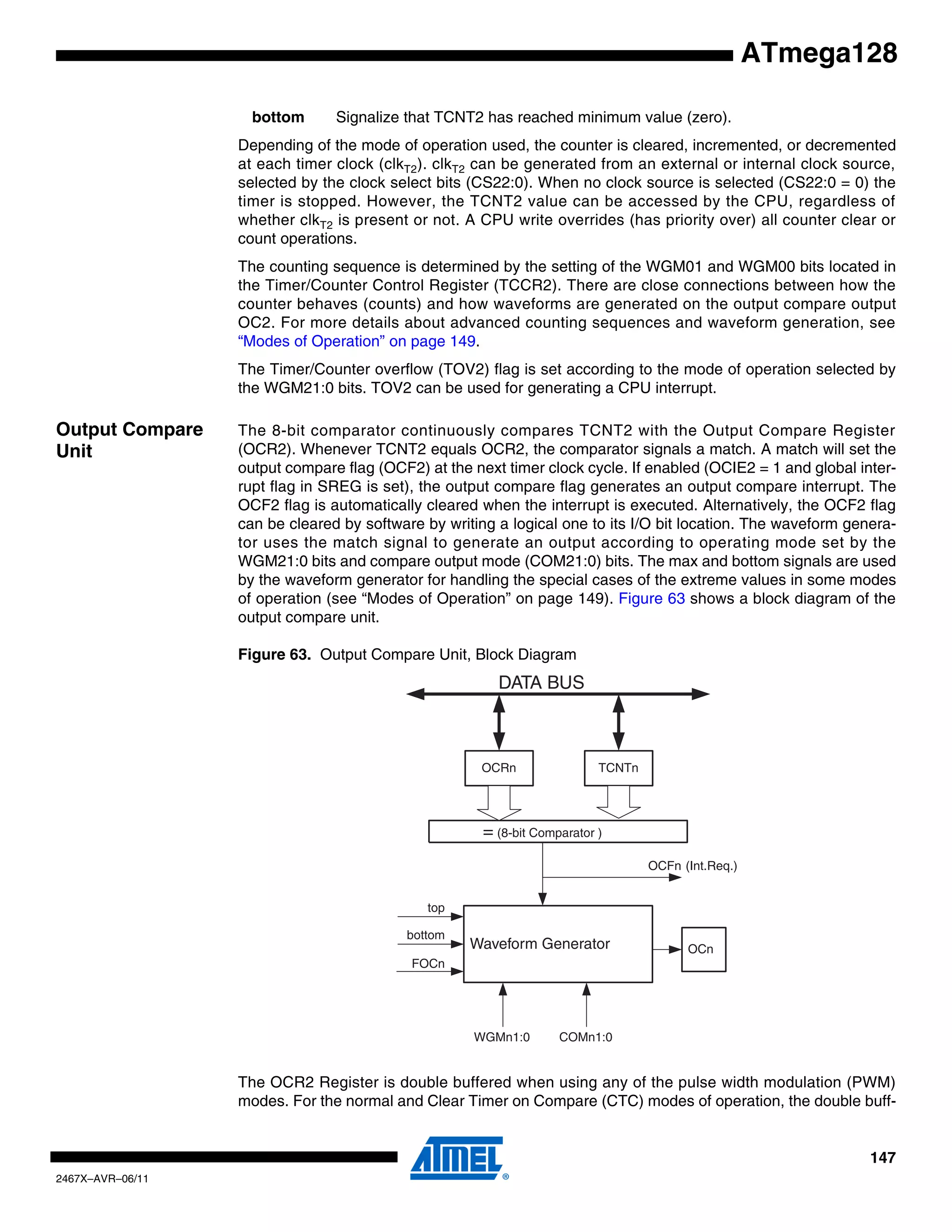 147
2467X–AVR–06/11
ATmega128
bottom Signalize that TCNT2 has reached minimum value (zero).
Depending of the mode of operation used, the counter is cleared, incremented, or decremented
at each timer clock (clkT2). clkT2 can be generated from an external or internal clock source,
selected by the clock select bits (CS22:0). When no clock source is selected (CS22:0 = 0) the
timer is stopped. However, the TCNT2 value can be accessed by the CPU, regardless of
whether clkT2 is present or not. A CPU write overrides (has priority over) all counter clear or
count operations.
The counting sequence is determined by the setting of the WGM01 and WGM00 bits located in
the Timer/Counter Control Register (TCCR2). There are close connections between how the
counter behaves (counts) and how waveforms are generated on the output compare output
OC2. For more details about advanced counting sequences and waveform generation, see
“Modes of Operation” on page 149.
The Timer/Counter overflow (TOV2) flag is set according to the mode of operation selected by
the WGM21:0 bits. TOV2 can be used for generating a CPU interrupt.
Output Compare
Unit
The 8-bit comparator continuously compares TCNT2 with the Output Compare Register
(OCR2). Whenever TCNT2 equals OCR2, the comparator signals a match. A match will set the
output compare flag (OCF2) at the next timer clock cycle. If enabled (OCIE2 = 1 and global inter-
rupt flag in SREG is set), the output compare flag generates an output compare interrupt. The
OCF2 flag is automatically cleared when the interrupt is executed. Alternatively, the OCF2 flag
can be cleared by software by writing a logical one to its I/O bit location. The waveform genera-
tor uses the match signal to generate an output according to operating mode set by the
WGM21:0 bits and compare output mode (COM21:0) bits. The max and bottom signals are used
by the waveform generator for handling the special cases of the extreme values in some modes
of operation (see “Modes of Operation” on page 149). Figure 63 shows a block diagram of the
output compare unit.
Figure 63. Output Compare Unit, Block Diagram
The OCR2 Register is double buffered when using any of the pulse width modulation (PWM)
modes. For the normal and Clear Timer on Compare (CTC) modes of operation, the double buff-
OCFn (Int.Req.)
= (8-bit Comparator )
OCRn
OCn
DATA BUS
TCNTn
WGMn1:0
Waveform Generator
top
FOCn
COMn1:0
bottom
 