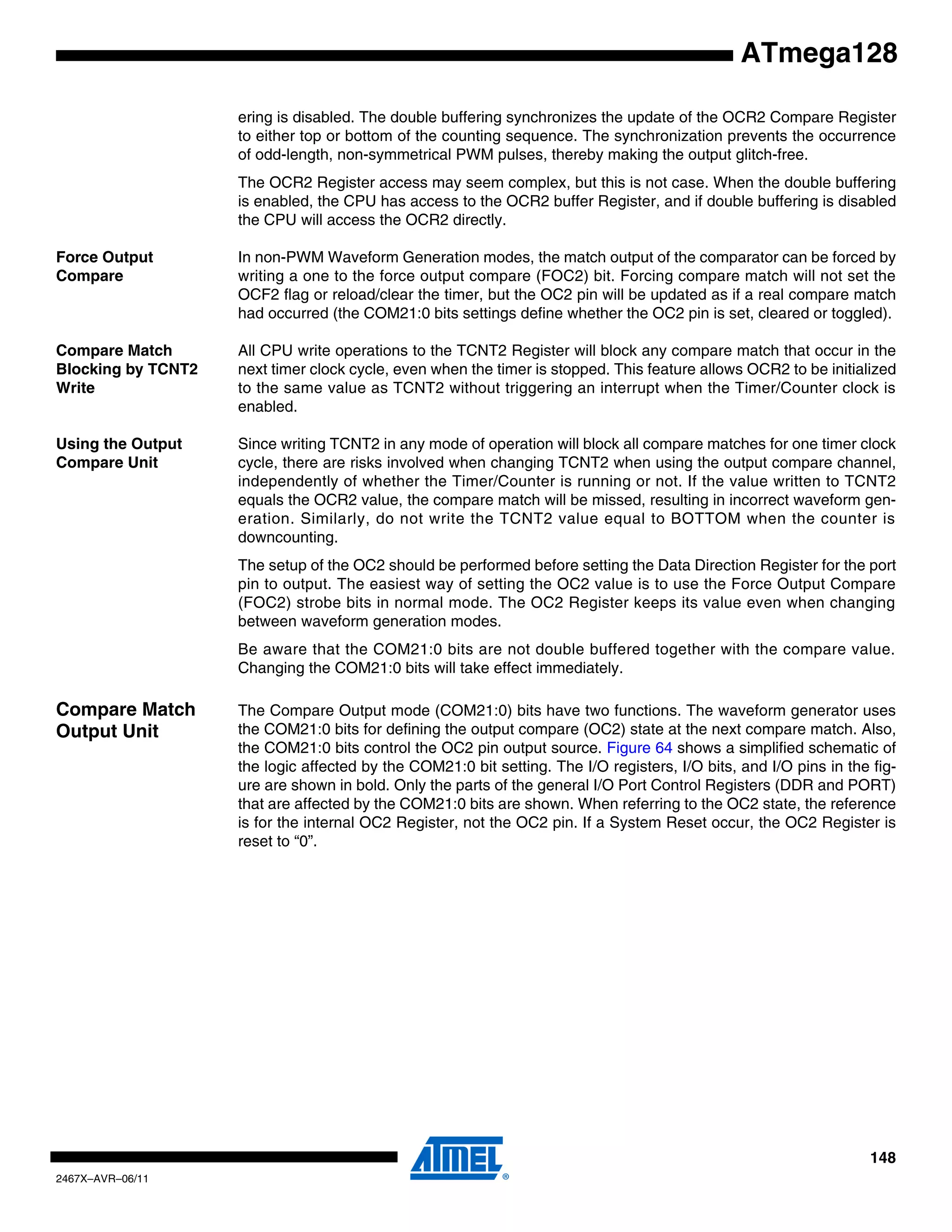 148
2467X–AVR–06/11
ATmega128
ering is disabled. The double buffering synchronizes the update of the OCR2 Compare Register
to either top or bottom of the counting sequence. The synchronization prevents the occurrence
of odd-length, non-symmetrical PWM pulses, thereby making the output glitch-free.
The OCR2 Register access may seem complex, but this is not case. When the double buffering
is enabled, the CPU has access to the OCR2 buffer Register, and if double buffering is disabled
the CPU will access the OCR2 directly.
Force Output
Compare
In non-PWM Waveform Generation modes, the match output of the comparator can be forced by
writing a one to the force output compare (FOC2) bit. Forcing compare match will not set the
OCF2 flag or reload/clear the timer, but the OC2 pin will be updated as if a real compare match
had occurred (the COM21:0 bits settings define whether the OC2 pin is set, cleared or toggled).
Compare Match
Blocking by TCNT2
Write
All CPU write operations to the TCNT2 Register will block any compare match that occur in the
next timer clock cycle, even when the timer is stopped. This feature allows OCR2 to be initialized
to the same value as TCNT2 without triggering an interrupt when the Timer/Counter clock is
enabled.
Using the Output
Compare Unit
Since writing TCNT2 in any mode of operation will block all compare matches for one timer clock
cycle, there are risks involved when changing TCNT2 when using the output compare channel,
independently of whether the Timer/Counter is running or not. If the value written to TCNT2
equals the OCR2 value, the compare match will be missed, resulting in incorrect waveform gen-
eration. Similarly, do not write the TCNT2 value equal to BOTTOM when the counter is
downcounting.
The setup of the OC2 should be performed before setting the Data Direction Register for the port
pin to output. The easiest way of setting the OC2 value is to use the Force Output Compare
(FOC2) strobe bits in normal mode. The OC2 Register keeps its value even when changing
between waveform generation modes.
Be aware that the COM21:0 bits are not double buffered together with the compare value.
Changing the COM21:0 bits will take effect immediately.
Compare Match
Output Unit
The Compare Output mode (COM21:0) bits have two functions. The waveform generator uses
the COM21:0 bits for defining the output compare (OC2) state at the next compare match. Also,
the COM21:0 bits control the OC2 pin output source. Figure 64 shows a simplified schematic of
the logic affected by the COM21:0 bit setting. The I/O registers, I/O bits, and I/O pins in the fig-
ure are shown in bold. Only the parts of the general I/O Port Control Registers (DDR and PORT)
that are affected by the COM21:0 bits are shown. When referring to the OC2 state, the reference
is for the internal OC2 Register, not the OC2 pin. If a System Reset occur, the OC2 Register is
reset to “0”.
 