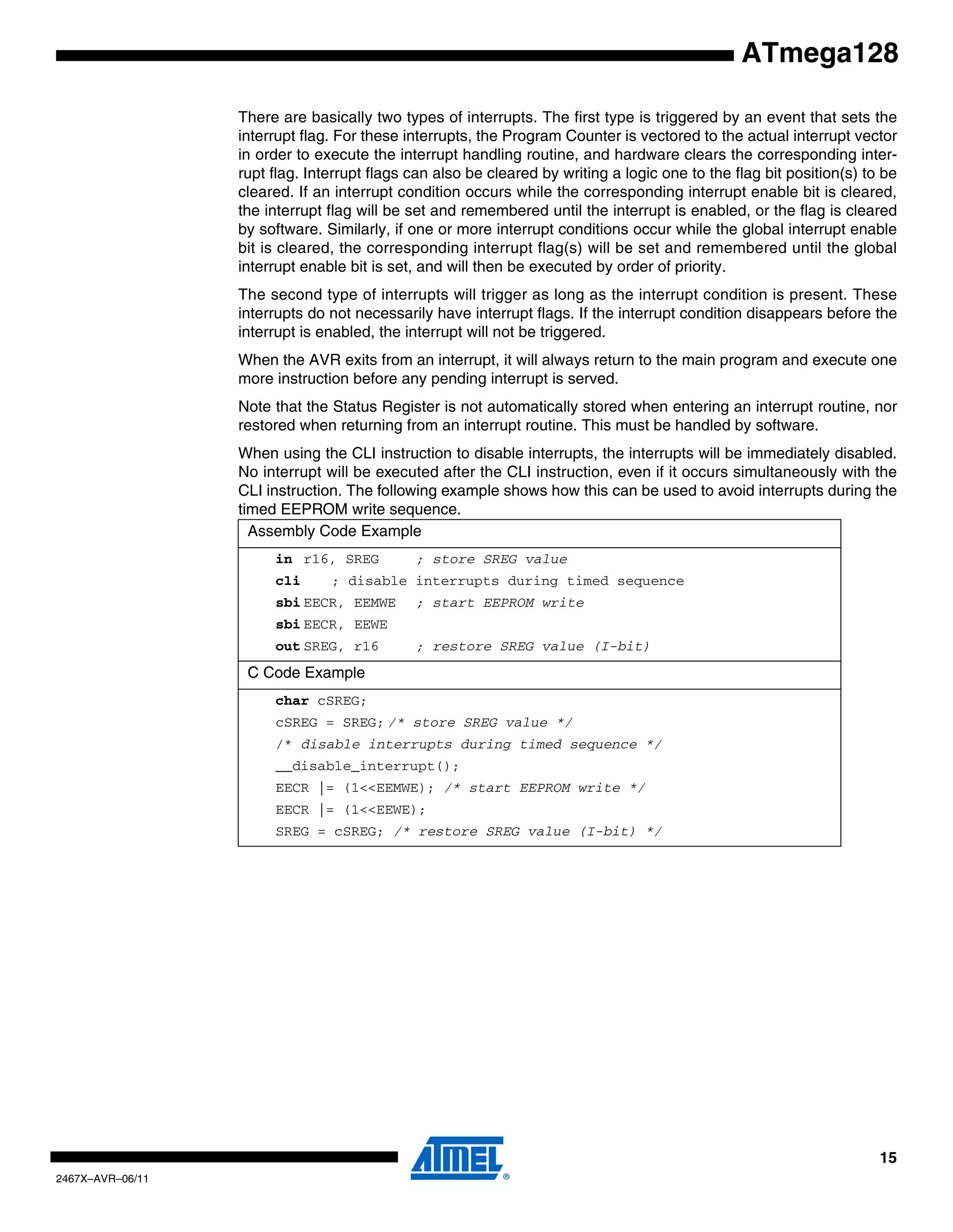 15
2467X–AVR–06/11
ATmega128
There are basically two types of interrupts. The first type is triggered by an event that sets the
interrupt flag. For these interrupts, the Program Counter is vectored to the actual interrupt vector
in order to execute the interrupt handling routine, and hardware clears the corresponding inter-
rupt flag. Interrupt flags can also be cleared by writing a logic one to the flag bit position(s) to be
cleared. If an interrupt condition occurs while the corresponding interrupt enable bit is cleared,
the interrupt flag will be set and remembered until the interrupt is enabled, or the flag is cleared
by software. Similarly, if one or more interrupt conditions occur while the global interrupt enable
bit is cleared, the corresponding interrupt flag(s) will be set and remembered until the global
interrupt enable bit is set, and will then be executed by order of priority.
The second type of interrupts will trigger as long as the interrupt condition is present. These
interrupts do not necessarily have interrupt flags. If the interrupt condition disappears before the
interrupt is enabled, the interrupt will not be triggered.
When the AVR exits from an interrupt, it will always return to the main program and execute one
more instruction before any pending interrupt is served.
Note that the Status Register is not automatically stored when entering an interrupt routine, nor
restored when returning from an interrupt routine. This must be handled by software.
When using the CLI instruction to disable interrupts, the interrupts will be immediately disabled.
No interrupt will be executed after the CLI instruction, even if it occurs simultaneously with the
CLI instruction. The following example shows how this can be used to avoid interrupts during the
timed EEPROM write sequence.
Assembly Code Example
in r16, SREG ; store SREG value
cli ; disable interrupts during timed sequence
sbi EECR, EEMWE ; start EEPROM write
sbi EECR, EEWE
out SREG, r16 ; restore SREG value (I-bit)
C Code Example
char cSREG;
cSREG = SREG; /* store SREG value */
/* disable interrupts during timed sequence */
__disable_interrupt();
EECR |= (1<<EEMWE); /* start EEPROM write */
EECR |= (1<<EEWE);
SREG = cSREG; /* restore SREG value (I-bit) */
 