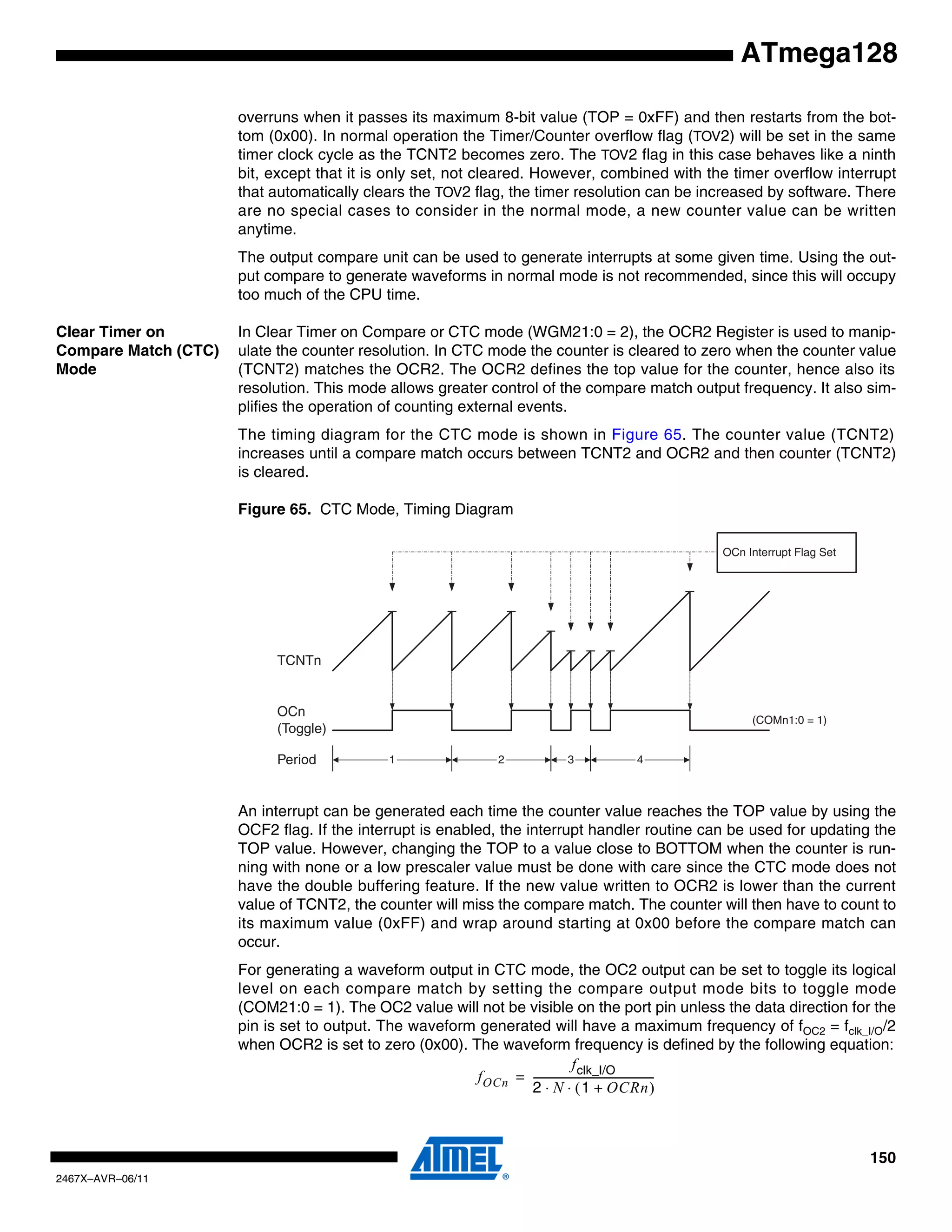 150
2467X–AVR–06/11
ATmega128
overruns when it passes its maximum 8-bit value (TOP = 0xFF) and then restarts from the bot-
tom (0x00). In normal operation the Timer/Counter overflow flag (TOV2) will be set in the same
timer clock cycle as the TCNT2 becomes zero. The TOV2 flag in this case behaves like a ninth
bit, except that it is only set, not cleared. However, combined with the timer overflow interrupt
that automatically clears the TOV2 flag, the timer resolution can be increased by software. There
are no special cases to consider in the normal mode, a new counter value can be written
anytime.
The output compare unit can be used to generate interrupts at some given time. Using the out-
put compare to generate waveforms in normal mode is not recommended, since this will occupy
too much of the CPU time.
Clear Timer on
Compare Match (CTC)
Mode
In Clear Timer on Compare or CTC mode (WGM21:0 = 2), the OCR2 Register is used to manip-
ulate the counter resolution. In CTC mode the counter is cleared to zero when the counter value
(TCNT2) matches the OCR2. The OCR2 defines the top value for the counter, hence also its
resolution. This mode allows greater control of the compare match output frequency. It also sim-
plifies the operation of counting external events.
The timing diagram for the CTC mode is shown in Figure 65. The counter value (TCNT2)
increases until a compare match occurs between TCNT2 and OCR2 and then counter (TCNT2)
is cleared.
Figure 65. CTC Mode, Timing Diagram
An interrupt can be generated each time the counter value reaches the TOP value by using the
OCF2 flag. If the interrupt is enabled, the interrupt handler routine can be used for updating the
TOP value. However, changing the TOP to a value close to BOTTOM when the counter is run-
ning with none or a low prescaler value must be done with care since the CTC mode does not
have the double buffering feature. If the new value written to OCR2 is lower than the current
value of TCNT2, the counter will miss the compare match. The counter will then have to count to
its maximum value (0xFF) and wrap around starting at 0x00 before the compare match can
occur.
For generating a waveform output in CTC mode, the OC2 output can be set to toggle its logical
level on each compare match by setting the compare output mode bits to toggle mode
(COM21:0 = 1). The OC2 value will not be visible on the port pin unless the data direction for the
pin is set to output. The waveform generated will have a maximum frequency of fOC2 = fclk_I/O/2
when OCR2 is set to zero (0x00). The waveform frequency is defined by the following equation:
TCNTn
OCn
(Toggle)
OCn Interrupt Flag Set
1 4Period 2 3
(COMn1:0 = 1)
fOCn
fclk_I/O
2 N 1 OCRn+( )⋅ ⋅
-----------------------------------------------=
 