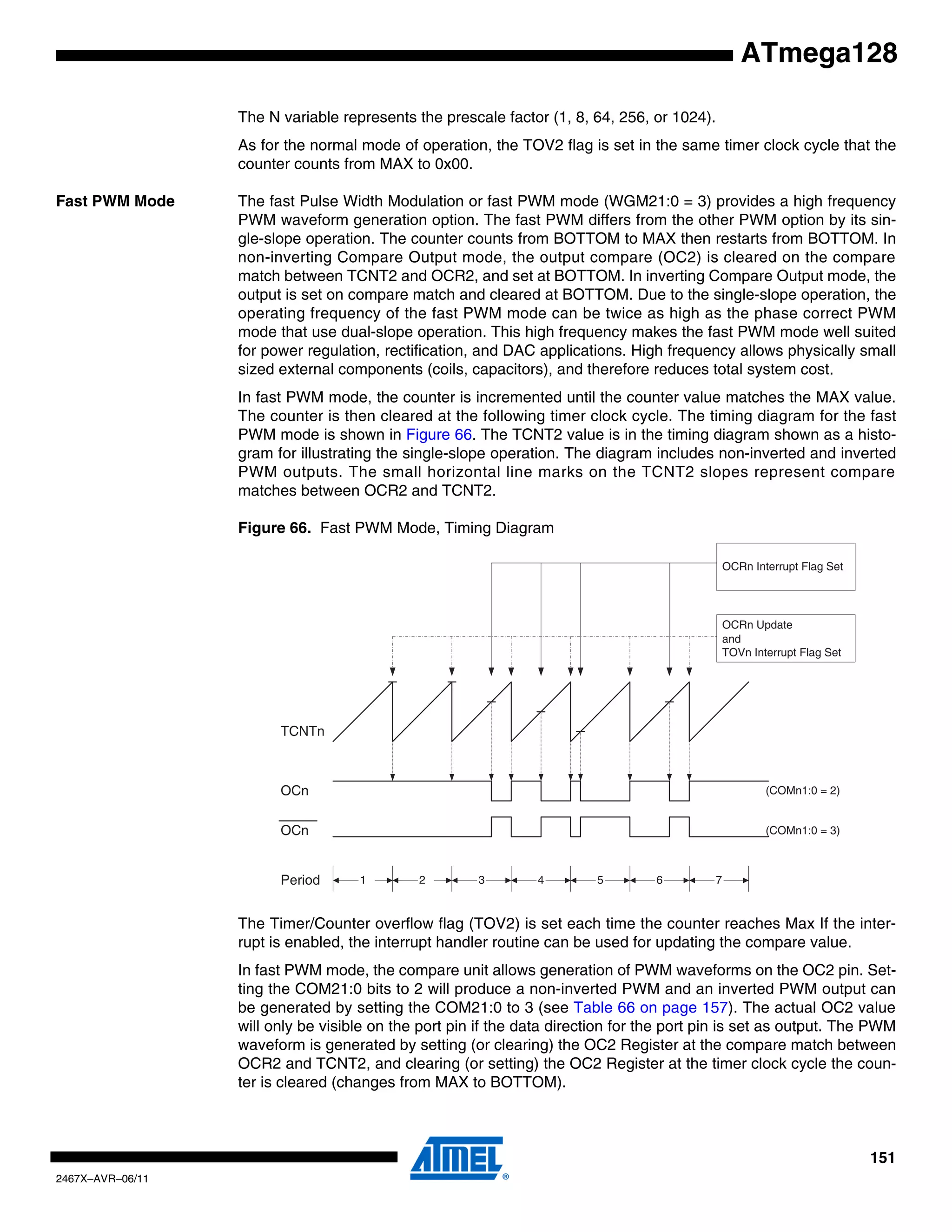 151
2467X–AVR–06/11
ATmega128
The N variable represents the prescale factor (1, 8, 64, 256, or 1024).
As for the normal mode of operation, the TOV2 flag is set in the same timer clock cycle that the
counter counts from MAX to 0x00.
Fast PWM Mode The fast Pulse Width Modulation or fast PWM mode (WGM21:0 = 3) provides a high frequency
PWM waveform generation option. The fast PWM differs from the other PWM option by its sin-
gle-slope operation. The counter counts from BOTTOM to MAX then restarts from BOTTOM. In
non-inverting Compare Output mode, the output compare (OC2) is cleared on the compare
match between TCNT2 and OCR2, and set at BOTTOM. In inverting Compare Output mode, the
output is set on compare match and cleared at BOTTOM. Due to the single-slope operation, the
operating frequency of the fast PWM mode can be twice as high as the phase correct PWM
mode that use dual-slope operation. This high frequency makes the fast PWM mode well suited
for power regulation, rectification, and DAC applications. High frequency allows physically small
sized external components (coils, capacitors), and therefore reduces total system cost.
In fast PWM mode, the counter is incremented until the counter value matches the MAX value.
The counter is then cleared at the following timer clock cycle. The timing diagram for the fast
PWM mode is shown in Figure 66. The TCNT2 value is in the timing diagram shown as a histo-
gram for illustrating the single-slope operation. The diagram includes non-inverted and inverted
PWM outputs. The small horizontal line marks on the TCNT2 slopes represent compare
matches between OCR2 and TCNT2.
Figure 66. Fast PWM Mode, Timing Diagram
The Timer/Counter overflow flag (TOV2) is set each time the counter reaches Max If the inter-
rupt is enabled, the interrupt handler routine can be used for updating the compare value.
In fast PWM mode, the compare unit allows generation of PWM waveforms on the OC2 pin. Set-
ting the COM21:0 bits to 2 will produce a non-inverted PWM and an inverted PWM output can
be generated by setting the COM21:0 to 3 (see Table 66 on page 157). The actual OC2 value
will only be visible on the port pin if the data direction for the port pin is set as output. The PWM
waveform is generated by setting (or clearing) the OC2 Register at the compare match between
OCR2 and TCNT2, and clearing (or setting) the OC2 Register at the timer clock cycle the coun-
ter is cleared (changes from MAX to BOTTOM).
TCNTn
OCRn Update
and
TOVn Interrupt Flag Set
1Period 2 3
OCn
OCn
(COMn1:0 = 2)
(COMn1:0 = 3)
OCRn Interrupt Flag Set
4 5 6 7
 