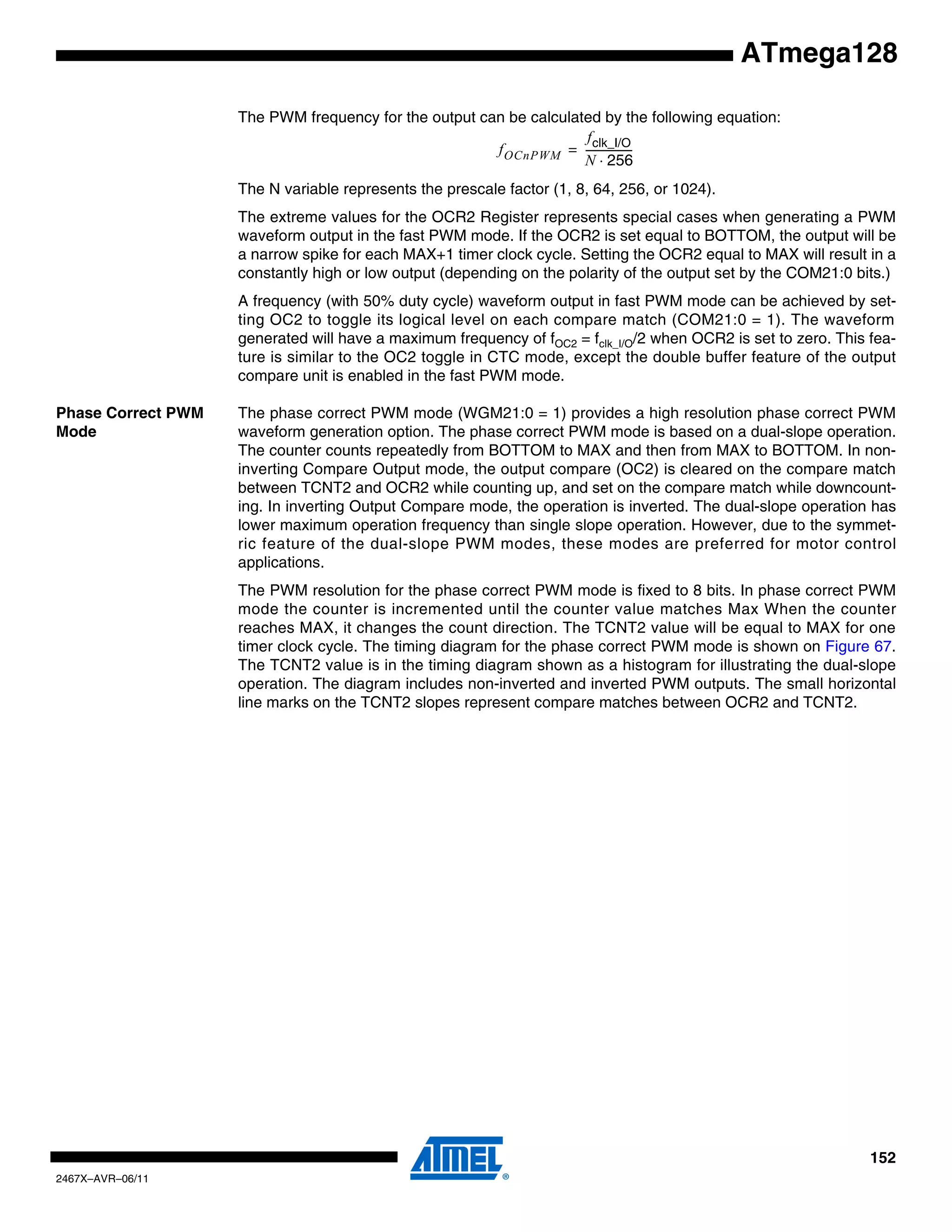152
2467X–AVR–06/11
ATmega128
The PWM frequency for the output can be calculated by the following equation:
The N variable represents the prescale factor (1, 8, 64, 256, or 1024).
The extreme values for the OCR2 Register represents special cases when generating a PWM
waveform output in the fast PWM mode. If the OCR2 is set equal to BOTTOM, the output will be
a narrow spike for each MAX+1 timer clock cycle. Setting the OCR2 equal to MAX will result in a
constantly high or low output (depending on the polarity of the output set by the COM21:0 bits.)
A frequency (with 50% duty cycle) waveform output in fast PWM mode can be achieved by set-
ting OC2 to toggle its logical level on each compare match (COM21:0 = 1). The waveform
generated will have a maximum frequency of fOC2 = fclk_I/O/2 when OCR2 is set to zero. This fea-
ture is similar to the OC2 toggle in CTC mode, except the double buffer feature of the output
compare unit is enabled in the fast PWM mode.
Phase Correct PWM
Mode
The phase correct PWM mode (WGM21:0 = 1) provides a high resolution phase correct PWM
waveform generation option. The phase correct PWM mode is based on a dual-slope operation.
The counter counts repeatedly from BOTTOM to MAX and then from MAX to BOTTOM. In non-
inverting Compare Output mode, the output compare (OC2) is cleared on the compare match
between TCNT2 and OCR2 while counting up, and set on the compare match while downcount-
ing. In inverting Output Compare mode, the operation is inverted. The dual-slope operation has
lower maximum operation frequency than single slope operation. However, due to the symmet-
ric feature of the dual-slope PWM modes, these modes are preferred for motor control
applications.
The PWM resolution for the phase correct PWM mode is fixed to 8 bits. In phase correct PWM
mode the counter is incremented until the counter value matches Max When the counter
reaches MAX, it changes the count direction. The TCNT2 value will be equal to MAX for one
timer clock cycle. The timing diagram for the phase correct PWM mode is shown on Figure 67.
The TCNT2 value is in the timing diagram shown as a histogram for illustrating the dual-slope
operation. The diagram includes non-inverted and inverted PWM outputs. The small horizontal
line marks on the TCNT2 slopes represent compare matches between OCR2 and TCNT2.
fOCnPWM
fclk_I/O
N 256⋅
------------------=
 