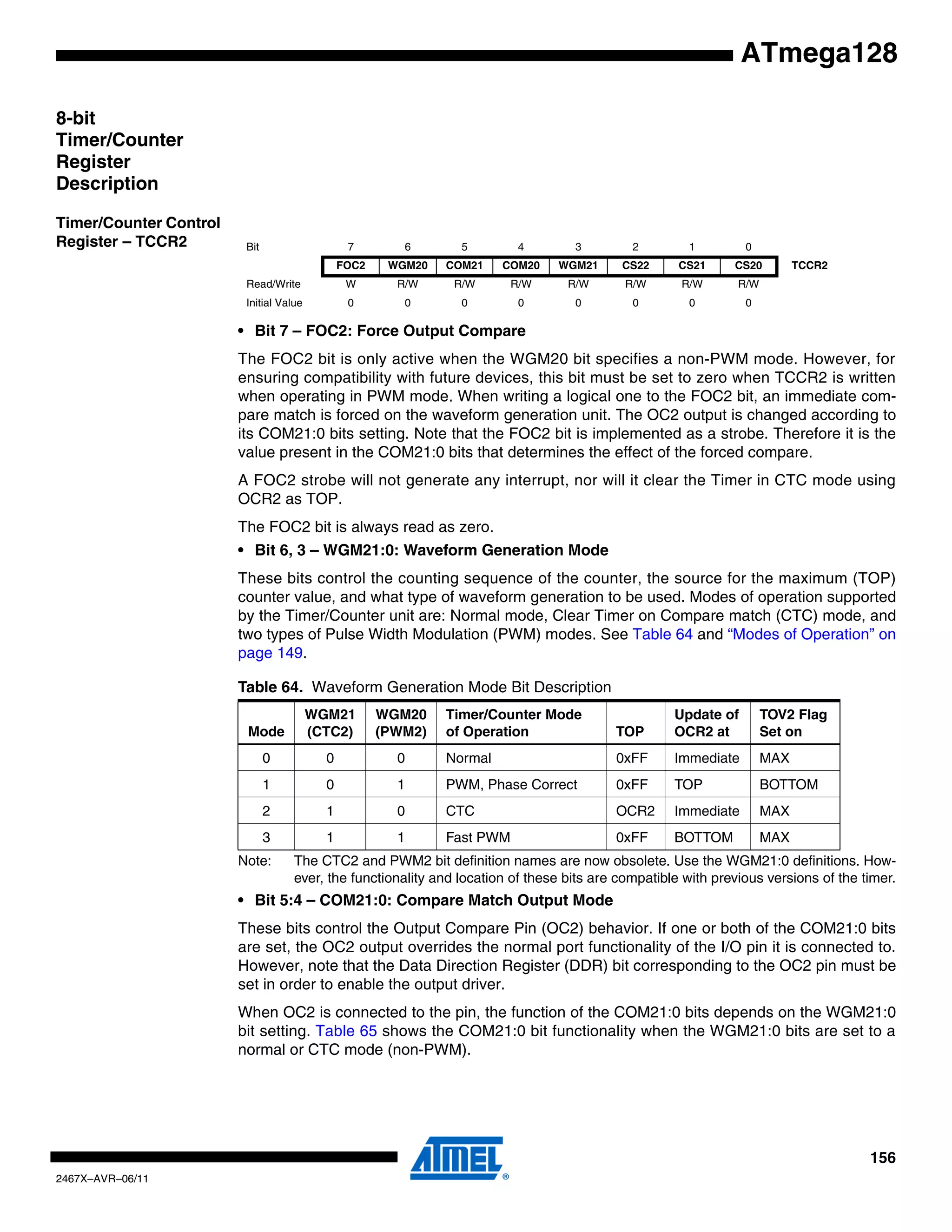 156
2467X–AVR–06/11
ATmega128
8-bit
Timer/Counter
Register
Description
Timer/Counter Control
Register – TCCR2
• Bit 7 – FOC2: Force Output Compare
The FOC2 bit is only active when the WGM20 bit specifies a non-PWM mode. However, for
ensuring compatibility with future devices, this bit must be set to zero when TCCR2 is written
when operating in PWM mode. When writing a logical one to the FOC2 bit, an immediate com-
pare match is forced on the waveform generation unit. The OC2 output is changed according to
its COM21:0 bits setting. Note that the FOC2 bit is implemented as a strobe. Therefore it is the
value present in the COM21:0 bits that determines the effect of the forced compare.
A FOC2 strobe will not generate any interrupt, nor will it clear the Timer in CTC mode using
OCR2 as TOP.
The FOC2 bit is always read as zero.
• Bit 6, 3 – WGM21:0: Waveform Generation Mode
These bits control the counting sequence of the counter, the source for the maximum (TOP)
counter value, and what type of waveform generation to be used. Modes of operation supported
by the Timer/Counter unit are: Normal mode, Clear Timer on Compare match (CTC) mode, and
two types of Pulse Width Modulation (PWM) modes. See Table 64 and “Modes of Operation” on
page 149.
Note: The CTC2 and PWM2 bit definition names are now obsolete. Use the WGM21:0 definitions. How-
ever, the functionality and location of these bits are compatible with previous versions of the timer.
• Bit 5:4 – COM21:0: Compare Match Output Mode
These bits control the Output Compare Pin (OC2) behavior. If one or both of the COM21:0 bits
are set, the OC2 output overrides the normal port functionality of the I/O pin it is connected to.
However, note that the Data Direction Register (DDR) bit corresponding to the OC2 pin must be
set in order to enable the output driver.
When OC2 is connected to the pin, the function of the COM21:0 bits depends on the WGM21:0
bit setting. Table 65 shows the COM21:0 bit functionality when the WGM21:0 bits are set to a
normal or CTC mode (non-PWM).
Bit 7 6 5 4 3 2 1 0
FOC2 WGM20 COM21 COM20 WGM21 CS22 CS21 CS20 TCCR2
Read/Write W R/W R/W R/W R/W R/W R/W R/W
Initial Value 0 0 0 0 0 0 0 0
Table 64. Waveform Generation Mode Bit Description
Mode
WGM21
(CTC2)
WGM20
(PWM2)
Timer/Counter Mode
of Operation TOP
Update of
OCR2 at
TOV2 Flag
Set on
0 0 0 Normal 0xFF Immediate MAX
1 0 1 PWM, Phase Correct 0xFF TOP BOTTOM
2 1 0 CTC OCR2 Immediate MAX
3 1 1 Fast PWM 0xFF BOTTOM MAX
 