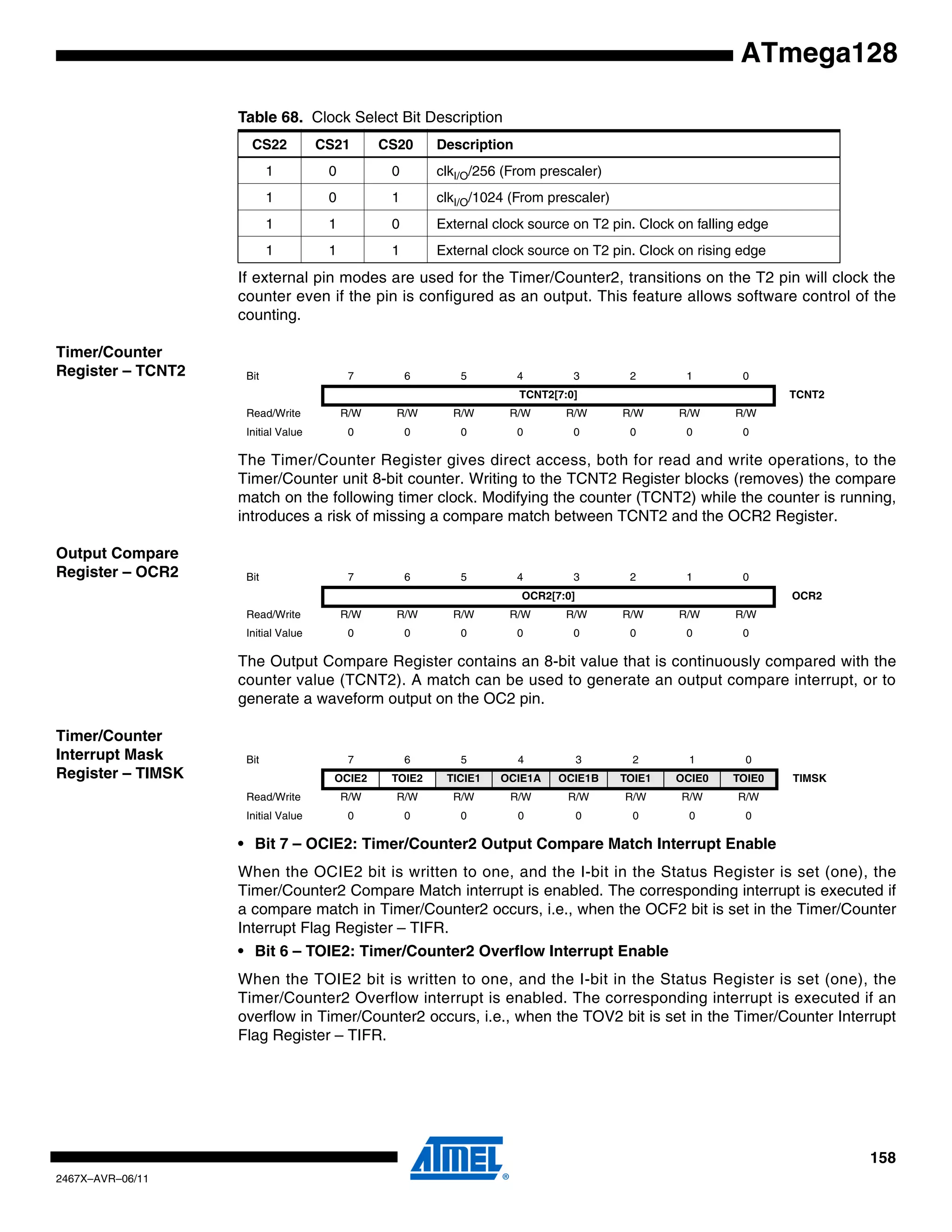 158
2467X–AVR–06/11
ATmega128
If external pin modes are used for the Timer/Counter2, transitions on the T2 pin will clock the
counter even if the pin is configured as an output. This feature allows software control of the
counting.
Timer/Counter
Register – TCNT2
The Timer/Counter Register gives direct access, both for read and write operations, to the
Timer/Counter unit 8-bit counter. Writing to the TCNT2 Register blocks (removes) the compare
match on the following timer clock. Modifying the counter (TCNT2) while the counter is running,
introduces a risk of missing a compare match between TCNT2 and the OCR2 Register.
Output Compare
Register – OCR2
The Output Compare Register contains an 8-bit value that is continuously compared with the
counter value (TCNT2). A match can be used to generate an output compare interrupt, or to
generate a waveform output on the OC2 pin.
Timer/Counter
Interrupt Mask
Register – TIMSK
• Bit 7 – OCIE2: Timer/Counter2 Output Compare Match Interrupt Enable
When the OCIE2 bit is written to one, and the I-bit in the Status Register is set (one), the
Timer/Counter2 Compare Match interrupt is enabled. The corresponding interrupt is executed if
a compare match in Timer/Counter2 occurs, i.e., when the OCF2 bit is set in the Timer/Counter
Interrupt Flag Register – TIFR.
• Bit 6 – TOIE2: Timer/Counter2 Overflow Interrupt Enable
When the TOIE2 bit is written to one, and the I-bit in the Status Register is set (one), the
Timer/Counter2 Overflow interrupt is enabled. The corresponding interrupt is executed if an
overflow in Timer/Counter2 occurs, i.e., when the TOV2 bit is set in the Timer/Counter Interrupt
Flag Register – TIFR.
1 0 0 clkI/O/256 (From prescaler)
1 0 1 clkI/O/1024 (From prescaler)
1 1 0 External clock source on T2 pin. Clock on falling edge
1 1 1 External clock source on T2 pin. Clock on rising edge
Table 68. Clock Select Bit Description
CS22 CS21 CS20 Description
Bit 7 6 5 4 3 2 1 0
TCNT2[7:0] TCNT2
Read/Write R/W R/W R/W R/W R/W R/W R/W R/W
Initial Value 0 0 0 0 0 0 0 0
Bit 7 6 5 4 3 2 1 0
OCR2[7:0] OCR2
Read/Write R/W R/W R/W R/W R/W R/W R/W R/W
Initial Value 0 0 0 0 0 0 0 0
Bit 7 6 5 4 3 2 1 0
OCIE2 TOIE2 TICIE1 OCIE1A OCIE1B TOIE1 OCIE0 TOIE0 TIMSK
Read/Write R/W R/W R/W R/W R/W R/W R/W R/W
Initial Value 0 0 0 0 0 0 0 0
 
