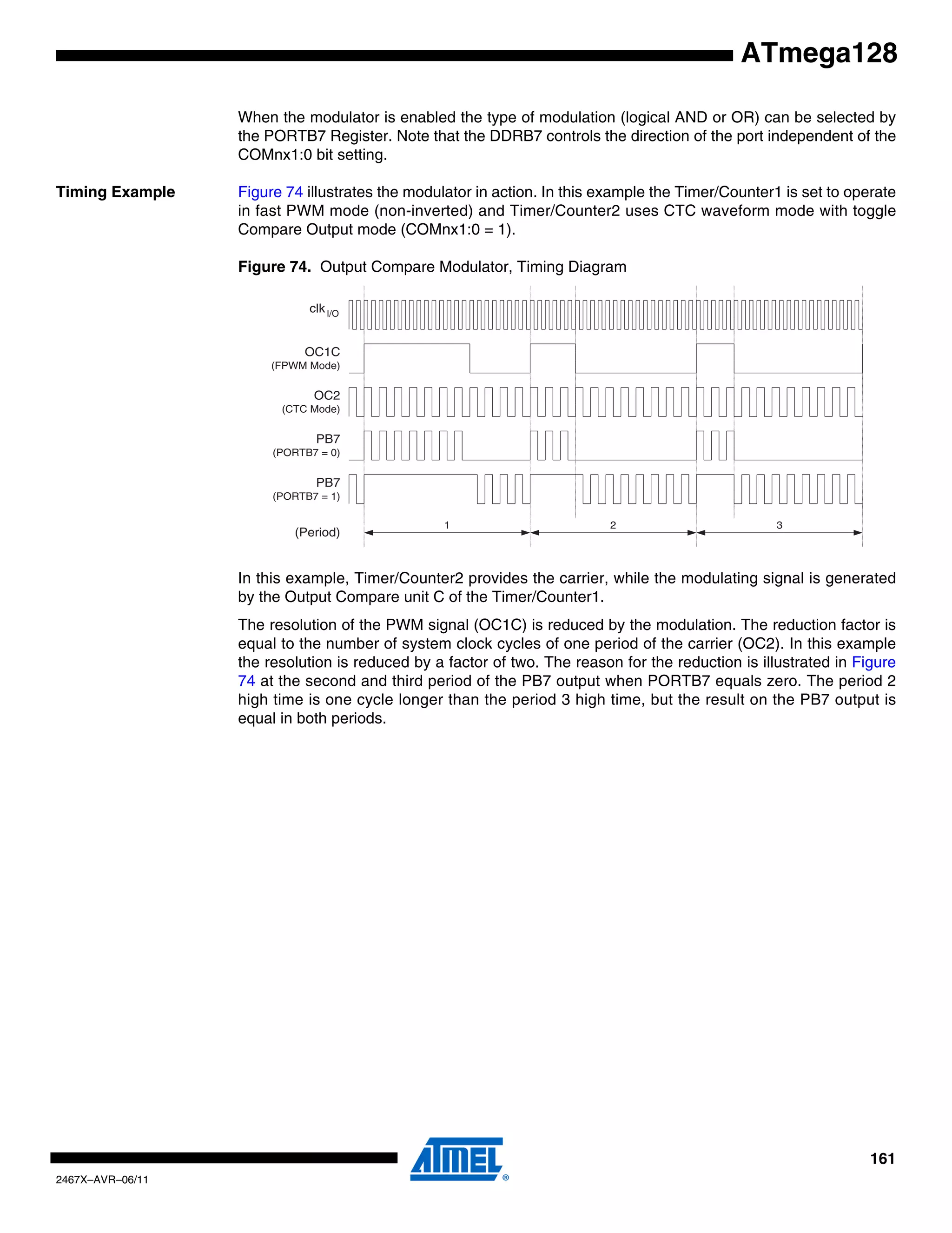 161
2467X–AVR–06/11
ATmega128
When the modulator is enabled the type of modulation (logical AND or OR) can be selected by
the PORTB7 Register. Note that the DDRB7 controls the direction of the port independent of the
COMnx1:0 bit setting.
Timing Example Figure 74 illustrates the modulator in action. In this example the Timer/Counter1 is set to operate
in fast PWM mode (non-inverted) and Timer/Counter2 uses CTC waveform mode with toggle
Compare Output mode (COMnx1:0 = 1).
Figure 74. Output Compare Modulator, Timing Diagram
In this example, Timer/Counter2 provides the carrier, while the modulating signal is generated
by the Output Compare unit C of the Timer/Counter1.
The resolution of the PWM signal (OC1C) is reduced by the modulation. The reduction factor is
equal to the number of system clock cycles of one period of the carrier (OC2). In this example
the resolution is reduced by a factor of two. The reason for the reduction is illustrated in Figure
74 at the second and third period of the PB7 output when PORTB7 equals zero. The period 2
high time is one cycle longer than the period 3 high time, but the result on the PB7 output is
equal in both periods.
1 2
OC2
(CTC Mode)
OC1C
(FPWM Mode)
PB7
(PORTB7 = 0)
PB7
(PORTB7 = 1)
(Period)
3
clkI/O
 