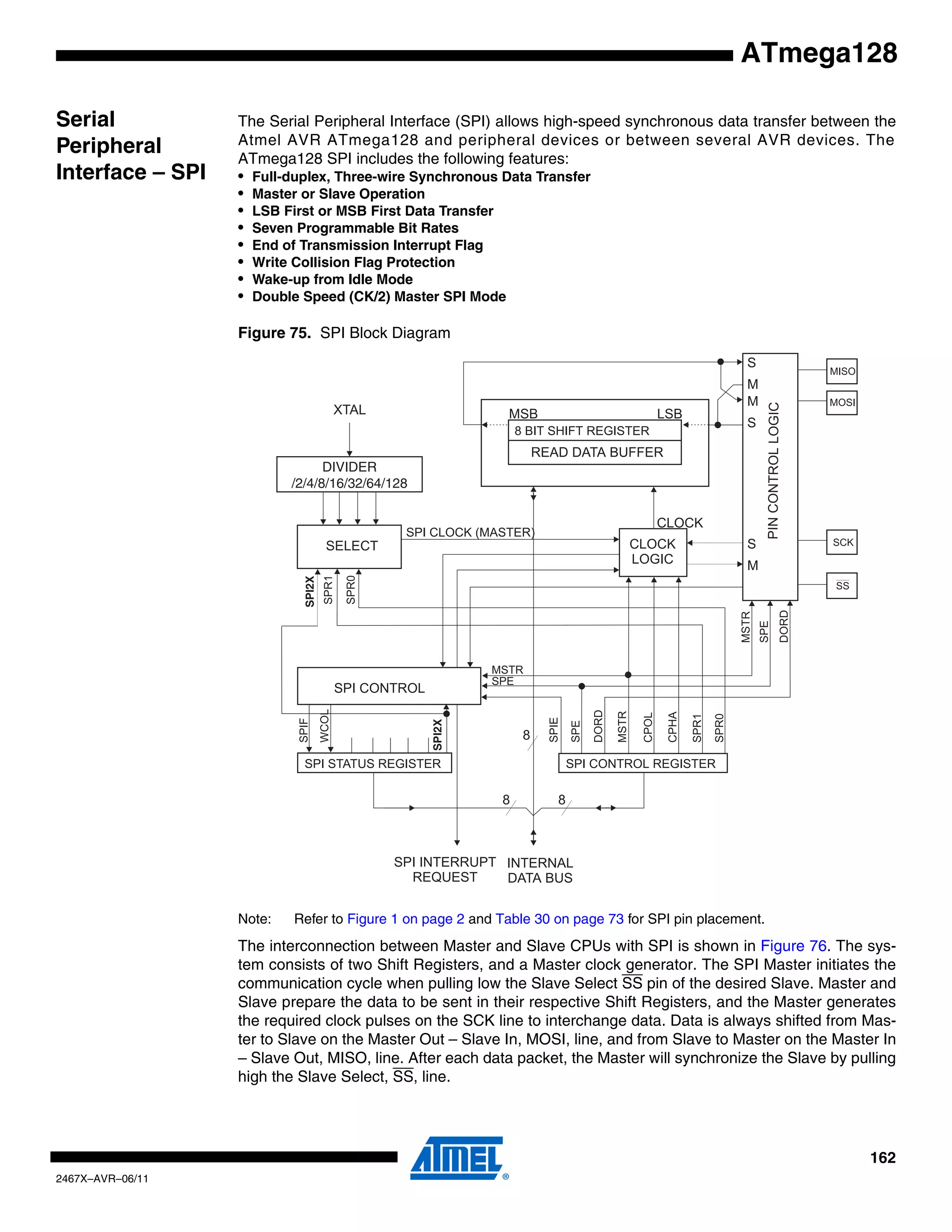 162
2467X–AVR–06/11
ATmega128
Serial
Peripheral
Interface – SPI
The Serial Peripheral Interface (SPI) allows high-speed synchronous data transfer between the
Atmel AVR ATmega128 and peripheral devices or between several AVR devices. The
ATmega128 SPI includes the following features:
• Full-duplex, Three-wire Synchronous Data Transfer
• Master or Slave Operation
• LSB First or MSB First Data Transfer
• Seven Programmable Bit Rates
• End of Transmission Interrupt Flag
• Write Collision Flag Protection
• Wake-up from Idle Mode
• Double Speed (CK/2) Master SPI Mode
Figure 75. SPI Block Diagram
Note: Refer to Figure 1 on page 2 and Table 30 on page 73 for SPI pin placement.
The interconnection between Master and Slave CPUs with SPI is shown in Figure 76. The sys-
tem consists of two Shift Registers, and a Master clock generator. The SPI Master initiates the
communication cycle when pulling low the Slave Select SS pin of the desired Slave. Master and
Slave prepare the data to be sent in their respective Shift Registers, and the Master generates
the required clock pulses on the SCK line to interchange data. Data is always shifted from Mas-
ter to Slave on the Master Out – Slave In, MOSI, line, and from Slave to Master on the Master In
– Slave Out, MISO, line. After each data packet, the Master will synchronize the Slave by pulling
high the Slave Select, SS, line.
SPI2X
SPI2X
DIVIDER
/2/4/8/16/32/64/128
 