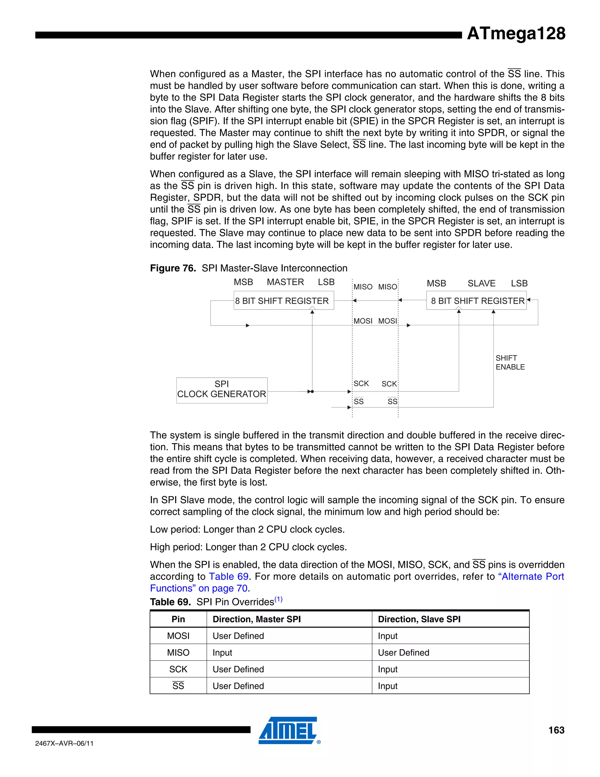 163
2467X–AVR–06/11
ATmega128
When configured as a Master, the SPI interface has no automatic control of the SS line. This
must be handled by user software before communication can start. When this is done, writing a
byte to the SPI Data Register starts the SPI clock generator, and the hardware shifts the 8 bits
into the Slave. After shifting one byte, the SPI clock generator stops, setting the end of transmis-
sion flag (SPIF). If the SPI interrupt enable bit (SPIE) in the SPCR Register is set, an interrupt is
requested. The Master may continue to shift the next byte by writing it into SPDR, or signal the
end of packet by pulling high the Slave Select, SS line. The last incoming byte will be kept in the
buffer register for later use.
When configured as a Slave, the SPI interface will remain sleeping with MISO tri-stated as long
as the SS pin is driven high. In this state, software may update the contents of the SPI Data
Register, SPDR, but the data will not be shifted out by incoming clock pulses on the SCK pin
until the SS pin is driven low. As one byte has been completely shifted, the end of transmission
flag, SPIF is set. If the SPI interrupt enable bit, SPIE, in the SPCR Register is set, an interrupt is
requested. The Slave may continue to place new data to be sent into SPDR before reading the
incoming data. The last incoming byte will be kept in the buffer register for later use.
Figure 76. SPI Master-Slave Interconnection
The system is single buffered in the transmit direction and double buffered in the receive direc-
tion. This means that bytes to be transmitted cannot be written to the SPI Data Register before
the entire shift cycle is completed. When receiving data, however, a received character must be
read from the SPI Data Register before the next character has been completely shifted in. Oth-
erwise, the first byte is lost.
In SPI Slave mode, the control logic will sample the incoming signal of the SCK pin. To ensure
correct sampling of the clock signal, the minimum low and high period should be:
Low period: Longer than 2 CPU clock cycles.
High period: Longer than 2 CPU clock cycles.
When the SPI is enabled, the data direction of the MOSI, MISO, SCK, and SS pins is overridden
according to Table 69. For more details on automatic port overrides, refer to “Alternate Port
Functions” on page 70.
Table 69. SPI Pin Overrides(1)
Pin Direction, Master SPI Direction, Slave SPI
MOSI User Defined Input
MISO Input User Defined
SCK User Defined Input
SS User Defined Input
SHIFT
ENABLE
 