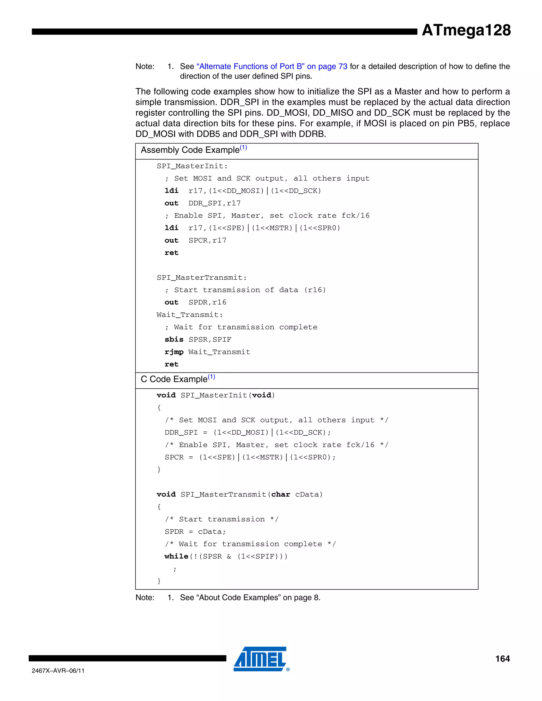 164
2467X–AVR–06/11
ATmega128
Note: 1. See “Alternate Functions of Port B” on page 73 for a detailed description of how to define the
direction of the user defined SPI pins.
The following code examples show how to initialize the SPI as a Master and how to perform a
simple transmission. DDR_SPI in the examples must be replaced by the actual data direction
register controlling the SPI pins. DD_MOSI, DD_MISO and DD_SCK must be replaced by the
actual data direction bits for these pins. For example, if MOSI is placed on pin PB5, replace
DD_MOSI with DDB5 and DDR_SPI with DDRB.
Note: 1. See “About Code Examples” on page 8.
Assembly Code Example(1)
SPI_MasterInit:
; Set MOSI and SCK output, all others input
ldi r17,(1<<DD_MOSI)|(1<<DD_SCK)
out DDR_SPI,r17
; Enable SPI, Master, set clock rate fck/16
ldi r17,(1<<SPE)|(1<<MSTR)|(1<<SPR0)
out SPCR,r17
ret
SPI_MasterTransmit:
; Start transmission of data (r16)
out SPDR,r16
Wait_Transmit:
; Wait for transmission complete
sbis SPSR,SPIF
rjmp Wait_Transmit
ret
C Code Example(1)
void SPI_MasterInit(void)
{
/* Set MOSI and SCK output, all others input */
DDR_SPI = (1<<DD_MOSI)|(1<<DD_SCK);
/* Enable SPI, Master, set clock rate fck/16 */
SPCR = (1<<SPE)|(1<<MSTR)|(1<<SPR0);
}
void SPI_MasterTransmit(char cData)
{
/* Start transmission */
SPDR = cData;
/* Wait for transmission complete */
while(!(SPSR & (1<<SPIF)))
;
}
 