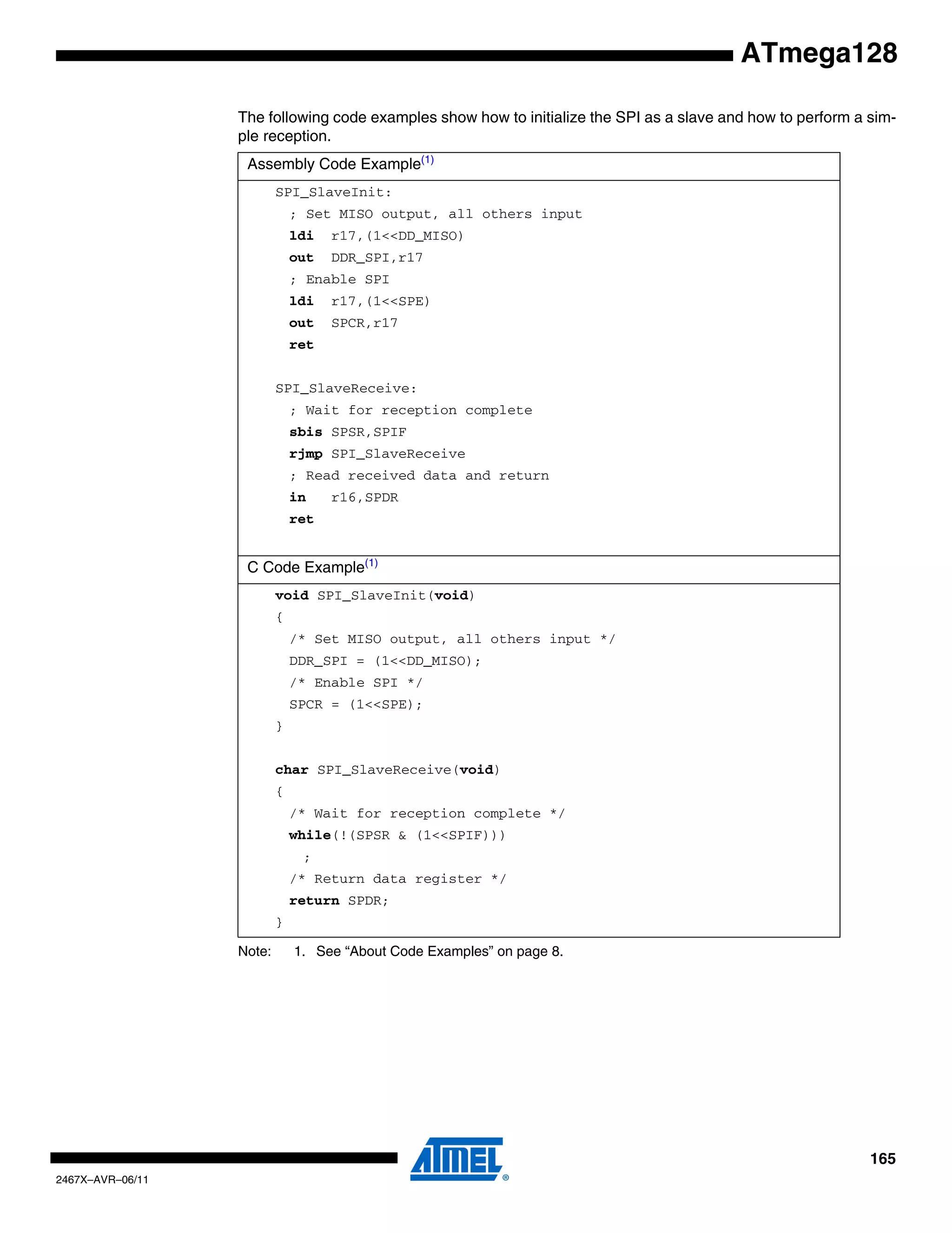 165
2467X–AVR–06/11
ATmega128
The following code examples show how to initialize the SPI as a slave and how to perform a sim-
ple reception.
Note: 1. See “About Code Examples” on page 8.
Assembly Code Example(1)
SPI_SlaveInit:
; Set MISO output, all others input
ldi r17,(1<<DD_MISO)
out DDR_SPI,r17
; Enable SPI
ldi r17,(1<<SPE)
out SPCR,r17
ret
SPI_SlaveReceive:
; Wait for reception complete
sbis SPSR,SPIF
rjmp SPI_SlaveReceive
; Read received data and return
in r16,SPDR
ret
C Code Example(1)
void SPI_SlaveInit(void)
{
/* Set MISO output, all others input */
DDR_SPI = (1<<DD_MISO);
/* Enable SPI */
SPCR = (1<<SPE);
}
char SPI_SlaveReceive(void)
{
/* Wait for reception complete */
while(!(SPSR & (1<<SPIF)))
;
/* Return data register */
return SPDR;
}
 