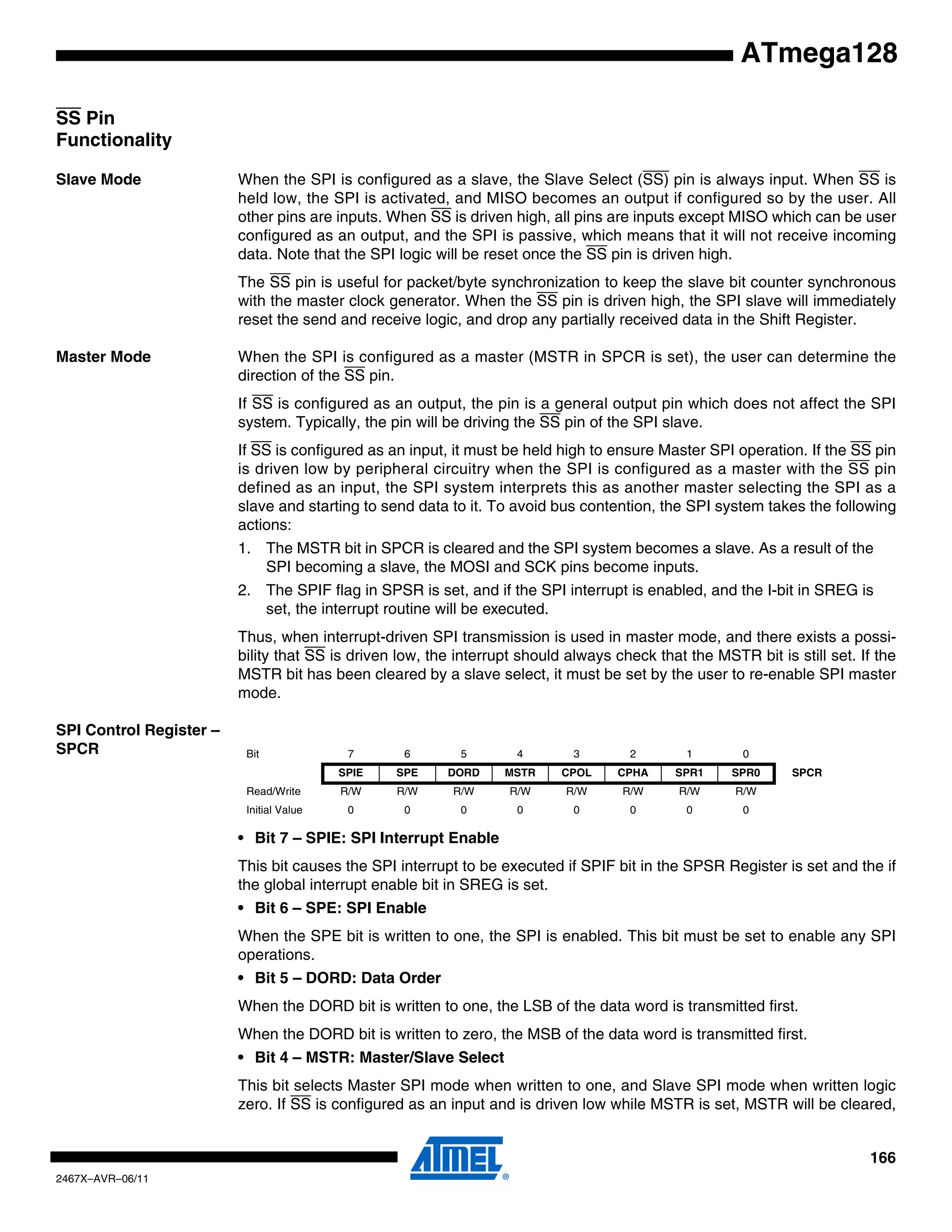 166
2467X–AVR–06/11
ATmega128
SS Pin
Functionality
Slave Mode When the SPI is configured as a slave, the Slave Select (SS) pin is always input. When SS is
held low, the SPI is activated, and MISO becomes an output if configured so by the user. All
other pins are inputs. When SS is driven high, all pins are inputs except MISO which can be user
configured as an output, and the SPI is passive, which means that it will not receive incoming
data. Note that the SPI logic will be reset once the SS pin is driven high.
The SS pin is useful for packet/byte synchronization to keep the slave bit counter synchronous
with the master clock generator. When the SS pin is driven high, the SPI slave will immediately
reset the send and receive logic, and drop any partially received data in the Shift Register.
Master Mode When the SPI is configured as a master (MSTR in SPCR is set), the user can determine the
direction of the SS pin.
If SS is configured as an output, the pin is a general output pin which does not affect the SPI
system. Typically, the pin will be driving the SS pin of the SPI slave.
If SS is configured as an input, it must be held high to ensure Master SPI operation. If the SS pin
is driven low by peripheral circuitry when the SPI is configured as a master with the SS pin
defined as an input, the SPI system interprets this as another master selecting the SPI as a
slave and starting to send data to it. To avoid bus contention, the SPI system takes the following
actions:
1. The MSTR bit in SPCR is cleared and the SPI system becomes a slave. As a result of the
SPI becoming a slave, the MOSI and SCK pins become inputs.
2. The SPIF flag in SPSR is set, and if the SPI interrupt is enabled, and the I-bit in SREG is
set, the interrupt routine will be executed.
Thus, when interrupt-driven SPI transmission is used in master mode, and there exists a possi-
bility that SS is driven low, the interrupt should always check that the MSTR bit is still set. If the
MSTR bit has been cleared by a slave select, it must be set by the user to re-enable SPI master
mode.
SPI Control Register –
SPCR
• Bit 7 – SPIE: SPI Interrupt Enable
This bit causes the SPI interrupt to be executed if SPIF bit in the SPSR Register is set and the if
the global interrupt enable bit in SREG is set.
• Bit 6 – SPE: SPI Enable
When the SPE bit is written to one, the SPI is enabled. This bit must be set to enable any SPI
operations.
• Bit 5 – DORD: Data Order
When the DORD bit is written to one, the LSB of the data word is transmitted first.
When the DORD bit is written to zero, the MSB of the data word is transmitted first.
• Bit 4 – MSTR: Master/Slave Select
This bit selects Master SPI mode when written to one, and Slave SPI mode when written logic
zero. If SS is configured as an input and is driven low while MSTR is set, MSTR will be cleared,
Bit 7 6 5 4 3 2 1 0
SPIE SPE DORD MSTR CPOL CPHA SPR1 SPR0 SPCR
Read/Write R/W R/W R/W R/W R/W R/W R/W R/W
Initial Value 0 0 0 0 0 0 0 0
 