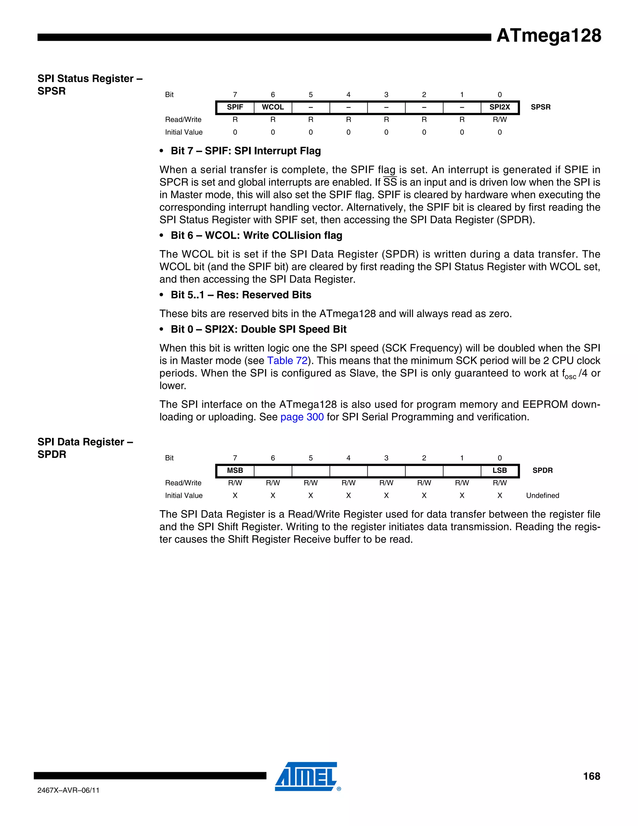 168
2467X–AVR–06/11
ATmega128
SPI Status Register –
SPSR
• Bit 7 – SPIF: SPI Interrupt Flag
When a serial transfer is complete, the SPIF flag is set. An interrupt is generated if SPIE in
SPCR is set and global interrupts are enabled. If SS is an input and is driven low when the SPI is
in Master mode, this will also set the SPIF flag. SPIF is cleared by hardware when executing the
corresponding interrupt handling vector. Alternatively, the SPIF bit is cleared by first reading the
SPI Status Register with SPIF set, then accessing the SPI Data Register (SPDR).
• Bit 6 – WCOL: Write COLlision flag
The WCOL bit is set if the SPI Data Register (SPDR) is written during a data transfer. The
WCOL bit (and the SPIF bit) are cleared by first reading the SPI Status Register with WCOL set,
and then accessing the SPI Data Register.
• Bit 5..1 – Res: Reserved Bits
These bits are reserved bits in the ATmega128 and will always read as zero.
• Bit 0 – SPI2X: Double SPI Speed Bit
When this bit is written logic one the SPI speed (SCK Frequency) will be doubled when the SPI
is in Master mode (see Table 72). This means that the minimum SCK period will be 2 CPU clock
periods. When the SPI is configured as Slave, the SPI is only guaranteed to work at fosc /4 or
lower.
The SPI interface on the ATmega128 is also used for program memory and EEPROM down-
loading or uploading. See page 300 for SPI Serial Programming and verification.
SPI Data Register –
SPDR
The SPI Data Register is a Read/Write Register used for data transfer between the register file
and the SPI Shift Register. Writing to the register initiates data transmission. Reading the regis-
ter causes the Shift Register Receive buffer to be read.
Bit 7 6 5 4 3 2 1 0
SPIF WCOL – – – – – SPI2X SPSR
Read/Write R R R R R R R R/W
Initial Value 0 0 0 0 0 0 0 0
Bit 7 6 5 4 3 2 1 0
MSB LSB SPDR
Read/Write R/W R/W R/W R/W R/W R/W R/W R/W
Initial Value X X X X X X X X Undefined
 