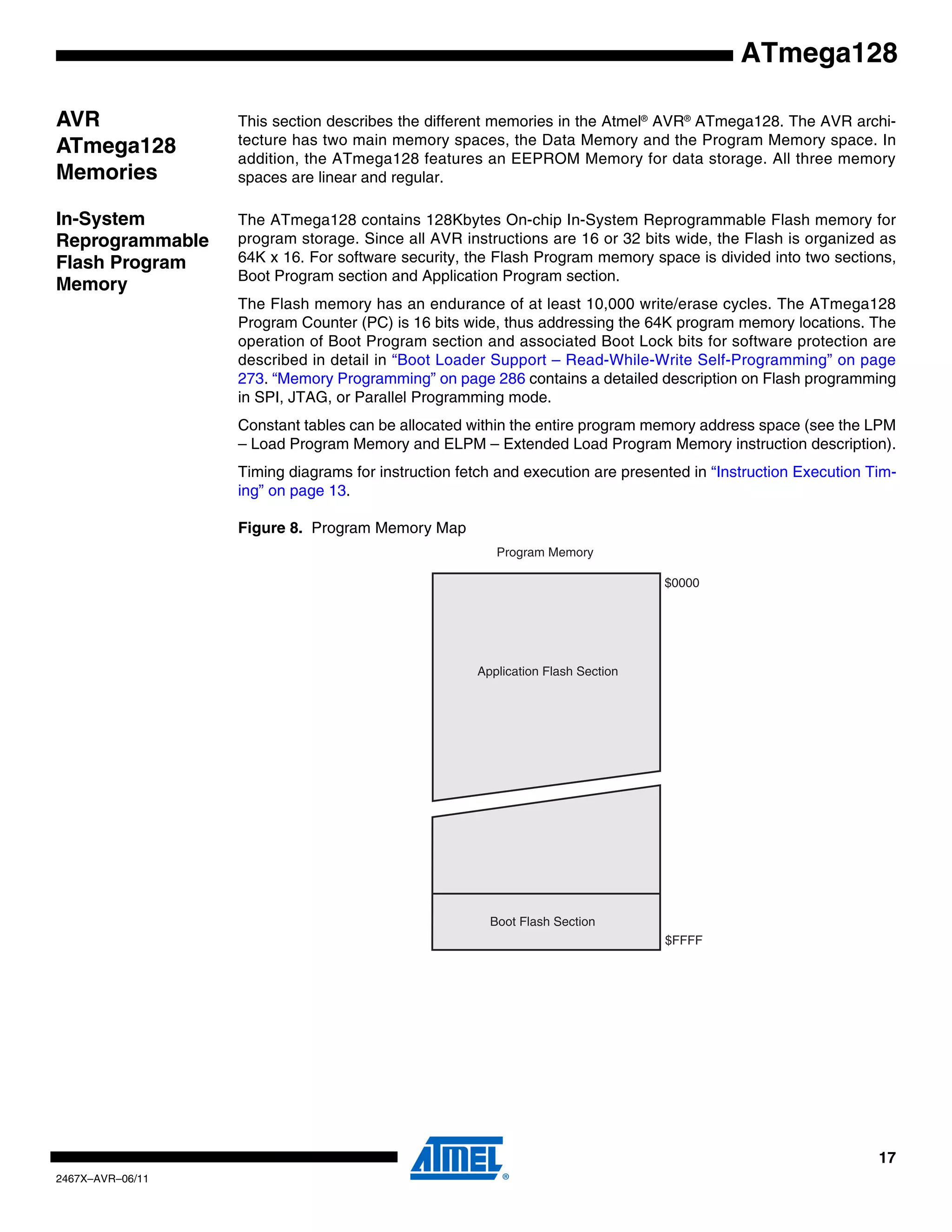 17
2467X–AVR–06/11
ATmega128
AVR
ATmega128
Memories
This section describes the different memories in the Atmel®
AVR®
ATmega128. The AVR archi-
tecture has two main memory spaces, the Data Memory and the Program Memory space. In
addition, the ATmega128 features an EEPROM Memory for data storage. All three memory
spaces are linear and regular.
In-System
Reprogrammable
Flash Program
Memory
The ATmega128 contains 128Kbytes On-chip In-System Reprogrammable Flash memory for
program storage. Since all AVR instructions are 16 or 32 bits wide, the Flash is organized as
64K x 16. For software security, the Flash Program memory space is divided into two sections,
Boot Program section and Application Program section.
The Flash memory has an endurance of at least 10,000 write/erase cycles. The ATmega128
Program Counter (PC) is 16 bits wide, thus addressing the 64K program memory locations. The
operation of Boot Program section and associated Boot Lock bits for software protection are
described in detail in “Boot Loader Support – Read-While-Write Self-Programming” on page
273. “Memory Programming” on page 286 contains a detailed description on Flash programming
in SPI, JTAG, or Parallel Programming mode.
Constant tables can be allocated within the entire program memory address space (see the LPM
– Load Program Memory and ELPM – Extended Load Program Memory instruction description).
Timing diagrams for instruction fetch and execution are presented in “Instruction Execution Tim-
ing” on page 13.
Figure 8. Program Memory Map
$0000
$FFFF
Program Memory
Application Flash Section
Boot Flash Section
 